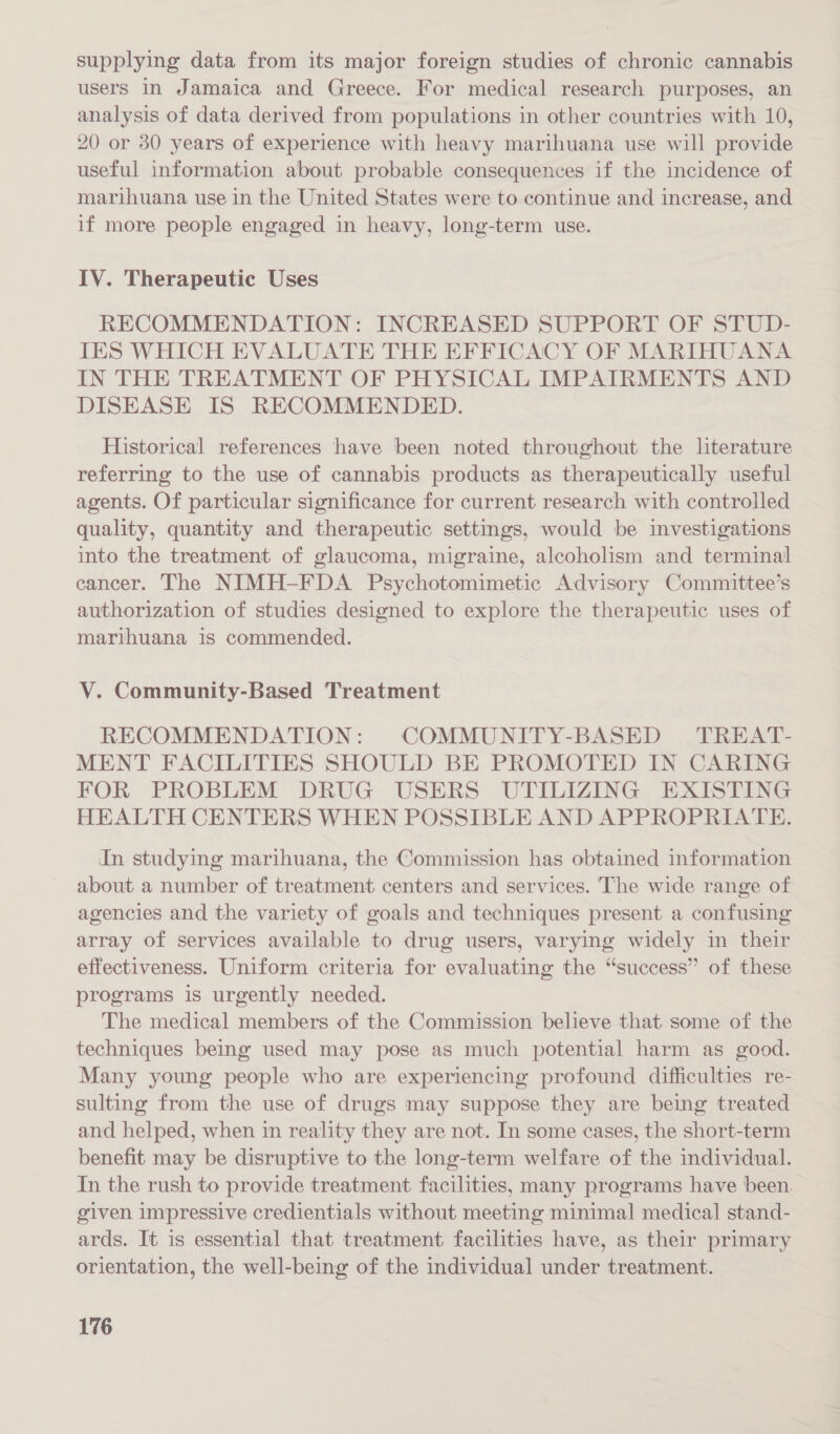 supplying data from its major foreign studies of chronic cannabis users in Jamaica and Greece. For medical research purposes, an analysis of data derived from populations in other countries with 10, 20 or 30 years of experience with heavy marihuana use will provide useful information about probable consequences if the incidence of marihuana use in the United States were to continue and increase, and if more people engaged in heavy, long-term use. IV. Therapeutic Uses RECOMMENDATION: INCREASED SUPPORT OF STUD- TES WHICH EVALUATE THE EFFICACY OF MARIHUANA IN THE TREATMENT OF PHYSICAL IMPAIRMENTS AND DISEASE IS RECOMMENDED. Historical references have been noted throughout the literature referring to the use of cannabis products as therapeutically useful agents. Of particular significance for current research with controlled quality, quantity and therapeutic settings, would be investigations into the treatment of glaucoma, migraine, alcoholism and terminal cancer. The NIMH-FDA Psychotomimetic Advisory Committee’s authorization of studies designed to explore the therapeutic uses of marihuana 1s commended. V. Community-Based Treatment RECOMMENDATION: COMMUNITY-BASED TREAT- MENT FACILITIES SHOULD BE PROMOTED IN CARING FOR PROBLEM DRUG USERS UTILIZING EXISTING HEALTH CENTERS WHEN POSSIBLE AND APPROPRIATE. In studying marihuana, the Commission has obtained information about a number of treatment centers and services. The wide range of agencies and the variety of goals and techniques present a confusing array of services available to drug users, varying widely in their effectiveness. Uniform criteria for evaluating the “success” of these programs is urgently needed. The medical members of the Commission believe that some of the techniques being used may pose as much potential harm as good. Many young people who are experiencing profound difficulties re- sulting from the use of drugs may suppose they are being treated and helped, when in reality they are not. In some cases, the short-term benefit may be disruptive to the long-term welfare of the individual. In the rush to provide treatment facilities, many programs have been. given impressive credientials without meeting minimal medical stand- ards. It is essential that treatment facilities have, as their primary orientation, the well-being of the individual under treatment.