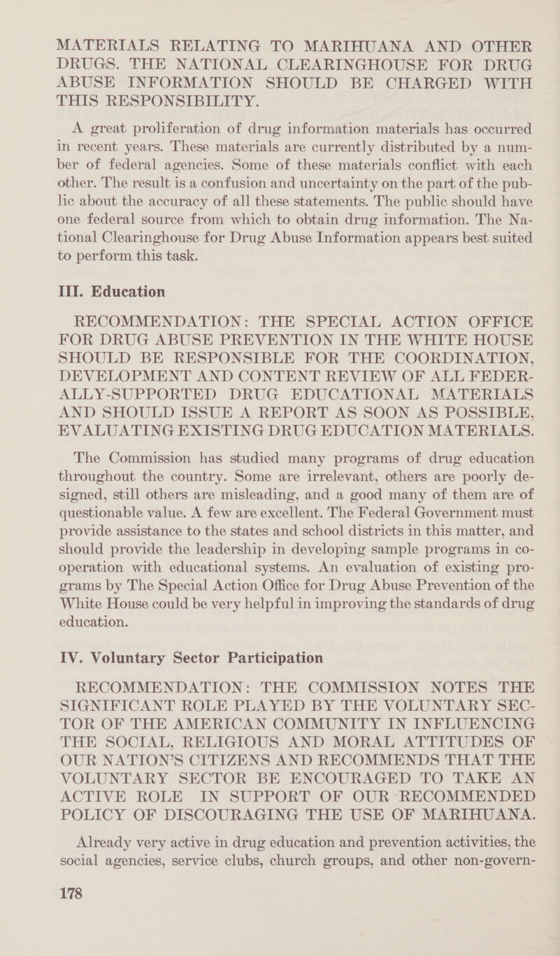 MATERIALS RELATING TO MARIHUANA AND OTHER DRUGS. THE NATIONAL CLEARINGHOUSE FOR DRUG ABUSE INFORMATION SHOULD BE CHARGED WITH THIS RESPONSIBILITY. A great proliferation of drug information materials has occurred in recent years. These materials are currently distributed by a num- ber of federal agencies. Some of these materials conflict with each other. The result is a confusion and uncertainty on the part of the pub- lic about the accuracy of all these statements. The public should have one federal source from which to obtain drug information. The Na- tional Clearinghouse for Drug Abuse Information appears best suited to perform this task. Ill. Education RECOMMENDATION: THE SPECIAL ACTION OFFICE FOR DRUG ABUSE PREVENTION IN THE WHITE HOUSE SHOULD BE RESPONSIBLE FOR THE COORDINATION, DEVELOPMENT AND CONTENT REVIEW OF ALL FEDER- ALLY-SUPPORTED DRUG EDUCATIONAL MATERIALS AND SHOULD ISSUE A REPORT AS SOON AS POSSIBLE, EVALUATING EXISTING DRUG EDUCATION MATERIALS. The Commission has studied many programs of drug education throughout the country. Some are irrelevant, others are poorly de- signed, still others are misleading, and a good many of them are of questionable value. A few are excellent. The Federal Government must provide assistance to the states and school districts in this matter, and should provide the leadership in developing sample programs in co- operation with educational systems. An evaluation of existing pro- grams by The Special Action Office for Drug Abuse Prevention of the White House could be very helpful in improving the standards of drug education. IV. Voluntary Sector Participation RECOMMENDATION: THE COMMISSION NOTES THE SIGNIFICANT ROLE PLAYED BY THE VOLUNTARY SEC- TOR OF THE AMERICAN COMMUNITY IN INFLUENCING THE SOCIAL, RELIGIOUS AND MORAL ATTITUDES OF OUR NATION’S CITIZENS AND RECOMMENDS THAT THE VOLUNTARY SECTOR BE ENCOURAGED TO TAKE AN ACTIVE ROLE IN SUPPORT OF OUR RECOMMENDED POLICY OF DISCOURAGING THE USE OF MARIHUANA. Already very active in drug education and prevention activities, the social agencies, service clubs, church groups, and other non-govern-