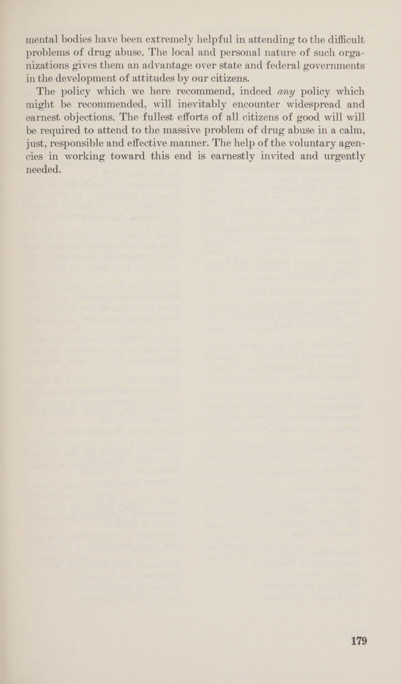 mental bodies have been extremely helpful in attending to the difficult problems of drug abuse. The local and personal nature of such orga- nizations gives them an advantage over state and federal governments in the development of attitudes by our citizens. The policy which we here recommend, indeed any policy which might be recommended, will inevitably encounter widespread and earnest objections. The fullest efforts of all citizens of good will will be required to attend to the massive problem of drug abuse in a calm, just, responsible and effective manner. The help of the voluntary agen- cies in working toward this end is earnestly invited and urgently needed.