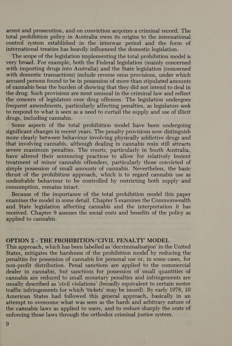 arrest and prosecution, and on conviction acquires a criminal record. The total prohibition policy in Australia owes its origins to the international control system established in the interwar period and the form of international treaties has heavily influenced the domestic legislation. The scope of the legislation implementing the total prohibition model is very broad. For example, both the Federal legislation (mainly concerned with importing drugs into Australia) and the State legislation (concerned with domestic transactions) include reverse onus provisions, under which accused persons found to be in possession of more than stipulated amounts of cannabis bear the burden of showing that they did not intend to deal in the drug. Such provisions are most unusual in the criminal law and reflect the concern of legislators over drug offences. The legislation undergoes frequent amendments, particularly affecting penalties, as legislators seek to respond to what is seen as a need to curtail the supply and use of illicit drugs, including cannabis. Some aspects of the total prohibition model have been undergoing significant changes in recent years. The penalty provisions now distinguish more clearly between behaviour involving physically addictive drugs and that involving cannabis, although dealing in cannabis resin still attracts severe maximum penalties. The courts, particularly in South Australia, have altered their sentencing practices to allow for relatively lenient treatment of minor cannabis offenders, particularly those convicted of simple possession of small amounts of cannabis. Nevertheless, the basic thrust of the prohibition approach, which is to regard cannabis use as undesirable behaviour to be controlled by restricting both supply .and consumption, remains intact. Because of the importance of the total prohibition model this paper examines the model in some detail. Chapter 5 examines the Commonwealth and State legislation affecting cannabis and the interpretation it has received. Chapter 9 assesses the social costs and benefits of the policy as applied to cannabis. OPTION 2 - THE PROHIBITION/‘CIVIL PENALTY MODEL This approach, which has been labelled as ‘decriminalisation’ in the United States, mitigates the harshness of the prohibition model by reducing the penalties for possession of cannabis for personal use or, in some cases, for non-profit distribution. Penal sanctions are applied to the commercial dealer in cannabis, but sanctions for possession of small quantities of cannabis are reduced to small monetary penalties and infringements are usually described as ‘civil violations’ (broadly equivalent to certain motor traffic infringements for which ‘tickets’ may be issued). By early 1978, 10 American States had followed this general approach, basically in an attempt to overcome what was seen as the harsh and arbitrary nature of the cannabis laws as applied to users, and to reduce sharply the costs of enforcing those laws through the orthodox criminal justice system.