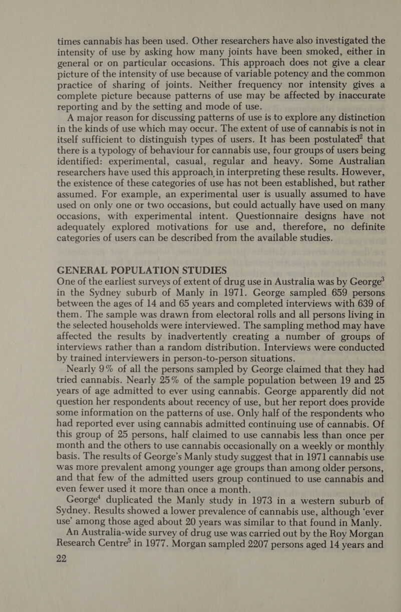 times cannabis has been used. Other researchers have also investigated the intensity of use by asking how many joints have been smoked, either in general or on particular occasions. This approach does not give a clear picture of the intensity of use because of variable potency and the common practice of sharing of joints. Neither frequency nor intensity gives a complete picture because patterns of use may be affected by inaccurate reporting and by the setting and mode of use. A major reason for discussing patterns of use is to explore any distinction in the kinds of use which may occur. The extent of use of cannabis is not in itself sufficient to distinguish types of users. It has been postulated” that there is a typology of behaviour for cannabis use, four groups of users being identified: experimental, casual, regular and heavy. Some Australian researchers have used this approach in interpreting these results. However, the existence of these categories of use has not been established, but rather assumed. For example, an experimental user is usually assumed to have used on only one or two occasions, but could actually have used on many occasions, with experimental intent. Questionnaire designs have not adequately explored motivations for use and, therefore, no definite categories of users can be described from the available studies. GENERAL POPULATION STUDIES One of the earliest surveys of extent of drug use in Australia was by George? in the Sydney suburb of Manly in 1971. George sampled 659 persons between the ages of 14 and 65 years and completed interviews with 639 of them. The sample was drawn from electoral rolls and all persons living in the selected households were interviewed. The sampling method may have affected the results by inadvertently creating a number of groups of interviews rather than a random distribution. Interviews were conducted by trained interviewers in person-to-person situations. Nearly 9% of all the persons sampled by George claimed that they had tried cannabis. Nearly 25% of the sample population between 19 and 25 years of age admitted to ever using cannabis. George apparently did not question her respondents about recency of use, but her report does provide some information on the patterns of use. Only half of the respondents who had reported ever using cannabis admitted continuing use of cannabis. Of this group of 25 persons, half claimed to use cannabis less than once per month and the others to use cannabis occasionally on a weekly or monthly basis. The results of George’s Manly study suggest that in 1971 cannabis use was more prevalent among younger age groups than among older persons, and that few of the admitted users group continued to use cannabis and even fewer used it more than once a month. George* duplicated the Manly study in 1973 in a western suburb of Sydney. Results showed a lower prevalence of cannabis use, although ‘ever use’ among those aged about 20 years was similar to that found in Manly. An Australia-wide survey of drug use was carried out by the Roy Morgan Research Centre’ in 1977. Morgan sampled 2207 persons aged 14 years and