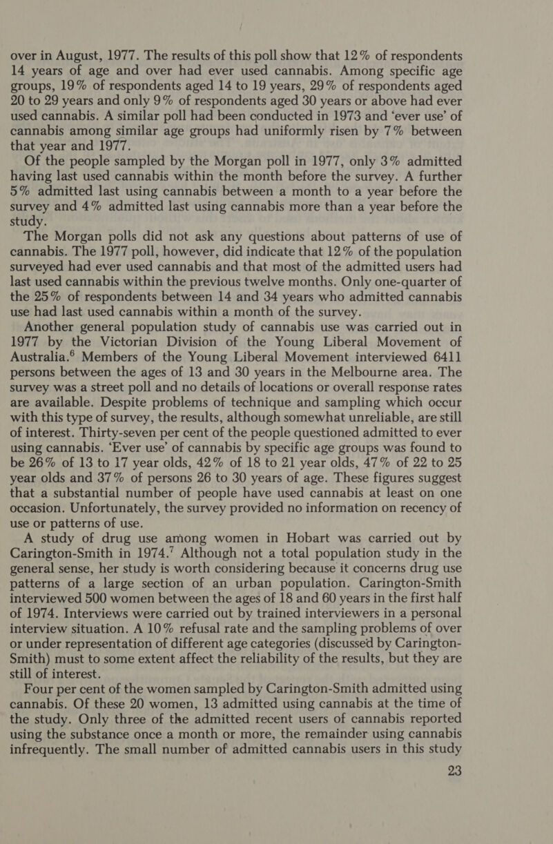 over in August, 1977. The results of this poll show that 12% of respondents 14 years of age and over had ever used cannabis. Among specific age groups, 19% of respondents aged 14 to 19 years, 29% of respondents aged 20 to 29 years and only 9% of respondents aged 30 years or above had ever used cannabis. A similar poll had been conducted in 1973 and ‘ever use’ of cannabis among similar age groups had uniformly risen by 7% between that year and 1977. Of the people sampled by the Morgan poll in 1977, only 3% admitted having last used cannabis within the month before the survey. A further 5% admitted last using cannabis between a month to a year before the survey and 4% admitted last using cannabis more than a year before the study. The Morgan polls did not ask any questions about patterns of use of cannabis. The 1977 poll, however, did indicate that 12% of the population surveyed had ever used cannabis and that most of the admitted users had last used cannabis within the previous twelve months. Only one-quarter of the 25% of respondents between 14 and 34 years who admitted cannabis use had last used cannabis within a month of the survey. Another general population study of cannabis use was carried out in 1977 by the Victorian Division of the Young Liberal Movement of Australia.© Members of the Young Liberal Movement interviewed 6411 persons between the ages of 13 and 30 years in the Melbourne area. The survey was a street poll and no details of locations or overall response rates are available. Despite problems of technique and sampling which occur with this type of survey, the results, although somewhat unreliable, are still of interest. Thirty-seven per cent of the people questioned admitted to ever using cannabis. “Ever use’ of cannabis by specific age groups was found to be 26% of 13 to 17 year olds, 42% of 18 to 21 year olds, 47% of 22 to 25 year olds and 37% of persons 26 to 30 years of age. These figures suggest that a substantial number of people have used cannabis at least on one occasion. Unfortunately, the survey provided no information on recency of use or patterns of use. A study of drug use among women in Hobart was carried out by Carington-Smith in 1974.’ Although not a total population study in the general sense, her study is worth considering because it concerns drug use patterns of a large section of an urban population. Carington-Smith interviewed 500 women between the ages of 18 and 60 years in the first half of 1974. Interviews were carried out by trained interviewers in a personal interview situation. A 10% refusal rate and the sampling problems of over or under representation of different age categories (discussed by Carington- Smith) must to some extent affect the reliability of the results, but they are still of interest. Four per cent of the women sampled by Carington-Smith admitted using cannabis. Of these 20 women, 13 admitted using cannabis at the time of the study. Only three of the admitted recent users of cannabis reported using the substance once a month or more, the remainder using cannabis infrequently. The small number of admitted cannabis users in this study