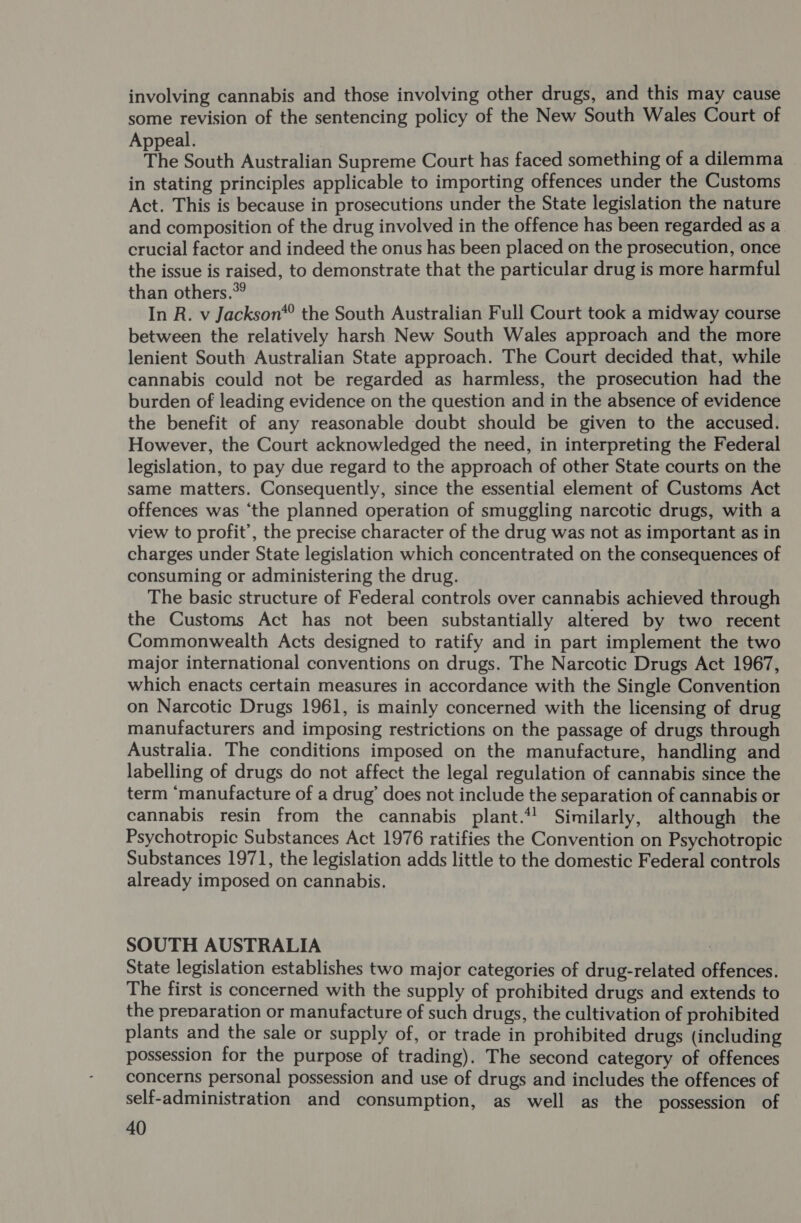 involving cannabis and those involving other drugs, and this may cause some revision of the sentencing policy of the New South Wales Court of Appeal. The South Australian Supreme Court has faced something of a dilemma . in stating principles applicable to importing offences under the Customs Act. This is because in prosecutions under the State legislation the nature and composition of the drug involved in the offence has been regarded as a crucial factor and indeed the onus has been placed on the prosecution, once the issue is raised, to demonstrate that the particular drug is more harmful than others.*? In R. v Jackson* the South Australian Full Court took a midway course between the relatively harsh New South Wales approach and the more lenient South Australian State approach. The Court decided that, while cannabis could not be regarded as harmless, the prosecution had the burden of leading evidence on the question and in the absence of evidence the benefit of any reasonable doubt should be given to the accused. However, the Court acknowledged the need, in interpreting the Federal legislation, to pay due regard to the approach of other State courts on the same matters. Consequently, since the essential element of Customs Act offences was ‘the planned operation of smuggling narcotic drugs, with a view to profit’, the precise character of the drug was not as important as in charges under State legislation which concentrated on the consequences of consuming or administering the drug. The basic structure of Federal controls over cannabis achieved through the Customs Act has not been substantially altered by two recent Commonwealth Acts designed to ratify and in part implement the two major international conventions on drugs. The Narcotic Drugs Act 1967, which enacts certain measures in accordance with the Single Convention on Narcotic Drugs 1961, is mainly concerned with the licensing of drug manufacturers and imposing restrictions on the passage of drugs through Australia. The conditions imposed on the manufacture, handling and labelling of drugs do not affect the legal regulation of cannabis since the term ‘manufacture of a drug’ does not include the separation of cannabis or cannabis resin from the cannabis plant.*) Similarly, although the Psychotropic Substances Act 1976 ratifies the Convention on Psychotropic Substances 1971, the legislation adds little to the domestic Federal controls already imposed on cannabis. SOUTH AUSTRALIA State legislation establishes two major categories of drug-related offences. The first is concerned with the supply of prohibited drugs and extends to the prevaration or manufacture of such drugs, the cultivation of prohibited plants and the sale or supply of, or trade in prohibited drugs (including possession for the purpose of trading). The second category of offences concerns personal possession and use of drugs and includes the offences of self-administration and consumption, as well as the possession of