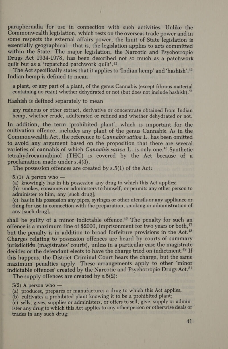 paraphernalia for use in connection with such activities. Unlike the Commonwealth legislation, which rests on the overseas trade power and in some respects the external affairs power, the limit of State legislation is essentially geographical—that is, the legislation applies to acts committed within the State. The major legislation, the Narcotic and Psychotropic Drugs Act 1934-1978, has been described not so much as a patchwork quilt but as a ‘repatched patchwork quilt’ .42 The Act specifically states that it applies to ‘Indian hemp’ and ‘hashish’. Indian hemp is defined to mean a plant, or any part of a plant, of the genus Cannabis (except fibrous material containing no resin) whether dehydrated or not (but does not include hashish). Hashish is defined separately to mean any resinous or other extract, derivative or concentrate obtained from Indian hemp, whether crude, adulterated or refined and whether dehydrated or not. In addition, the term ‘prohibited plant’, which is important for the cultivation offence, includes any plant of the genus Cannabis. As in the Commonwealth Act, the reference to Cannabis sativa L. has been omitted to avoid any argument based on the proposition that there are several varieties of cannabis of which Cannabis sativa L. is only one.* Synthetic tetrahydrocannabinol (THC) is covered by the Act because of a proclamation made under s.4(3). | The possession offences are created by s.5(1) of the Act: 5.(1) A person who — (a) knowingly has in his possession any drug to which this Act applies; (b) smokes, consumes or administers to himself, or permits any other person to administer to him, any [such drug]; (c) has in his possession any pipes, syringes or other utensils or any appliance or thing for use in connection with the preparation, smoking or administration of any [such drug], shall be guilty of a minor indictable offence.“ The penalty for such an offence is a maximum fine of $2000, imprisonment for two years or both,*’ but the penalty is in addition to broad forfeiture provisions in the Act.* Charges relating to possession offences are heard by courts of summary jurisdi¢tién (magistrates’ courts), unless in a particular case the magistrate decides or the defendant elects to have the charge tried on indictment.” If this happens, the District Criminal Court hears the charge, but the same maximum penalties apply. These arrangements apply to other ‘minor indictable offences’ created by the Narcotic and Psychotropic Drugs Act.”! The supply offences are created by s.5(2): 5(2) A person who — (a) produces, prepares or manufactures a drug to which this Act applies; (b) cultivates a prohibited plant knowing it to be a prohibited plant; (c) sells, gives, supplies or administers, or offers to sell, give, supply or admin- ister any drug to which this Act applies to any other person or otherwise deals or trades in any such drug; 4]