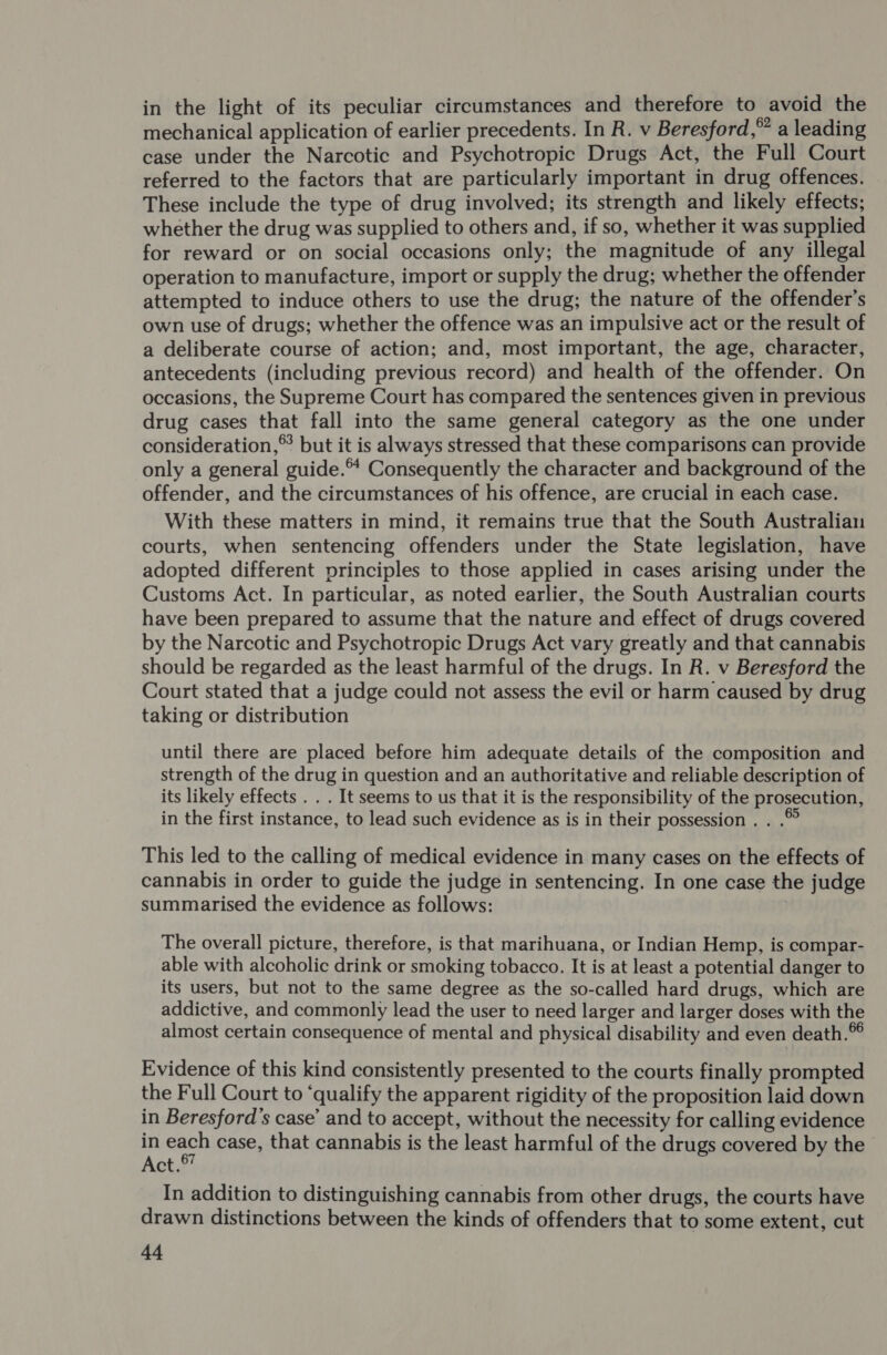 in the light of its peculiar circumstances and therefore to avoid the mechanical application of earlier precedents. In R. v Beresford,” a leading case under the Narcotic and Psychotropic Drugs Act, the Full Court referred to the factors that are particularly important in drug offences. . These include the type of drug involved; its strength and likely effects; whether the drug was supplied to others and, if so, whether it was supplied for reward or on social occasions only; the magnitude of any illegal operation to manufacture, import or supply the drug; whether the offender attempted to induce others to use the drug; the nature of the offender's own use of drugs; whether the offence was an impulsive act or the result of a deliberate course of action; and, most important, the age, character, antecedents (including previous record) and health of the offender. On occasions, the Supreme Court has compared the sentences given in previous drug cases that fall into the same general category as the one under consideration,® but it is always stressed that these comparisons can provide only a general guide.* Consequently the character and background of the offender, and the circumstances of his offence, are crucial in each case. With these matters in mind, it remains true that the South Australian courts, when sentencing offenders under the State legislation, have adopted different principles to those applied in cases arising under the Customs Act. In particular, as noted earlier, the South Australian courts have been prepared to assume that the nature and effect of drugs covered by the Narcotic and Psychotropic Drugs Act vary greatly and that cannabis should be regarded as the least harmful of the drugs. In R. v Beresford the Court stated that a judge could not assess the evil or harm caused by drug taking or distribution until there are placed before him adequate details of the composition and strength of the drug in question and an authoritative and reliable description of its likely effects . . . It seems to us that it is the responsibility of the prosecution, in the first instance, to lead such evidence as is in their possession . . .© This led to the calling of medical evidence in many cases on the effects of cannabis in order to guide the judge in sentencing. In one case the judge summarised the evidence as follows: | The overall picture, therefore, is that marihuana, or Indian Hemp, is compar- able with alcoholic drink or smoking tobacco. It is at least a potential danger to its users, but not to the same degree as the so-called hard drugs, which are addictive, and commonly lead the user to need larger and larger doses with the almost certain consequence of mental and physical disability and even death.®© Evidence of this kind consistently presented to the courts finally prompted the Full Court to ‘qualify the apparent rigidity of the proposition laid down in Beresford’s case’ and to accept, without the necessity for calling evidence in each case, that cannabis is the least harmful of the drugs covered by the Act. In addition to distinguishing cannabis from other drugs, the courts have drawn distinctions between the kinds of offenders that to some extent, cut