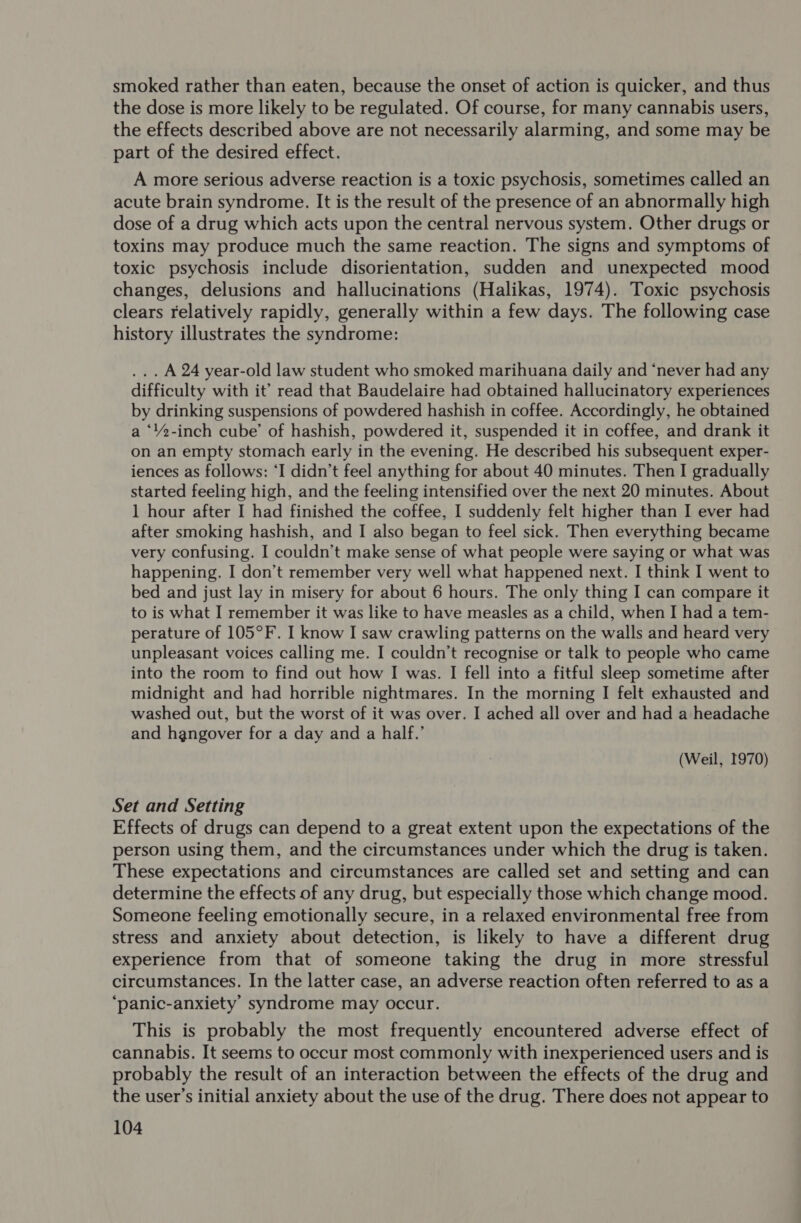 smoked rather than eaten, because the onset of action is quicker, and thus the dose is more likely to be regulated. Of course, for many cannabis users, the effects described above are not necessarily alarming, and some may be part of the desired effect. A more serious adverse reaction is a toxic psychosis, sometimes called an acute brain syndrome. It is the result of the presence of an abnormally high dose of a drug which acts upon the central nervous system. Other drugs or toxins may produce much the same reaction. The signs and symptoms of toxic psychosis include disorientation, sudden and unexpected mood changes, delusions and hallucinations (Halikas, 1974). Toxic psychosis clears relatively rapidly, generally within a few days. The following case history illustrates the syndrome: ... A 24 year-old law student who smoked marihuana daily and ‘never had any difficulty with it’ read that Baudelaire had obtained hallucinatory experiences by drinking suspensions of powdered hashish in coffee. Accordingly, he obtained a ‘’2-inch cube’ of hashish, powdered it, suspended it in coffee, and drank it on an empty stomach early in the evening. He described his subsequent exper- iences as follows: ‘I didn’t feel anything for about 40 minutes. Then I gradually started feeling high, and the feeling intensified over the next 20 minutes. About 1 hour after I had finished the coffee, I suddenly felt higher than I ever had after smoking hashish, and I also began to feel sick. Then everything became very confusing. I couldn’t make sense of what people were saying or what was happening. I don’t remember very well what happened next. I think I went to bed and just lay in misery for about 6 hours. The only thing I can compare it to is what I remember it was like to have measles as a child, when I had a tem- perature of 105°F. I know I saw crawling patterns on the walls and heard very unpleasant voices calling me. I couldn’t recognise or talk to people who came into the room to find out how I was. I fell into a fitful sleep sometime after midnight and had horrible nightmares. In the morning I felt exhausted and washed out, but the worst of it was over. I ached all over and had a headache and hangover for a day and a half.’ (Weil, 1970) Set and Setting Effects of drugs can depend to a great extent upon the expectations of the person using them, and the circumstances under which the drug is taken. These expectations and circumstances are called set and setting and can determine the effects of any drug, but especially those which change mood. Someone feeling emotionally secure, in a relaxed environmental free from stress and anxiety about detection, is likely to have a different drug experience from that of someone taking the drug in more stressful circumstances. In the latter case, an adverse reaction often referred to as a ‘panic-anxiety’ syndrome may occur. This is probably the most frequently encountered adverse effect of cannabis. It seems to occur most commonly with inexperienced users and is probably the result of an interaction between the effects of the drug and the user’s initial anxiety about the use of the drug. There does not appear to