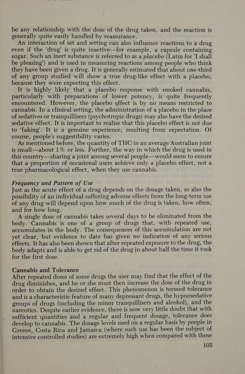 be any relationship with the dose of the drug taken, and the reaction is generally quite easily handled by reassurance. An interaction of set and setting can also influence reactions to a drug even if the ‘drug’ is quite inactive—for example, a capsule containing sugar. Such an inert substance is referred to as a placebo (Latin for ‘I shall be pleasing’) and is used in measuring reactions among people who think they have been given a drug. It is generally estimated that about one-third of any group studied will show a true drug-like effect with a placebo, because they were expecting this effect. It is highly likely that a placebo response with smoked cannabis, particularly with preparations of lower potency, is quite frequently encountered. However, the placebo effect is by no means restricted to cannabis. In a clinical setting, the administration of a placebo in the place of sedatives or tranquillisers (psychotropic drugs) may also have the desired sedative effect. It is important to realise that this placebo effect is not due to ‘faking’. It is a genuine experience, resulting from expectation. Of course, people’s suggestibility varies. As mentioned before, the quantity of THC in an average Australian joint is small—about 1% or less. Further, the way in which the drug is used in this country—sharing a joint among several people—would seem to ensure that a proportion of occasional users achieve only a placebo effect, not a true pharmacological effect, when they use cannabis. Frequency and Pattern of Use Just as the acute effect of a drug depends on the dosage taken, so also the possibility of an individual suffering adverse effects from the long-term use of any drug will depend upon how much of the drug is taken, how often, and for how long. A single dose of cannabis takes several days to be eliminated from the body. Cannabis is one of a group of drugs that, with repeated use, accumulates in the body. The consequences of this accumulation are not yet clear, but evidence to date has given no indication of any serious effects. It has also been shown that after repeated exposure to the drug, the body adapts and is able to get rid of the drug in about half the time it took for the first dose. Cannabis and Tolerance After repeated doses of some drugs the user may find that the effect of the drug diminishes, and he or she must then increase the dose of the drug in order to obtain the desired effect. This phenomenon is termed tolerance and is a characteristic feature of many depressant drugs, the hypnosedative groups of drugs (including the minor tranquillisers and alcohol), and the narcotics. Despite earlier evidence, there is now very little doubt that with sufficient quantities and a regular and frequent dosage, tolerance does develop to cannabis. The dosage levels used on a regular basis by people in Greece, Costa Rica and Jamaica (where such use has been the subject of intensive controlled studies) are extremely high when compared with those