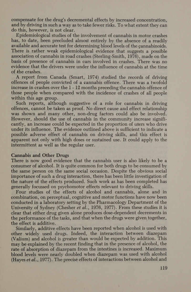 compensate for the drug’s decremental effects by increased concentration, and by driving in such a way as to take fewer risks. To what extent they can do this, however, is not clear. Epidemiological studies of the involvement of cannabis in motor crashes has, to date, been precluded almost entirely by the absence of a readily available and accurate test for determining blood levels of the cannabinoids. There is rather weak epidemiological evidence that suggests a possible association of cannabis in road crashes (Sterling-Smith, 1976), made on the basis of presence of cannabis in cars involved in crashes. There was no evidence that the drivers were under the influence of cannabis at the time of the crashes, A report from Canada (Smart, 1974) studied the records of driving offences of people convicted of a cannabis offence. There was a twofold increase in crashes over the 1 - 12 months preceding the cannabis offence of those people when compared with the incidence of crashes of all people within this age group. Such reports, although suggestive of a role for cannabis in driving offences, cannot be taken as proof. No direct cause and effect relationship was shown and many other, non-drug factors could also be involved. However, should the use of cannabis in the community increase signifi- cantly, an increase could be expected in the proportion of users who drive under its influence. The evidence outlined above is sufficient to indicate a possible adverse effect of cannabis on driving skills, and this effect is apparent not only with high doses or sustained use. It could apply to the intermittent as well as the regular user. Cannabis and Other Drugs There is now good evidence that the cannabis user is also likely to be a consumer of alcohol. It is quite common for both drugs to be consumed by the same person on the same social occasion. Despite the obvious social importance of such a drug interaction, there has been little investigation of the nature of the effects produced. Such work as has been completed has generally focussed on psychomotor effects relevant to driving skills. Four studies of the effects of alcohol and cannabis, alone and in combination, on perceptual, cognitive and motor functions have now been conducted in a laboratory setting by the Pharmacology Department of the University of Sydney (Chesher et al., 1976, 1977). From these studies it is clear that either drug given alone produces dose-dependent decrements in the performance of the tasks, and that when the drugs were given together, the effect is additive. Similarly, additive effects have been reported when alcohol is used with other widely used drugs. Indeed, the interaction between diazepam (Valium) and alcohol is greater than would be expected by addition. This may be explained by the recent finding that in the presence of alcohol, the rate of absorption of diazepam from the intestines is increased. Maximum blood levels were nearly doubled when diazepam was used with alcohol (Hayes et al., 1977). The precise effects of interactions between alcohol and