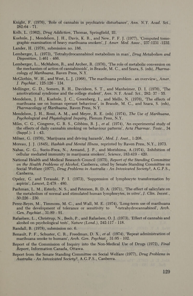 Knight, F. (1976), “Role of cannabis in psychiatric disturbance’, Ann. N.Y. Acad. Sci., 282:64 - 71. Kolb, L. (1962), Drug Addiction, Thomas, Springfield, III. Kuehnle, J., Mendelson, J. H., Davis, K. R., and New, P. F. J. (1977), ‘Computed tomo- graphic examination of heavy marihuana smokers’, J. Amer. Med. Assoc., 237:1231 -1232. Lander, H. (1978), submission no. 186. Lemberger, L. (1973), “Tetrahydrocannabinol metabolism in man’, Drug Metabolism and Disposition, 1:461 - 466. Lemberger, L., McMahon, R., and Archer, R. (1976), ‘The role of metabolic conversion on the mechanism of action of cannabinoids’, in Braude, M. C., and Szara, S. (eds), Pharma- cology of Marihuana, Raven Press, N.Y. McGlothin, W. H., and West, L. J. (1968), ‘The marihuana problem - an overview;, Amer. J. Psychiat., 125:126 - 134. Mellinger, G. D., Somers, R. H., Davidson, S. T., and Manheimer, D. I. (1976), ‘The amotivational syndrome and the college student’, Ann. N.Y. Acad. Sci., 282: 37 - 55. Mendelson, J. H., Kuehnle, J. C., Greenberg, I., and Mello, N. (1976), “The effects of marihuana use on human operant behaviour’, in Braude, M. C., and Szara, S. (eds), Pharmacology of Marihuana, Raven Press, N.Y. Mendelson, J. H., Rossi, A. M., and Meyer, R. E. (eds) (1974), The Use of Marihuana, Psychological and Physiological Inquiry, Plenum Press, N.Y. Miles, C. G., Congreve, G. R. S., Gibbins, R. J., et al. (1974), ‘An experimental study of the effects of daily cannabis smoking on behaviour patterns’, Acta Pharmac. Toxic., 34 (Suppl.): 1 - 43. Milner, G. (1976), ‘Marijuana and driving hazards’, Med. J. Aust., 1:208. Moreau, J. J. (1845), Hashish and Mental Illness, reprinted by Raven Press, N.Y., 1973. Nahas, G. G., Suciu-Foca, N., Armand, J. P., and Morishima, A.(1974), ‘Inhibition of cellular mediated immunity in marijuana smokers’, Science, 183:419 - 420. National Health and Medical Research Council (1975), Report of the Standing Committee on the Health Problems of Alcohol, Canberra, cited by Senate Standing Committee on Social Welfare (1977), Drug Problems in Australia - An Intoxicated Society?, A.G.P.S., Canberra. Opelez, G. and Terasaki, P. I. (1973), ‘Suppression of lymphocyte transformation by aspirin’, Lancet, 2:478 - 480. Pachman, L. M., Esterly, N. S., and Peterson, R. D. A. (1971), ‘The effect of salicylate on the metabolism of normal and stimulated human lymphocytes, in vitro’, J. Clin. Invest., 50:226 - 230. Perez-Reyes, M., Timmons, M. C., and Wall, M. E. (1974), ‘Long-term use of marihuana and the development of tolerance or sensitivity to 9-tetrahydrocannabinol’, Arch. Gen. Psychiat., 31:89 - 91. Rafaelsen, L., Christrup, N., Bech, P., and Rafaelsen, O. J. (1973), ‘Effect of cannabis and alcohol on psychological tests’, Nature (Lond.), 242:117 - 118. Randall, B. (1978), submission no. 6. Renault, P. F., Schuster, C. R., Freedman, D. X., et al. (1974), ‘Repeat administration of marihuana smoke to humans’, Arch. Gen. Psychiat., 31:95 - 102. Report of the Commission of Inquiry into the Non-Medical Use of Drugs (1972), Final Report, Information Canada, Ottawa. Report from the Senate Standing Committee on Social Welfare (1977), Drug Problems in Australia - An Intoxicated SocietyP, A.G.P.S., Canberra.