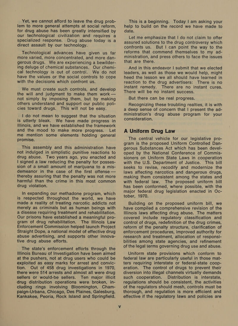Yet, we cannot afford to leave the drug prob- lem to more general attempts at social reform, for drug abuse has been greatly intensified by our technological civilization and requires a specialized response. Drug abuse today is a direct assault by our technology. Technological advances have given us far more varied, more concentrated, and more dan- gerous drugs. We are experiencing a bewilder- ing deluge of chemical substances. Our chemi- cal technology is out of control. We do not have the values or the social controls to cope with the decisions which confront us. We must create such controls, and develop the will and judgment to make them work — not simply by imposing them, but by making others understand and support our public poli- cies toward drugs. This will not be easy. | do not mean to suggest that the situation is utterly bleak. We have made progress in Illinois, and we have established the framework and the mood to make more progress. Let me mention some elements holding general promise. This assembly and this administration have not indulged in simplistic punitive reactions to drug abuse. Two years ago, you enacted and | signed a law reducing the penalty for posses- sion of a small amount of marijuana to a mis- demeanor in the case of the first offense — thereby assuring that the penalty was not more harmful than the crime in this most common drug violation. In expanding our methadone program, which is respected throughout the world, we have made a reality of treating narcotic addicts not merely as criminals but as human beings with a disease requiring treatment and rehabilitation. Our prisons have established a meaningful pro- gram of drug rehabilitation. The Illinois Law Enforcement Commission helped launch Project Straight Dope, a national model of effective drug abuse advertising, and supports other innova- tive drug abuse efforts. The state’s enforcement efforts through the Illinois Bureau of Investigation have been aimed at the pushers, not at drug users who could be exploited as easy marks for arrest and convic- tion. Out of 458 drug investigations in 1970, there were 514 arrests and almost all were drug sellers or would-be sellers. Ten major illicit drug distribution operations were, broken, in- cluding rings involving Bloomington, Cham- paign-Urbana, Chicago, Des Plaines, Galesburg, Kankakee, Peoria, Rock Island and Springfield. This is a beginning. Today | am asking your help to build on the record we have made to date. Let me emphasize that | do not claim to offer assured solutions to the drug controversy which confronts us. But | can point the way to the reforms that commend themselves to my ad- ministration, and press others to face the issues that are there. And in this endeavor | submit that we elected leaders, as well as those we would help, might heed the lesson we all should have learned in reaction to the drug advertisers: There is no instant remedy. There are no instant cures. There will be no instant success. But there can be real progress. Recognizing these troubling realties, it is with a deep sense of concern that | present the ad- ministration’s drug abuse program for your consideration. A Uniform Drug Law The central vehicle for our legislative pro- gram is the proposed Uniform Controlled Dan- gerous Substances Act which has been devel- oped by the National Conference of Commis- sioners on Uniform State Laws in cooperation with the U.S. Department of Justice. This bill seeks to revise, recodify and modernize the laws affecting narcotics and dangerous drugs, making them consistent among the states and with federal law. The proposed uniform bill has been conformed, where possible, with the major federal drug legislation enacted in Oc- tober, 1970. Building on the proposed uniform bill, we have compiled a comprehensive revision of the Illinois laws affecting drug abuse. The matters covered include regulatory classification and control of drugs, redefinition of the drug crimes, reform of the penalty structure, clarification of enforcement procedures, improved authority for research and treatment, allocation of responsi- bilities among state agencies, and refinement of the legal terms governing drug use and abuse. Uniform state provisions which conform to federal law are particularly useful in those mat- ters requiring interstate or federal-state coop- eration. The control of drugs to prevent their diversion into illegal channels virtually demands such cooperation. Distribution is _ interstate, regulations should be consistent, the activities of the regulators should mesh, controls must be thorough, and regulation is more efficient and effective if the regulatory laws and policies are