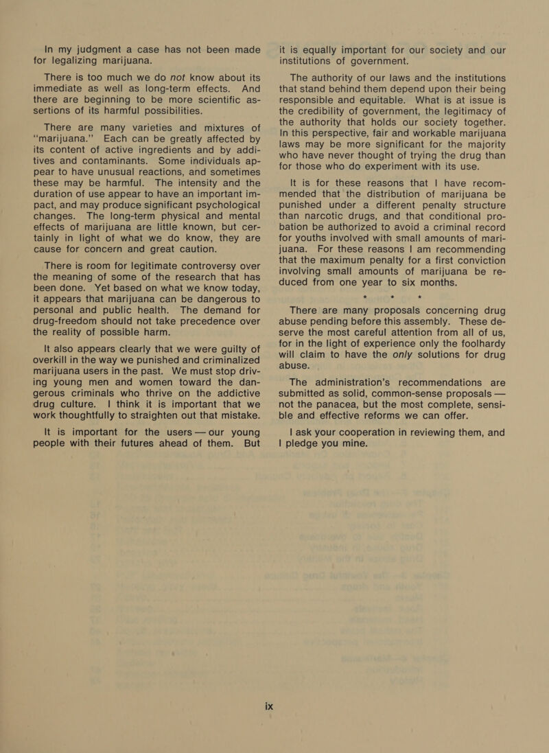 In my judgment a case has not been made for legalizing marijuana. There is too much we do not know about its immediate as well as long-term effects. And there are beginning to be more scientific as- sertions of its harmful possibilities. There are many varieties and mixtures of “marijuana.” Each can be greatly affected by its content of active ingredients and by addi- tives and contaminants. Some individuals ap- pear to have unusual reactions, and sometimes these may be harmful. The intensity and the duration of use appear to have an important im- pact, and may produce significant psychological changes. The long-term physical and mental effects of marijuana are little known, but cer- tainly in light of what we do know, they are cause for concern and great caution. There is room for legitimate controversy over the meaning of some of the research that has been done. Yet based on what we know today, it appears that marijuana can be dangerous to personal and public health. The demand for drug-freedom should not take precedence over the reality of possible harm. It also appears clearly that we were guilty of overkill in the way we punished and criminalized marijuana users in the past. We must stop driv- ing young men and women toward the dan- gerous criminals who thrive on the addictive drug culture. | think it is important that we work thoughtfully to straighten out that mistake. It is important for the users— our young people with their futures ahead of them. But it is equally important for our society and our institutions of government. The authority of our laws and the institutions that stand behind them depend upon their being responsible and equitable. What is at issue is the credibility of government, the legitimacy of the authority that holds our society together. In this perspective, fair and workable marijuana laws may be more significant for the majority who have never thought of trying the drug than for those who do experiment with its use. It is for these reasons that | have recom- mended that the distribution of marijuana be punished under a different penalty structure than narcotic drugs, and that conditional pro- bation be authorized to avoid a criminal record for youths involved with small amounts of mari- juana. For these reasons | am recommending that the maximum penalty for a first conviction involving small amounts of marijuana be re- duced from one year to six months. * * * There are many proposals concerning drug abuse pending before this assembly. These de- serve the most careful attention from all of us, for in the light of experience only the foolhardy will claim to have the only solutions for drug abuse. The administration’s recommendations are submitted as solid, common-sense proposals — not the panacea, but the most complete, sensi- ble and effective reforms we can offer. | ask your cooperation in reviewing them, and | pledge you mine.