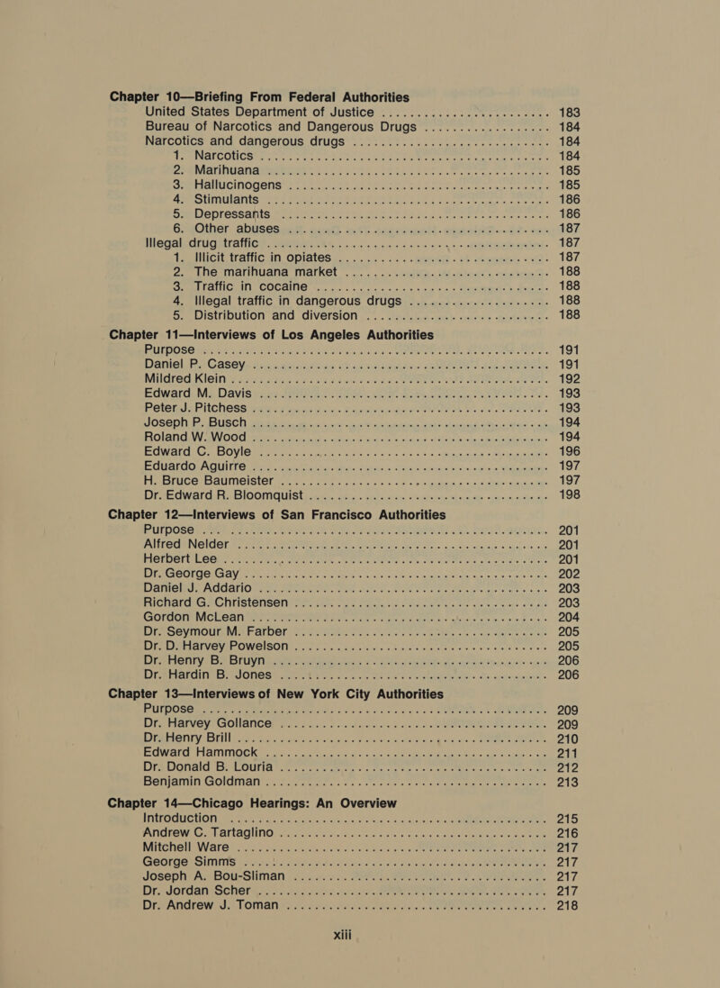 Chapter 10—Briefing From Federal Authorities United States Department of Justice .............08 0... ceee Bureau of Narcotics and Dangerous Drugs .................. NercCOuUCs ant CangerOussrugS acts att re pat Src tee ee seme AEC OL CORM eri tier Pay at Slee een eae e tel see tees eo, erect Marintionaeweiine &lt; e t Sce 2 ne ae Eee a ee RAUSCLMOR ODS creer Nea ons Bar eee eels ewes tet ie te at SHUT lpi tinchs Pele 2 Hauleatatnc gt 4 Stee’ hte A ERE abil lide Mailer DeEMTESSANIS wren re ere Pee a oar t wa tire etr ee Other: abusesieas. ainft 6.6% saeriinenhs. dpaniASs-o?- os PSG AICOKUG AILATIOE RGENORE oo oie ora cfore icine id iy 2 o ge SAe- Te ICH TTOniGsItl, ODIALGS coe 5. re oc A-o wereenebee « PE ehreanient. sve 2 ea 2. Une MalinGana Markel .... .. o's. MARS. SM lewis oom bran: Sm eeiGalir GOCHING (2... oo &lt; cw ne 6 tas vue c Mec. 3 ete &lt; 4. Illegal traffic in dangerous drugs ..................-. Se Distriouvuon atid CIVEFSION. . ... -tetiaerd seek caress -teictiny ct Chapter 11—Interviews of Los Angeles Authorities RUIDOSO sen bo viridis ea orks PE OT ARR eae DPE ET es Bee ee a, Daniel Py Cases fa.ccbizie-es Sf newnigaian: UARRS 2/2 HOIek, Mildred Kigin sins Nive ceed seen soc ee ORPRAI RASS AM, Edwards Davis yews ee c ares hah. Gea hlbe Setnse Ge aie o Der POO PiICNOSS fam ocr cies Rig eee ei hea OR Siete TIES. FOSS WLIO) ia ii as a ho cial rd eh ait dich og A eck ee cine ios! aus FLOR GIGI BU VOTO Se ta tilcies Ftd, Ween cio) ok Els eins? &lt;A 20002, Orinda yd Bicmiesioks ECW LCI Gy outs O VIC Brats heer ci eee iC d clo le Gals to ovkuads epape oREs kun ates ECIUGrGOnAOUITS Cera: faee Moat se teh SEE ys in cia cueuesu bi rt'e: sine ia Rilclaepea oes PSCC PISOUINIGISIGL Gat cit 8e inane ows dale et ugabeaa bec nis Ab: aaa tae rk OWar dub SlOOMIGUISE Ata, atin Gil snd IO eater Sf docked obese sinha H- Chapter 12—Interviews of San Francisco Authorities RUTOOSOP Seen ne Sete ee ee OF oe Ba eR: ak EMS. OIL. PLP CRRING IGE hte wees cee ey Ee, tae hee oo ig Ses Sotciaye fe agelomn, 25 TAQKUGECL CO) Fe Fics. Gea oe ne tees ee ee sate tidy anes Lee DOTCOUIOY Bree ne Ae iO nes a EOI cae it oe ie, ee 8 BS, AMO Man HOU alten meee. wane wel 5 RES ee er tee cee ect snes CGOTUOIMVIGUE CGI tier Mr ae he rise oe bee oh dete ale vale peverare ins @ 90 os DOC VINIOU Rhee GT DOl ot ero eae She ei ce REP tes ne cathe eae ram aIvavIPOWGISON. .4 5.0 bio fres hue eee os we eas eet AE I Cl giaed sh is (nt pipe ten ed 25 | ee ee OR ce Se aire 2 ge Bile SAN CUT EES ROIS dee Nea: re poche Real COR Pee GEREN OND «, So a yedsviainousdty's Chapter 13—Interviews of New York City Authorities PUIDOSG yea eee a AAS oo od rr neuro 7 (AUER ct PRE, Diet rat Ve Vs GONBlGOn te aoun ao co cls lche cet wo ohn oh a ot ONO is este el BSR CAEL ee es eta ke hate.) oP a Ne, b a ove SE ote BOWarG Iaimmnoc Kae tt.) ae ks 2h. Geta eee ei ge Ali. ou DE DONAIG. DerOUN la ate rere ete en nee tate oor eee emer et eS teresa BIGIANNG As OICTalie ee et ee con ss whee cet iee rete terieeeaisne see acre ty Chapter 14—Chicago Hearings: An Overview SE TEE OG ON) g R te ee Are Gi Sic in, asad oslhgs ana ahd SoA aan ae PATOLOW) Cee AU IAO MT On ay oe oleate eed Sons hc Fk hat tate hace peat ene w Mitenhell Wares (co ni etitac lcs FOR ccs Ae rere eee oe oe GEOrESeSiMnis tere hs SRNL IRS inl slorciy iat Fal Cae ote ee eee JosephyA:-Bou-Sliman 2% aces. FRE ROIS. 79 LOSER eS. Dre Jordan Scne res ov alee nts See OP ee oe. ee See DEV ANGrOW 4h LOMAN Ere tok ti eee tele SP ee es ae ee.
