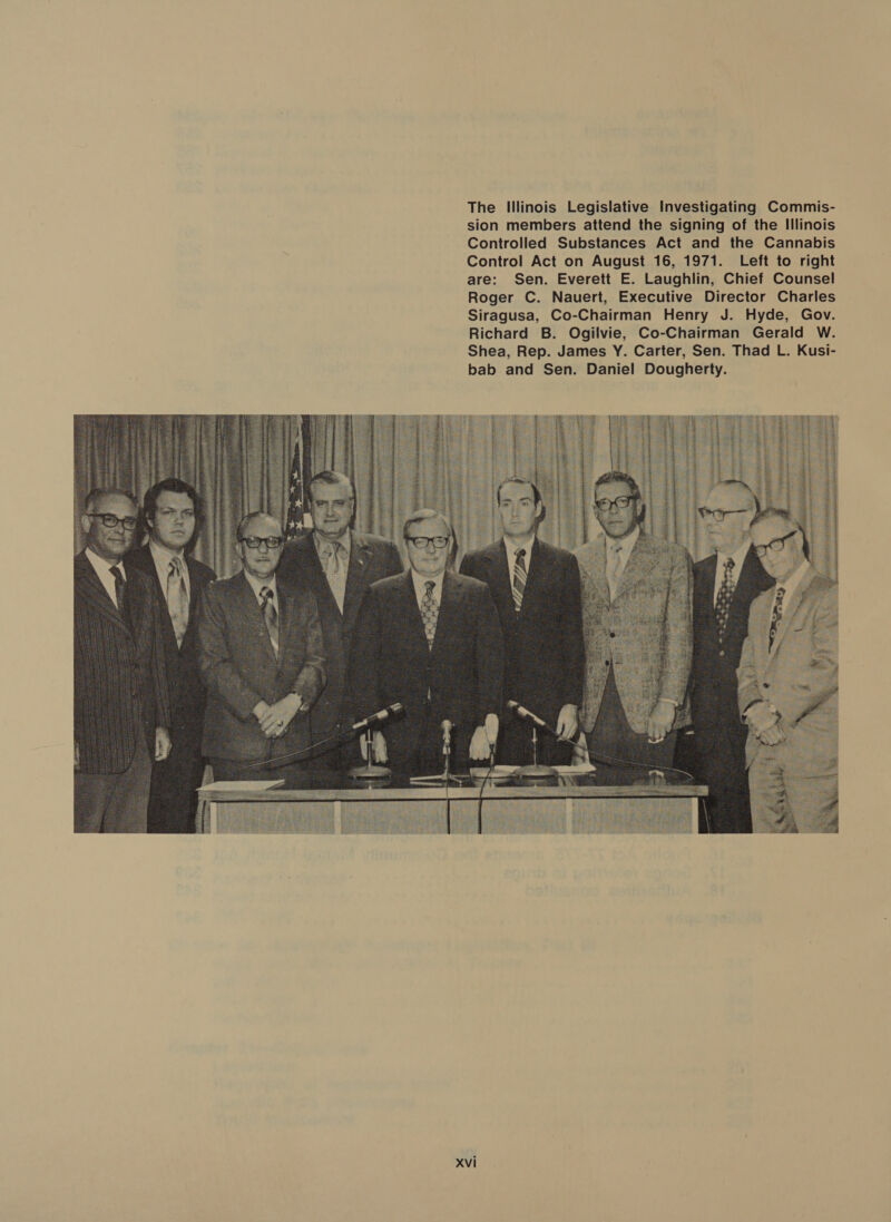 The Illinois Legislative Investigating Commis- sion members attend the signing of the Illinois Controlled Substances Act and the Cannabis Control Act on August 16, 1971. Left to right are: Sen. Everett E. Laughlin, Chief Counsel Roger C. Nauert, Executive Director Charles Siragusa, Co-Chairman Henry J. Hyde, Gov. Richard B. Ogilvie, Co-Chairman Gerald W. Shea, Rep. James Y. Carter, Sen. Thad L. Kusi- bab and Sen. Daniel Dougherty.  Xvi