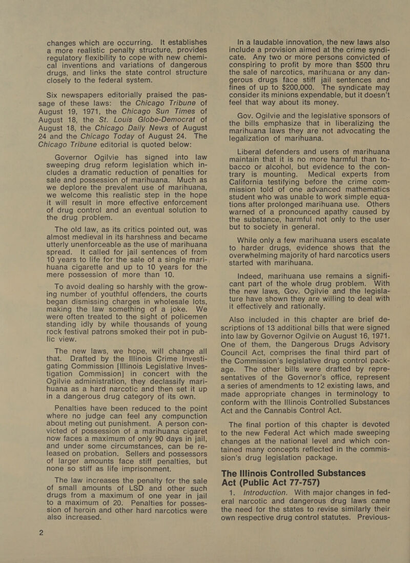 changes which are occurring. It establishes a more realistic penalty structure, provides regulatory flexibility to cope with new chemi- cal inventions and variations of dangerous drugs, and links the state control structure closely to the federal system. Six newspapers editorially praised the pas- sage of these laws: the Chicago Tribune of August 19, 1971, the Chicago Sun Times of August 18, the St. Louis Globe-Democrat of August 18, the Chicago Daily News of August 24 and the Chicago Today of August 24. The Chicago Tribune editorial is quoted below: Governor Ogilvie has signed into law sweeping drug reform legislation which in- cludes a dramatic reduction of penalties for sale and possession of marihuana. Much as we deplore the prevalent use of marihuana, we welcome this realistic step in the hope it will result in more effective enforcement of drug control and an eventual solution to the drug problem. The old law, as its critics pointed out, was almost medieval in its harshness and became utterly unenforceable as the use of marihuana spread. It called for jail sentences of from 10 years to life for the sale of a single mari- huana cigarette and up to 10 years for the mere possession of more than 10. To avoid dealing so harshly with the grow- ing number of youthful offenders, the courts began dismissing charges in wholesale lots, making the law something of a joke. We were often treated to the sight of policemen standing idly by while thousands of young rock festival patrons smoked their pot in pub- lic view. The new laws, we hope, will change all that. Drafted by the Illinois Crime Investi- gating Commission [Illinois Legislative Inves- tigation Commission] in concert with the Ogilvie administration, they declassify mari- huana as a hard narcotic and then set it up in a dangerous drug category of its own. Penalties have been reduced to the point where no judge can feel any compunction about meting out punishment. A person con- victed of possession of a marihuana cigaret now faces a maximum of only 90 days in jail, and under some circumstances, can be re- leased on probation. Sellers and possessors of larger amounts face stiff penalties, but none so stiff as life imprisonment. The law increases the penalty for the sale of small amounts of LSD and other such drugs from a maximum of one year in jail to a maximum of 20. Penalties for posses- sion of heroin and other hard narcotics were also increased. In a laudable innovation, the new laws also include a provision aimed at the crime syndi- cate. Any two or more persons convicted of conspiring to profit by more than $500 thru the sale of narcotics, marihuana or any dan- gerous drugs face stiff jail sentences and fines of up to $200,000. The syndicate may consider its minions expendable, but it doesn’t feel that way about its money. Gov. Ogilvie and the legislative sponsors of the bills emphasize that in liberalizing the marihuana laws they are not advocating the legalization of marihuana. Liberal defenders and users of marihuana maintain that it is no more harmful than to- bacco or alcohol, but evidence to the con- trary is mounting. Medical experts from California testifying before the crime com- mission told of one advanced mathematics student who was unable to work simple equa- tions after prolonged marihuana use. Others warned of a pronounced apathy caused by the substance, harmful not only to the user but to society in general. While only a few marihuana users escalate to harder drugs, evidence shows that the overwhelming majority of hard narcotics users started with marihuana. Indeed, marihuana use remains a signifi- cant part of the whole drug problem. With the new laws, Gov. Ogilvie and the legisla- ture have shown they are willing to deal with it effectively and rationally. Also included in this chapter are brief de- scriptions of 13 additional bills that were signed into law by Governor Ogilvie on August 16, 1971. One of them, the Dangerous Drugs Advisory Council Act, comprises the final third part of the Commission’s legislative drug control pack- age. The other bills were drafted by repre- sentatives of the Governor’s office, represent a series of amendments to 12 existing laws, and made appropriate changes in terminology to conform with the Illinois Controlled Substances Act and the Cannabis Control Act. The final portion of this chapter is devoted to the new Federal Act which made sweeping changes at the national level and which con- tained many concepts reflected in the commis- sion’s drug legislation package. The Illinois Controlled Substances Act (Public Act 77-757) 1. Introduction. With major changes in fed- eral narcotic and dangerous drug laws came the need for the states to revise similarly their own respective drug control statutes. Previous-