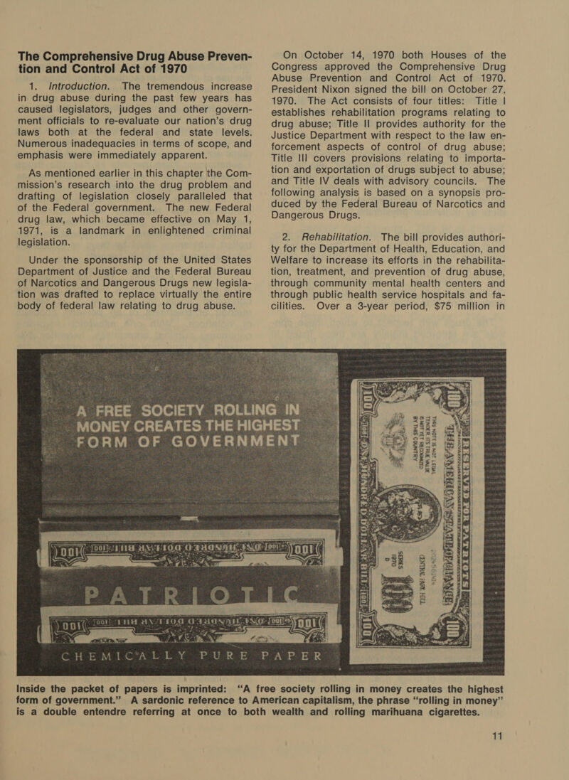 The Comprehensive Drug Abuse Preven- tion and Control Act of 1970 1. Introduction. The tremendous increase in drug abuse during the past few years has caused legislators, judges and other govern- ment officials to re-evaluate our nation’s drug laws both at the federal and state levels. Numerous inadequacies in terms of scope, and emphasis were immediately apparent. As mentioned earlier in this chapter the Com- mission’s research into the drug problem and drafting of legislation closely paralleled that of the Federal government. The new Federal drug law, which became effective on May 1, 1971, is a landmark in enlightened criminal legislation. Under the sponsorship of the United States Department of Justice and the Federal Bureau of Narcotics and Dangerous Drugs new legisla- tion was drafted to replace virtually the entire body of federal law relating to drug abuse. SS — pas (GE ie MYEELOT = Wa = &lt;p CHEMICAL es Inside the packet of papers is imprinted: form of government.” On October 14, 1970 both Houses of the Congress approved the Comprehensive Drug Abuse Prevention and Control Act of 1970. President Nixon signed the bill on October 27, 1970. The Act consists of four titles: Title | establishes rehabilitation programs relating to drug abuse; Title Il provides authority for the Justice Department with respect to the law en- forcement aspects of control of drug abuse; Title Ill covers provisions relating to importa- tion and exportation of drugs subject to abuse; and Title IV deals with advisory councils. The following analysis is based on a synopsis pro- duced by the Federal Bureau of Narcotics and Dangerous Drugs. 2. Rehabilitation. The bill provides authori- ty for the Department of Health, Education, and Welfare to increase its efforts in the rehabilita- tion, treatment, and prevention of drug abuse, through community mental health centers and through public health service hospitals and fa- cilities. Over a 3-year period, $75 million in BWA Wit Sit SIONTL VOT) LON SI 310N SL awe be, oe san, han Pd Gipilawe RWS rae Fy 4. &gt; Sees THH SRI! TYMLND Mie Wes 