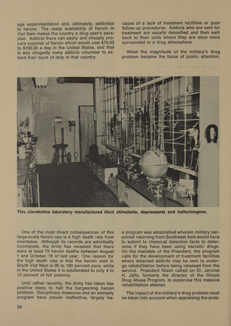 age experimentation and, ultimately, addiction to heroin. The ready availability of heroin in Viet Nam makes the country a drug user’s para- dise. Addicts there can easily and cheaply pro- cure supplies of heroin which would cost $75.00 to $100.00 a day in the United States, and that is why allegedly many addicts volunteer to ex- tend their tours of duty in that country. ta € This clandestine laboratory manufactured illicit One of the most direct consequences of this large-scale heroin use is a high death rate from overdoses. Although its records are admittedly incomplete, the Army has revealed that there were at least 75 heroin deaths between August 1 and October 18 of last year. One reason for the high death rate is that the heroin sold in South Viet Nam is 95 to 100 percent pure, while in the United States it is adulterated to only 4 to 12 percent of full potency. Until rather recently, the Army has taken few positive steps to halt the burgeoning heroin problem. Disciplinary measures and an amnesty program have proven ineffective, largely be- 24  cause of a lack of treatment facilities or poor follow-up procedures. Addicts who are sent for treatment are usually detoxified and then sent back to their units where they are once more surrounded in a drug atmosphere. When the magnitude of the military’s drug problem became the focus of public attention,  a program was established wherein military per- sonnel returning from Southeast Asia would have to submit to chemical detection facts to deter- mine if they have been using narcotic drugs. On the mandate of the President, the program calls for the development of treatment facilities where detected addicts may be sent to under- go rehabilitation before being released from the service. President Nixon called on Dr. Jerome H. Jaffe, formerly the director of the Illinois Drug Abuse Program, to supervise this massive rehabilitation attempt. The impact of the military’s drug problem must be taken into account when appraising the prob-