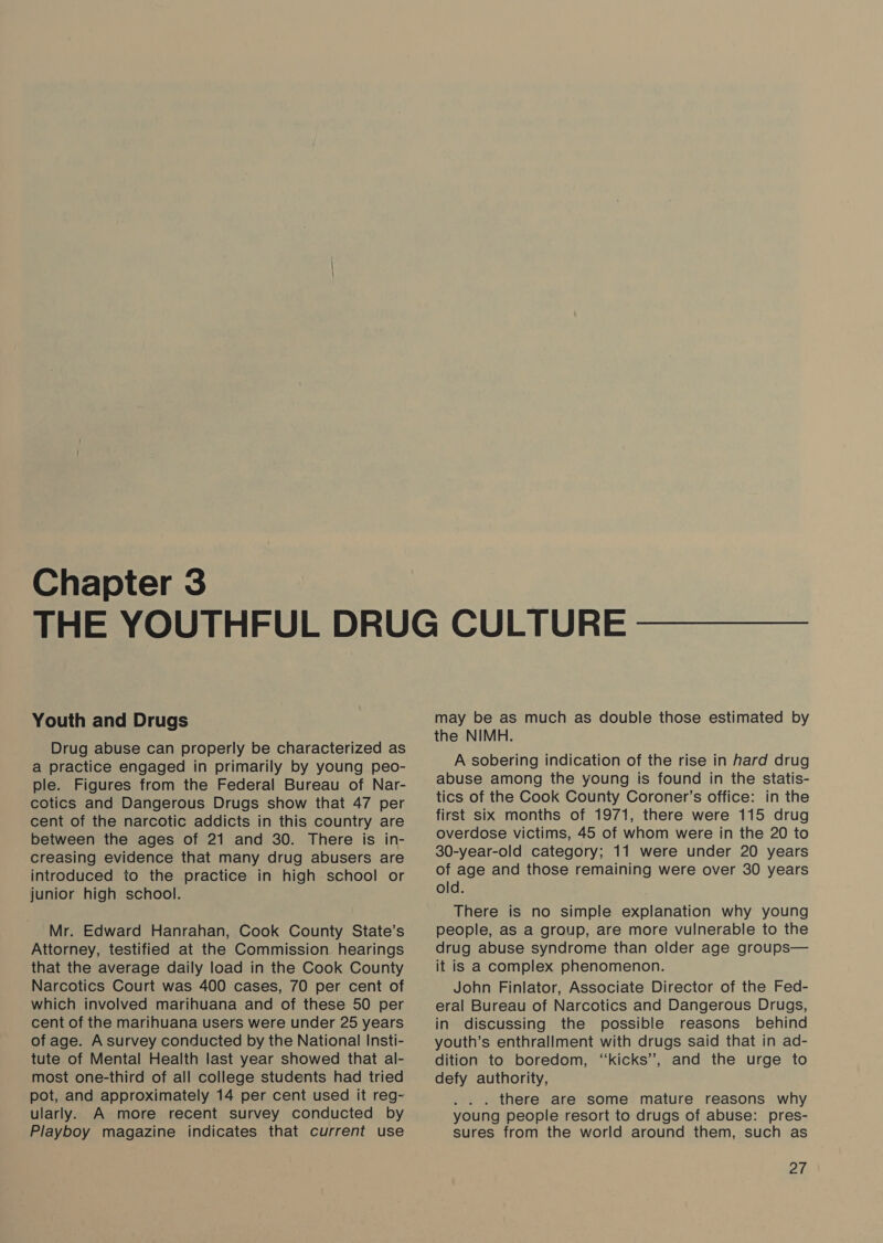 Chapter 3 Youth and Drugs Drug abuse can properly be characterized as a practice engaged in primarily by young peo- ple. Figures from the Federal Bureau of Nar- cotics and Dangerous Drugs show that 47 per cent of the narcotic addicts in this country are between the ages of 21 and 30. There is in- creasing evidence that many drug abusers are introduced to the practice in high school or junior high school. Mr. Edward Hanrahan, Cook County State’s Attorney, testified at the Commission hearings that the average daily load in the Cook County Narcotics Court was 400 cases, 70 per cent of which involved marihuana and of these 50 per cent of the marihuana users were under 25 years of age. A survey conducted by the National Insti- tute of Mental Health last year showed that al- most one-third of all college students had tried pot, and approximately 14 per cent used it reg- ularly. A more recent survey conducted by Playboy magazine indicates that current use may be as much as double those estimated by the NIMH. A sobering indication of the rise in hard drug abuse among the young is found in the statis- tics of the Cook County Coroner’s office: in the first six months of 1971, there were 115 drug overdose victims, 45 of whom were in the 20 to 30-year-old category; 11 were under 20 years of age and those remaining were over 30 years old. There is no simple explanation why young people, as a group, are more vulnerable to the drug abuse syndrome than older age groups— it is a complex phenomenon. John Finlator, Associate Director of the Fed- eral Bureau of Narcotics and Dangerous Drugs, in discussing the possible reasons behind youth’s enthrallment with drugs said that in ad- dition to boredom, ‘‘kicks’, and the urge to defy authority, . there are some mature reasons why young people resort to drugs of abuse: pres- sures from the world around them, such as