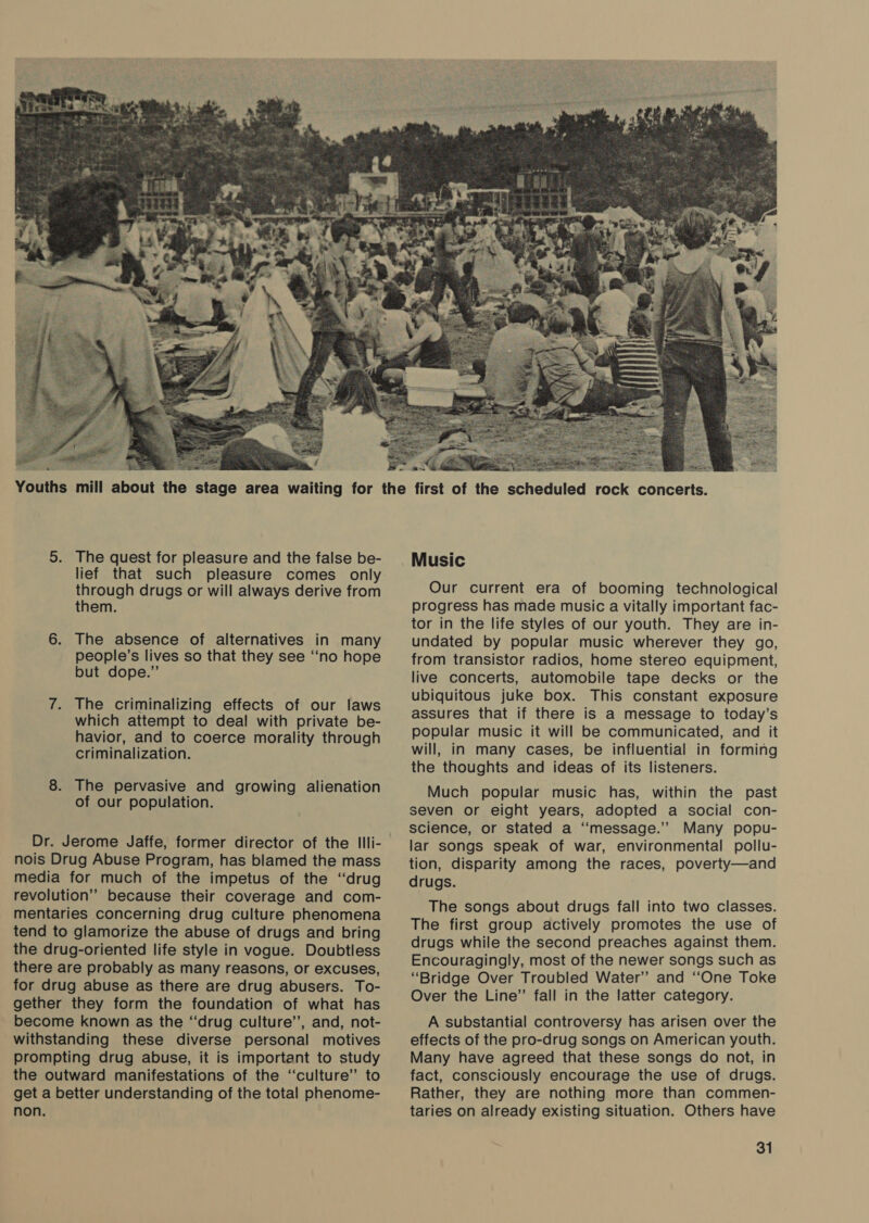  o 5. The quest for pleasure and the false be- lief that such pleasure comes only through drugs or will always derive from them. 6. The absence of alternatives in many people’s lives so that they see “‘no hope but dope.” 7. The criminalizing effects of our laws which attempt to deal with private be- havior, and to coerce morality through criminalization. 8. The pervasive and growing alienation of our population. Dr. Jerome Jaffe, former director of the Illi- nois Drug Abuse Program, has blamed the mass media for much of the impetus of the ‘drug revolution” because their coverage and com- mentaries concerning drug culture phenomena tend to glamorize the abuse of drugs and bring the drug-oriented life style in vogue. Doubtless there are probably as many reasons, or excuses, for drug abuse as there are drug abusers. To- gether they form the foundation of what has become known as the “‘drug culture’’, and, not- withstanding these diverse personal motives prompting drug abuse, it is important to study the outward manifestations of the ‘“‘culture” to get a better understanding of the total phenome- non.  Prost aes = ey ee rock concerts. ax a xa Music Our current era of booming technological progress has made music a vitally important fac- tor in the life styles of our youth. They are in- undated by popular music wherever they go, from transistor radios, home stereo equipment, live concerts, automobile tape decks or the ubiquitous juke box. This constant exposure assures that if there is a message to today’s popular music it will be communicated, and it will, in many cases, be influential in forming the thoughts and ideas of its listeners. Much popular music has, within the past seven or eight years, adopted a social con- science, or stated a ‘‘message.” Many popu- lar songs speak of war, environmental pollu- tion, disparity among the races, poverty—and drugs. The songs about drugs fall into two classes. The first group actively promotes the use of drugs while the second preaches against them. Encouragingly, most of the newer songs such as “Bridge Over Troubled Water” and “One Toke Over the Line”’ fall in the latter category. A substantial controversy has arisen over the effects of the pro-drug songs on American youth. Many have agreed that these songs do not, in fact, consciously encourage the use of drugs. Rather, they are nothing more than commen- taries on already existing situation. Others have