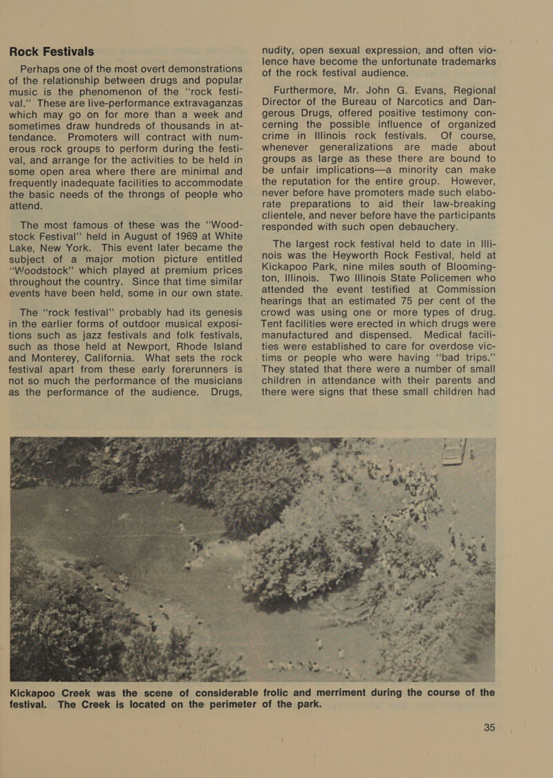Rock Festivals Perhaps one of the most overt demonstrations of the relationship between drugs and popular music is the phenomenon of the “rock festi- val.” These are live-performance extravaganzas which may go on for more than a week and sometimes draw hundreds of thousands in at- tendance. Promoters will contract with num- erous rock groups to perform during the festi- val, and arrange for the activities to be held in some open area where there are minimal and frequently inadequate facilities to accommodate the basic needs of the throngs of people who attend. The most famous of these was the ‘“‘Wood- stock Festival’ held in August of 1969 at White Lake, New York. This event later became the subject of a major motion picture entitled “Woodstock” which played at premium prices throughout the country. Since that time similar events have been held, some in our own state. The “rock festival’ probably had its genesis in the earlier forms of outdoor musical exposi- tions such as jazz festivals and folk festivals, such as those held at Newport, Rhode Island and Monterey, California. What sets the rock as the performance of the audience. » t 2 xia at = 4 3.4 pe 27, : Oe eel Sad oat  nudity, open sexual expression, and often vio- lence have become the unfortunate trademarks of the rock festival audience. Furthermore, Mr. John G. Evans, Regional Director of the Bureau of Narcotics and Dan- gerous Drugs, offered positive testimony con- cerning the possible influence of organized crime in Illinois rock festivals. Of course, whenever generalizations are made about groups as large as these there are bound to be unfair implications—a minority can make the reputation for the entire group. However, never before have promoters made such elabo- rate preparations to aid their law-breaking clientele, and never before have the participants responded with such open debauchery. The largest rock festival held to date in Illi- nois was the Heyworth Rock Festival, held at Kickapoo Park, nine miles south of Blooming- ton, Illinois. Two Illinois State Policemen who attended the event testified at Commission hearings that an estimated 75 per cent of the crowd was using one or more types of drug. Tent facilities were erected in which drugs were manufactured and dispensed. Medical facili- ties were established to care for overdose vic- tims or people who were having “bad trips.’’ They stated that there were a number of small children in attendance with their parents and there were signs that these small children had  % ee Nile oe pl ES A as al woul a festival.