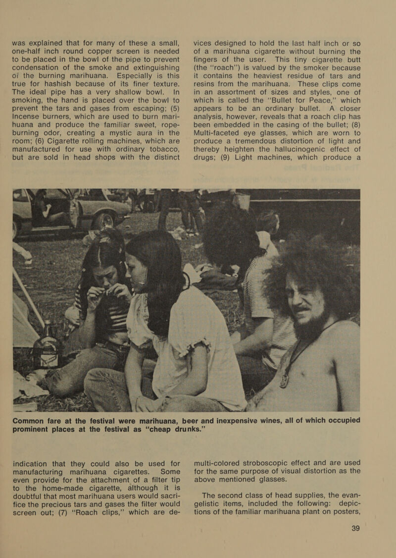 was explained that for many of these a small, one-half inch round copper screen is needed to be placed in the bowl of the pipe to prevent condensation of the smoke and extinguishing of the burning marihuana. Especially is this true for hashish because of its finer texture. The ideal pipe has a very shallow bowl. In smoking, the hand is placed over the bowl to prevent the tars and gases from escaping; (5) Incense burners, which are used to burn mari- huana and produce the familiar sweet, rope- burning odor, creating a mystic aura in the room; (6) Cigarette rolling machines, which are manufactured for use with ordinary tobacco, but are sold in head shops with the distinct vices designed to hold the last half inch or so of a marihuana cigarette without burning the fingers of the user. This tiny cigarette butt (the ‘“‘roach’’) is valued by the smoker because it contains the heaviest residue of tars and resins from the marihuana. These clips come in an assortment of sizes and styles, one of which is called the “Bullet for Peace,’”’ which appears to be an ordinary bullet. A closer analysis, however, reveals that a roach clip has been embedded in the casing of the bullet; (8) Multi-faceted eye glasses, which are worn to produce a tremendous distortion of light and thereby heighten the hallucinogenic effect of drugs; (9) Light machines, which produce a  indication that they could also be used for manufacturing marihuana cigarettes. Some even provide for the attachment of a filter tip to the home-made cigarette, although it is doubtful that most marihuana users would sacri- fice the precious tars and gases the filter would screen out; (7) “Roach clips,’’ which are de- multi-colored stroboscopic effect and are used for the same purpose of visual distortion as the above mentioned glasses. The second class of head supplies, the evan- gelistic items, included the following: depic- tions of the familiar marihuana plant on posters,