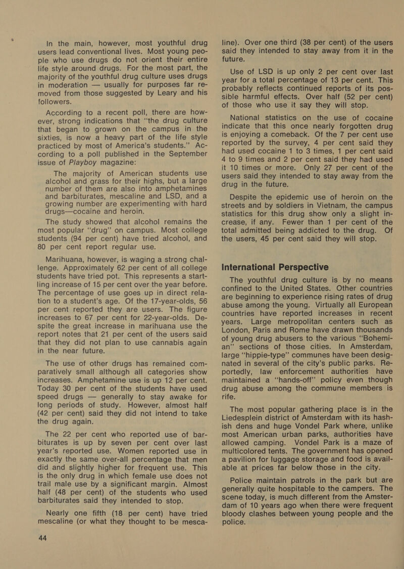 In the main, however, most youthful drug users lead conventional lives. Most young peo- ple who use drugs do not orient their entire life style around drugs. For the most part, the majority of the youthful drug culture uses drugs in moderation — usually for purposes far re- moved from those suggested by Leary and his followers. According to a recent poll, there are how- ever, strong indications that ‘‘the drug culture that began to grown on the campus in the sixties, is now a heavy part of the life style practiced by most of America’s students.” Ac- cording to a poll published in the September issue of Playboy magazine: The majority of American students use alcohol and grass for their highs, but a large number of them are also into amphetamines and barbiturates, mescaline and LSD, and a growing number are experimenting with hard drugs—cocaine and heroin. The study showed that alcohol remains the most popular “drug” on campus. Most college students (94 per cent) have tried alcohol, and 80 per cent report regular use. Marihuana, however, is waging a strong chal- lenge. Approximately 62 per cent of all college students have tried pot. This represents a start- ling increase of 15 per cent over the year before. The percentage of use goes up in direct rela- tion to a student’s age. Of the 17-year-olds, 56 per cent reported they are users. The figure increases to 67 per cent for 22-year-olds. De- spite the great increase in marihuana use the report notes that 21 per cent of the users said that they did not plan to use cannabis again in the near future. The use of other drugs has remained com- paratively small although all categories show increases. Amphetamine use is up 12 per cent. Today 30 per cent of the students have used speed drugs — generally to stay awake for long periods of study. However, almost half (42 per cent) said they did not intend to take the drug again. The 22 per cent who reported use of bar- biturates is up by seven per cent over last year’s reported use. Women reported use in exactly the same over-all percentage that men did and slightly higher for frequent use. This is the only drug in which female use does not trail male use by a significant margin. Almost half (48 per cent) of the students who used barbiturates said they intended to stop. Nearly one fifth (18 per cent) have tried mescaline (or what they thought to be mesca- as line). Over one third (38 per cent) of the users said they intended to stay away from it in the future. Use of LSD is up only 2 per cent over last year for a total percentage of 13 per cent. This probably reflects continued reports of its pos- sible harmful effects. Over half (52 per cent) of those who use it say they will stop. National statistics on the use of cocaine indicate that this once nearly forgotten drug is enjoying a comeback. Of the 7 per cent use reported by the survey, 4 per cent said they had used cocaine 1 to 3 times, 1 per cent said 4 to 9 times and 2 per cent said they had used it 10 times or more. Only 27 per cent of the users said they intended to stay away from the drug in the future. Despite the epidemic use of heroin on the streets and by soldiers in Vietnam, the campus statistics for this drug show only a slight in- crease, if any. Fewer than 1 per cent of the total admitted being addicted to the drug. Of the users, 45 per cent said they will stop. International Perspective The youthful drug culture is by no means confined to the United States. Other countries are beginning to experience rising rates of drug abuse among the young. Virtually all European countries have reported increases in recent years. Large metropolitan centers such as London, Paris and Rome have drawn thousands of young drug abusers to the various ‘““Bohemi- an’ sections of those cities. In Amsterdam, large ‘‘hippie-type’’ communes have been desig- nated in several of the city’s public parks. Re- portedly, law enforcement authorities have maintained a “‘hands-off’’ policy even though drug abuse among the commune members is rife. The most popular gathering place is in the Liedesplein district of Amsterdam with its hash- ish dens and huge Vondel Park where, unlike most American urban parks, authorities have allowed camping. Vondel Park is a maze of multicolored tents. The government has opened a pavilion for luggage storage and food is avail- able at prices far below those in the city. Police maintain patrols in the park but are generally quite hospitable to the campers. The scene today, is much different from the Amster- dam of 10 years ago when there were frequent bloody clashes between young people and the police.