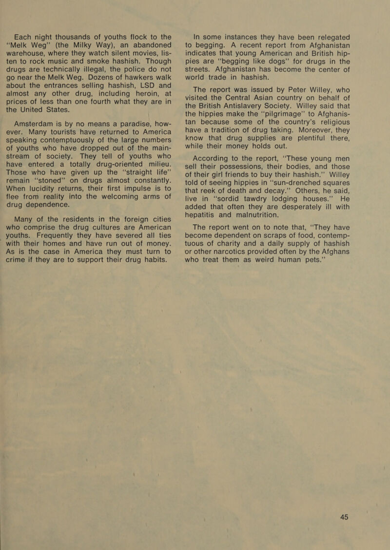 Each night thousands of youths flock to the “Melk Weg” (the Milky Way), an abandoned warehouse, where they watch silent movies, lis- ten to rock music and smoke hashish. Though drugs are technically illegal, the police do not go near the Melk Weg. Dozens of hawkers walk about the entrances selling hashish, LSD and almost any other drug, including heroin, at prices of less than one fourth what they are in the United States. | Amsterdam is by no means a paradise, how- ever. Many tourists have returned to America speaking contemptuously of the large numbers of youths who have dropped out of the main- stream of society. They tell of youths who have entered a totally drug-oriented milieu. Those who have given up the “straight life’ remain ‘‘stoned” on drugs almost constantly. When lucidity returns, their first impulse is to flee from reality into the welcoming arms of drug dependence. Many of the residents in the foreign cities who comprise the drug cultures are American _ youths. Frequently they have severed all ties with their homes and have run out of money. As is the case in America they must turn to crime if they are to support their drug habits. In some instances they have been relegated to begging. A recent report from Afghanistan indicates that young American and British hip- pies are “begging like dogs” for drugs in the streets. Afghanistan has become the center of world trade in hashish. The report was issued by Peter Willey, who visited the Central Asian country on behalf of the British Antislavery Society. Willey said that the hippies make the “pilgrimage” to Afghanis- tan because some of the country’s religious have a tradition of drug taking. Moreover, they know that drug supplies are plentiful there, while their money holds out. According to the report, ‘““These young men sell their possessions, their bodies, and those of their girl friends to buy their hashish.”’ Willey told of seeing hippies in “sun-drenched squares that reek of death and decay.” Others, he said, live in “sordid tawdry lodging houses.’”’ He added that often they are desperately ill with hepatitis and malnutrition. The report went on to note that, “They have become dependent on scraps of food, contemp- tuous of charity and a daily supply of hashish or other narcotics provided often by the Afghans who treat them as weird human pets.”