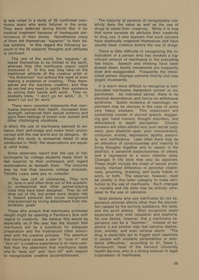 ty was noted in a study of 35 confirmed mari- huana users who were failures in the army. They were deferred during World War II for medical treatment because of inadequate per- formance of their duties. Nonetheless many of them felt themselves ‘superior’ to their fel- low soldiers. In this regard the following ac- count of the 35 subjects’ thoughts and attitudes is pertinent: The rest of the world, the ‘squares,’ al- lowed themselves to be limited to the earth, whereas they [the marihuana users] could transcend it. In this way they take on the traditional attitude of the creative artist or “the Bohemian” but without the need of even making a pretense of creating. They them- selves are the supreme creation, and they do not feel any need to justify their existence by soiling their hands with work. They re- peatedly state, “| don’t go for work,” or, “‘l wasn’t cut out for work.” There were repeated statements that mari- huana improved their health, increased their strength, enhanced their sexual potency and gave them feelings of power over women and other challenging situations. In short, the use of marihuana seemed to en- hance their self-image and make them uncon- cerned with the real world and its dangers. Al- though this study is somewhat dated (it was conducted in 1944), the observations are equal- ly valid today. . Some observers report that the use of hal- lucinogens by college students leads them to feel superior to their professors and regard examinations as beneath them. The outcome may be that they become college dropouts. Timothy Leary asks you to consider: The new cult of visionaries. They turn on, tune in and often drop out of the academ- ic, professional and other games-playing roles they have been assigned. They do not drop out of life, but probe more deeply into it, toward personal and social realignment characterized by loving detachment from ma- terialistic goals. Those who preach that marihuana promotes insight might be opening a Pandora’s Box with regard to creativity. We believe this would be especially so if the user has the illusion that marihuana will be a substitute for adequate preparation and the frustrations often associ- ated with the creative process. The assertion that marihuana causes a user to “tune in” and “turn on” a creative experience is no more justi- fied than the statement that marihuana leads one to “fade out” and “turn off” with respect to recognizable creative accomplishment. The majority of persons of recognizable cre- ativity deny the value as well as the use of drugs to assist their creativity. While it is true that some persons do attribute their creativity to drug use, it also appears that such persons have studiously prepared themselves and have usually been creative before the use of drugs. There is little difficulty in recognizing the in- toxication of a person who has smoked a sig- nificant amount of marihuana in the preceding few hours. Speech and thinking have been slowed down, bodily movements are frequently slow and exaggerated. Frequently the intoxi- cated person displays extreme hilarity and may giggle incessantly. It is much more difficult to recognize a non- toxicated marihuana dependent person or ex- perimenter. As indicated earlier, there is no physical dependence, and hence no withdrawal syndrome. Subtle evidence of neurologic im- pairment may be obvious in the case of some very heavy smokers. This impairment. will sometimes consist of slurred speech, stagger- ing gait, hand tremors, thought disorders, and disturbance in depth perception. Chronic smokers will often exhibit very poor social judg- ment, poor attention span, poor concentration, confusion, anxiety, depression, apathy, passivi- ty, and indifference. Less often there may be an alteration of consciousness and inability to bring thoughts together and to reason in the abstract, a paranoid suspiciousness of others, and a regression to a more infantile state. Changes in life style may also be apparent. These might include the onset of sexual prom- iscuity, marked difference in personal cleanli- ness, grooming, dressing, and study habits or work, or both. The observer, however, must be careful in this latter category to make attri- bution to the use of marihuana. Such changes in morality and life style may be entirely unre- lated to the use of cannabis. Most persons who use marihuana do not ex- perience adverse effects other than the discom- fort caused by the burning substance, the taste, and the acrid smoke. Most occasional users experience only mild relaxation and euphoria. No one denies, however, that a marihuana ex- perience can be a “bummer.” Instead of eu- phoria, a pot smoker may feel extreme depres- sion, anxiety, and even serious alarm. “The drug is especially apt to trigger such reactions in people with unstable personalities or emo- tional difficulties,’ according to Dr. Dana L. Farnsworth, head of the Harvard University Health Service, who is a strong believer in legal suppression of marihuana.