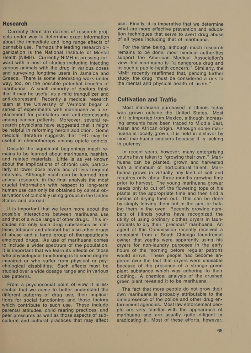 Research Currently there are dozens of research proj- ects under way to determine exact information about the immediate and long range effects of cannabis use. Perhaps the leading research or- ganization is the National Institute of Mental Health (NIMH). Currently NIMH is pressing for- ward with a host of studies including injecting various animals with the drug in various doses and surveying longtime users in Jamaica and Greece. There is some interesting work under way, too, on the possible potential benefits of marihuana. A small minority of doctors think that it may be useful as a mild tranquilizer and anti-depressant. Recently a medical research team at the University of Vermont began a series of experiments with marihuana as a re- placement for painkillers and anti-depressants among cancer patients. Moreover, several re- search physicians have suggested that it might be helpful in reforming heroin addiction. Some medical literature suggests that THC may be useful in chemotherapy among opiate addicts. Despite the significant beginnings much re- mains to be learned about marihuana, hashish, and related materials. Little is as yet known about the implications of chronic use, particu- larly at lower dose levels and at less frequent intervals. Although much can be learned from animal research, in the final analysis the most crucial information with respect to long-term human use can only be obtained by careful ob- servations of clinically using groups in the United States and abroad. It is important that we learn more about the possible interactions between marihuana use and that of a wide range of other drugs. This in- cludes not only such drug substances as caf- feine, tobacco and alcohol but also other drugs of abuse and a large group of therapeutically employed drugs. As use of marihuana comes to include a wider spectrum of the population, it is important that we learn its effects on those who physiological functioning is to some degree impaired or who suffer from physical or psy- chological disabilities. Such effects must be studied over a wide dosage range and in various use patterns. From a psychosocial point of view it is es- sential that we come to better understand the different patterns of drug use, their implica- tions for social functioning and those factors which contribute to such use. These include parental attitudes, child rearing practices, and peer pressures as well as those aspects of sub- cultural and cultural practices that may affect use. Finally, it is imperative that we determine what are more effective prevention and educa- tion techniques that serve to avert drug abuse of all types including that of marihuana. For the time being, although much research remains to be done, most medical authorities support the American Medical Association’s view that marihuana is “‘a dangerous drug and as such a public-health concern.” Similarly, the NIMH recently reaffirmed that, pending further study, the drug “must be considered a risk to the mental and physical health of users.” Cultivation and Traffic Most marihuana purchased in Illinois today was grown outside the United States. Most of it is imported from Mexico, although increas- ing amounts have been traced to Middle East, Asian and African origin. Although some mari- huana is locally grown, it is held in disfavor by most marihuana smokers because it is lacking in potency. In recent years, however, many enterprising youths have taken to “growing their own.” Mari- huana can be planted, grown and harvested with a minimum of horticultural talent. Mari- huana grows in virtually any kind of soil and requires only about three months growing time prior to harvest. The young marihuana grower needs only to cut off the flowering tops of his plants at the appropriate time and then find a means of drying them out. This can be done by simply leaving them out in the sun, or bak- ing them in the oven. Recently growing num- bers of Illinois youths have recognized the utility of using ordinary clothes dryers in laun- dromats to dry their “precious” marihuana. An agent of this Commission recently received a complaint from a South Chicago laundromat owner that youths were apparently using his dryers for non-laundry purposes in the early hours of the morning before regular patrons would arrive. These people had become an- gered over the fact that dryers were unusable because of the presence of a strange green plant substance which was adhering to their clothing. A chemical analysis of the crushed green plant revealed it to be marihuana. The fact that more people do not grow their own marihuana is probably attributable to the omnipresence of the police and other drug en- forcement agencies. Most law enforcement peo- ple are very familiar with the appearance of marihuana and are usually quite diligent in eradicating it. Most of these efforts, however,
