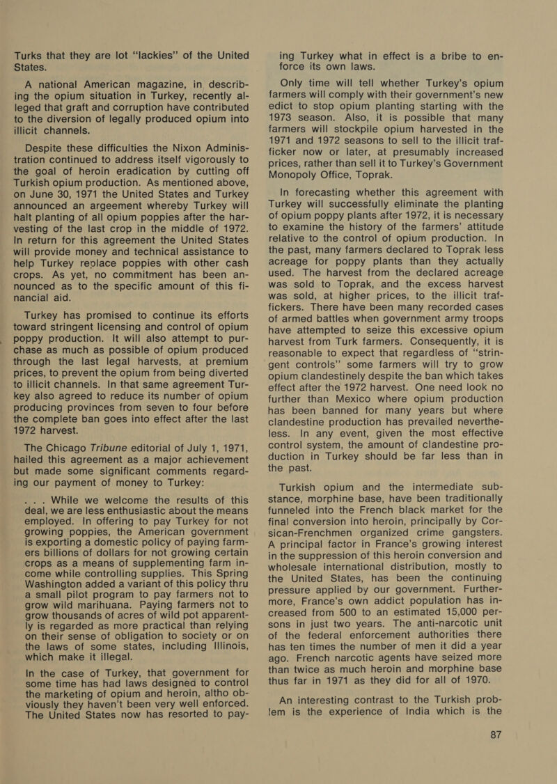 Turks that they are lot “lackies’’ of the United States. A national American magazine, in describ- ing the opium situation in Turkey, recently al- leged that graft and corruption have contributed to the diversion of legally produced opium into illicit channels. Despite these difficulties the Nixon Adminis- tration continued to address itself vigorously to the goal of heroin eradication by cutting off Turkish opium production. As mentioned above, on June 30, 1971 the United States and Turkey announced an argeement whereby Turkey will halt planting of all opium poppies after the har- vesting of the last crop in the middle of 1972. In return for this agreement the United States will provide money and technical assistance to help Turkey reolace poppies with other cash crops. As yet, no commitment has been an- nounced as to the specific amount of this fi- nancial aid. Turkey has promised to continue its efforts toward stringent licensing and control of opium poppy production. It will also attempt to pur- chase as much as possible of opium produced through the last legal harvests, at premium prices, to prevent the opium from being diverted to illicit channels. In that same agreement Tur- key also agreed to reduce its number of opium producing provinces from seven to four before the complete ban goes into effect after the last 1972 harvest. The Chicago Tribune editorial of July 1, 1971, hailed this agreement as a major achievement but made some significant comments regard- ing Our payment of money to Turkey: . . . While we welcome the results of this deal, we are less enthusiastic about the means employed. In offering to pay Turkey for not growing poppies, the American government is exporting a domestic policy of paying farm- ers billions of dollars for not growing certain crops as a means of supplementing farm in- come while controlling supplies. This Spring Washington added a variant of this policy thru a small pilot program to pay farmers not to grow wild marihuana. Paying farmers not to grow thousands of acres of wild pot apparent- ly is regarded as more practical than relying on their sense of obligation to society or on the laws of some states, including Illinois, which make it illegal. In the case of Turkey, that government for some time has had laws designed to control the marketing of opium and heroin, altho ob- viously they haven’t been very well enforced. The United States now has resorted to pay- ing Turkey what in effect is a bribe to en- force its own laws. Only time will tell whether Turkey’s opium farmers will comply with their government’s new edict to stop opium planting starting with the 1973 season. Also, it is possible that many farmers will stockpile opium harvested in the 1971 and 1972 seasons to sell to the illicit traf- ficker now or later, at presumably increased prices, rather than sell it to Turkey’s Government Monopoly Office, Toprak. In forecasting whether this agreement with Turkey will successfully eliminate the planting of opium poppy plants after 1972, it is necessary to examine the history of the farmers’ attitude relative to the control of opium production. In the past, many farmers declared to Toprak less acreage for poppy plants than they actually used. The harvest from the declared acreage was sold to Toprak, and the excess harvest was sold, at higher prices, to the illicit traf- fickers. There have been many recorded cases of armed battles when government army troops have attempted to seize this excessive opium harvest from Turk farmers. Consequently, it is reasonable to expect that regardless of ‘‘strin- gent controls” some farmers will try to grow opium clandestinely despite the ban which takes effect after the 1972 harvest. One need look no further than Mexico where opium production has been banned for many years but where clandestine production has prevailed neverthe- less. In any event, given the most effective control system, the amount of clandestine pro- duction in Turkey should be far less than in the past. Turkish opium and the intermediate sub- stance, morphine base, have been traditionally funneled into the French black market for the final conversion into heroin, principally by Cor- sican-Frenchmen organized crime gangsters. A principal factor in France’s growing interest in the suppression of this heroin conversion and wholesale international distribution, mostly to the United States, has been the continuing pressure applied by our government. Further- more, France’s own addict population has in- creased from 500 to an estimated 15,000 per- sons in just two years. The anti-narcotic unit of the federal enforcement authorities there has ten times the number of men it did a year ago. French narcotic agents have seized more than twice as much heroin and morphine base thus far in 1971 as they did for all of 1970. An interesting contrast to the Turkish prob- lem is the experience of India which is the