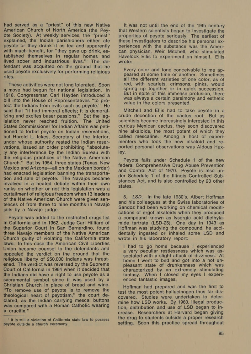 . had served as a “priest” of this new Native American Church of North America (the Pey- ote Society). At weekly services, the ‘‘priest’’ explained, the Indian parishioners either ate peyote or they drank it as tea and apparently with much benefit, for ‘they gave up drink, es- tablished themselves in regular homes and lived sober and industrious lives.” The de- fendant was acquitted on the ground that he used peyote exclusively for performing religious rites. These activities were not long tolerated. Soon a move had begun for national legislation. In 1918, Congressman Carl Hayden introduced a bill into the House of Representatives ‘‘to pro- tect the Indians from evils such as peyote.’ He said that “it had immoral effects; it is demoral- izing and excites baser passions.’’ But the leg- islation never reached fruition. The United States Commissioner for Indian Affairs was peti- tioned to forbid peyote on Indian reservations, but Harold L. Ickes, Secretary of the Interior, under whose authority rested the Indian reser- vations, issued an order prohibiting ‘‘absolute- ly any interference by the Indian Bureau with the religious practices of the Native American Church.” But by 1954, three states (Texas, New Mexico and Arizona—all on the Mexican border) had enacted legislation banning the transporta- tion and sale of peyote. The Navajos became involved in a heated debate within their own ranks on whether or not this legislation was a curtailment of religious freedom when 13 leaders of the Native American Church were given sen- tences of from three to nine months in Navajo jails by a Navajo judge. Peyote was added to the restricted drugs list in California and in 1962, Judge Carl Hilliard of the Superior Court in San Bernardino, found three Navajo members of the Native American Church guilty of violating the California state laws. In this case the American Civil Liberties Union became counsel to the defendants and appealed the verdict on the ground that the religious liberty of 250,000 Indians was threat- ened. The verdict was reversed by the Supreme Court of California in 1964 when it decided that the Indians did have a right to use peyote as a sacramental symbol since it was used by a Christian Church in place of bread and wine. “To remove use of peyote is to remove the theological heart of peyotism,” the court de- clared, as the Indian carrying mescal buttons was compared with a Roman Catholic wearing a crucifix.* * It is still a violation of California state law to possess peyote outside a church ceremony. It was not until the end of the 19th century that Western scientists began to investigate the properties of peyote seriously. The earliest of these investigators to describe his personal ex- periences with the substance was the Ameri- can physician, Weir Mitchell, who stimulated Havelock Ellis to experiment on himself. Ellis wrote: Every color and tone conceivable to me ap- peared at some time or another. Sometimes all the different varieties of one color, as of red, with scarlets, crimsons, pinks, would spring up together or in quick succession. But in spite of this immense profusion, there was always a certain parsimony and esthetic value in the colors presented. Mitchell and Ellis had to take peyote in a crude decoction of the cactus root. But as scientists became increasingly interested in this Curious Mexican cactus, they soon discovered nine alkaloids, the most potent of which they called mescaline. Among a host of experi- menters who took the new alkaloid and re- ported personal observations was Aldous Hux- ley. Peyote falls under Schedule 1 of the new federal Comprehensive Drug Abuse Prevention and Control Act of 1970. Peyote is also un- der Schedule 1 of the Illinois Controlled Sub- stances Act, and is also controlled by 23 other states. 5. LSD. In the late 1930’s, Albert Hoffman and his colleagues at the Swiss laboratories of Sandoz had been working on chemical modifi- cations of ergot alkaloids when they produced a compound known as lysergic acid diethyla- mide tartrate (LSD-25). One day in 1943 as Hoffman was studying the compound, he acci- dentally ingested or inhaled some LSD and wrote in his laboratory report: | had to go home because | experienced a very peculiar restlessness which was as- sociated with a slight attack of dizziness. At home | went to bed and got into a not un- pleasant state of drunkenness which was characterized by an extremely stimulating fantasy. When | closed my eyes | experi- enced fantastic images. Hoffman had prepared and was the first to test the most potent hallucinogen thus far dis- covered. Studies were undertaken to deter- mine how LSD works. By 1960, illegal produc- tion, distribution and use of LSD began to in- crease. Researchers at Harvard began giving the drug to students outside a proper research setting. Soon this practice spread throughout