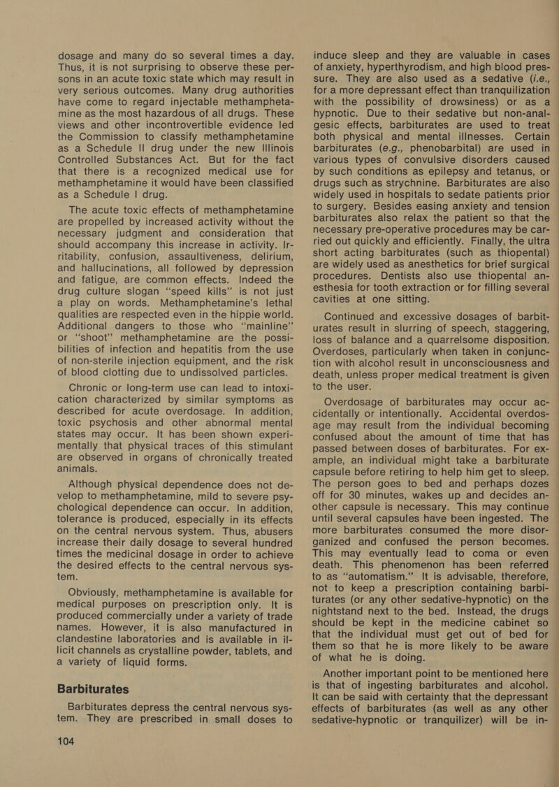 dosage and many do so several times a day. Thus, it is not surprising to observe these per- sons in an acute toxic state which may result in very serious outcomes. Many drug authorities have come to regard injectable methampheta- mine as the most hazardous of all drugs. These views and other incontrovertible evidence led the Commission to classify methamphetamine as a Schedule II drug under the new Illinois Controlled Substances Act. But for the fact that there is a recognized medical use for methamphetamine it would have been classified as a Schedule | drug. The acute toxic effects of methamphetamine are propelled by increased activity without the necessary judgment and consideration that should accompany this increase in activity. Ir- ritability, confusion, assaultiveness, delirium, and hallucinations, all followed by depression and fatigue, are common effects. Indeed the drug culture slogan “speed kills’’ is not just a play on words. Methamphetamine’s lethal qualities are respected even in the hippie world. Additional dangers to those who ‘mainline’ or “shoot” methamphetamine are the possi- bilities of infection and hepatitis from the use of non-sterile injection equipment, and the risk of blood clotting due to undissolved particles. Chronic or long-term use can lead to intoxi- cation characterized by similar symptoms as described for acute overdosage. In addition, toxic psychosis and other abnormal mental states may occur. It has been shown experi- mentally that physical traces of this stimulant are observed in organs of chronically treated animals. Although physical dependence does not de- velop to methamphetamine, mild to severe psy- chological dependence can occur. In addition, tolerance is produced, especially in its effects on the central nervous system. Thus, abusers increase their daily dosage to several hundred times the medicinal dosage in order to achieve the desired effects to the central nervous sys- tem. Obviously, methamphetamine is available for medical purposes on prescription only. It is produced commercially under a variety of trade names. However, it is also manufactured in clandestine laboratories and is available in il- licit channels as crystalline powder, tablets, and a variety of liquid forms. Barbiturates Barbiturates depress the central nervous sys- tem. They are prescribed in small doses to 104 induce sleep and they are valuable in cases of anxiety, hyperthyrodism, and high blood pres- sure. They are also used as a Sedative (i.e., for a more depressant effect than tranquilization with the possibility of drowsiness) or as a hypnotic. Due to their sedative but non-anal- gesic effects, barbiturates are used to treat both physical and mental illnesses. Certain barbiturates (e.g., phenobarbital) are used in various types of convulsive disorders caused. by such conditions as epilepsy and tetanus, or drugs such as strychnine. Barbiturates are also widely used in hospitals to sedate patients prior to surgery. Besides easing anxiety and tension barbiturates also relax the patient so that the necessary pre-operative procedures may be car- ried out quickly and efficiently. Finally, the ultra short acting barbiturates (such as thiopental) are widely used as anesthetics for brief surgical procedures. Dentists also use thiopental an- esthesia for tooth extraction or for filling several cavities at one sitting. Continued and excessive dosages of barbit- urates result in slurring of speech, staggering, loss of balance and a quarrelsome disposition. Overdoses, particularly when taken in conjunc- tion with alcohol result in unconsciousness and death, unless proper medical treatment is given to the user. Overdosage of barbiturates may occur ac- cidentally or intentionally. Accidental overdos- age may result from the individual becoming confused about the amount of time that has passed between doses of barbiturates. For ex- ample, an individual might take a barbiturate capsule before retiring to help him get to sleep. The person goes to bed and perhaps dozes off for 30 minutes, wakes up and decides an- other capsule is necessary. This may continue until several capsules have been ingested. The more barbiturates.consumed the more disor- ganized and confused the person becomes. This may eventually lead to coma or even death. This phenomenon has been referred to as “automatism.” It is advisable, therefore, not to keep a prescription containing barbi- turates (or any other sedative-hypnotic) on the nightstand next to the bed. Instead, the drugs should be kept in the medicine cabinet so that the individual must get out of bed for them so that he is more likely to be aware of what he is doing. Another important point to be mentioned here is that of ingesting barbiturates and alcohol. It can be said with certainty that the depressant effects of barbiturates (as well as any other sedative-hypnotic or tranquilizer) will be in-