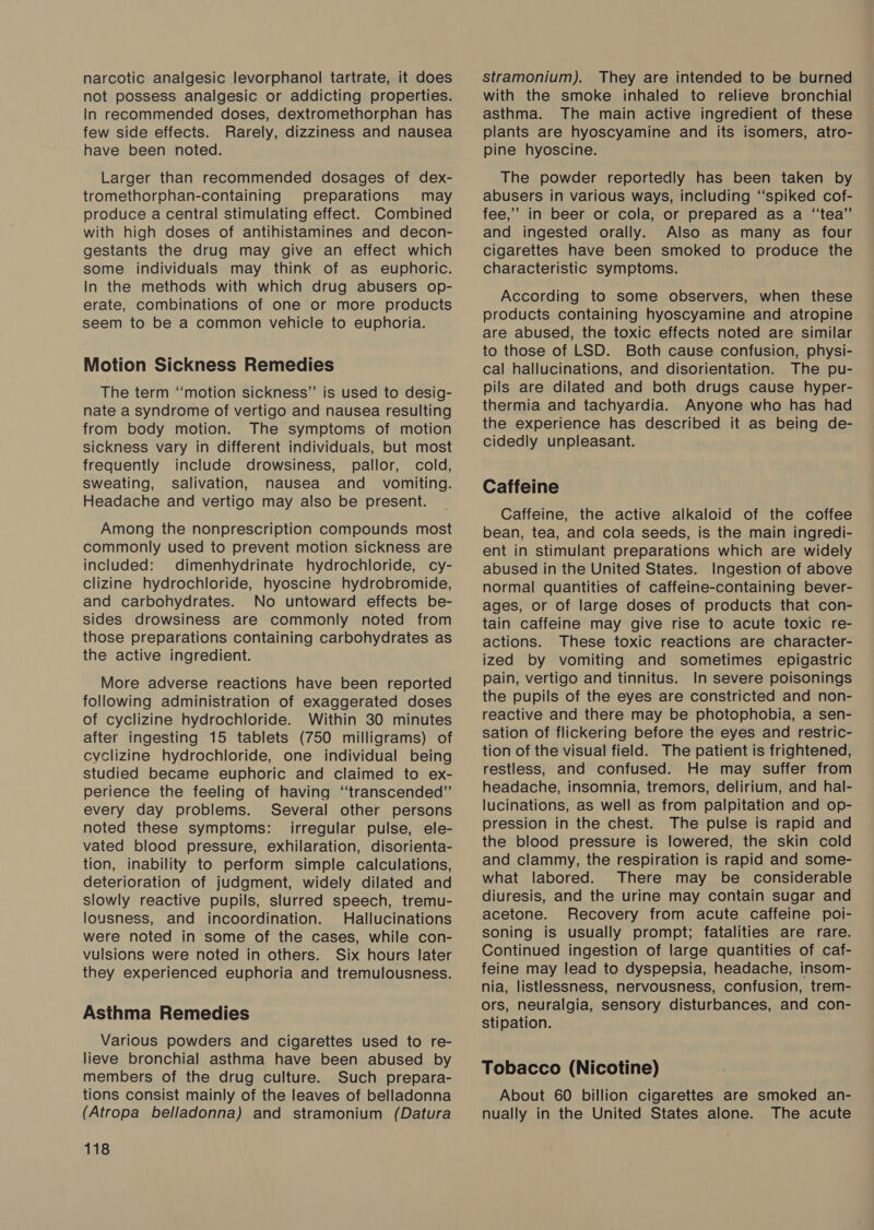 narcotic analgesic levorphanol tartrate, it does not possess analgesic or addicting properties. few side effects. Rarely, dizziness and nausea have been noted. Larger than recommended dosages of dex- tromethorphan-containing preparations may produce a central stimulating effect. Combined with high doses of antihistamines and decon- gestants the drug may give an effect which some individuals may think of as euphoric. In the methods with which drug abusers op- erate, combinations of one or more products seem to be a common vehicle to euphoria. Motion Sickness Remedies The term ‘motion sickness” is used to desig- nate a syndrome of vertigo and nausea resulting from body motion. The symptoms of motion sickness vary in different individuals, but most frequently include drowsiness, pallor, cold, sweating, salivation, nausea and _ vomiting. Headache and vertigo may also be present. Among the nonprescription compounds most commonly used to prevent motion sickness are included: dimenhydrinate hydrochloride, cy- clizine hydrochloride, hyoscine hydrobromide, and carbohydrates. No untoward effects be- sides drowsiness are commonly noted from those preparations containing carbohydrates as the active ingredient. More adverse reactions have been reported following administration of exaggerated doses of cyclizine hydrochloride. Within 30 minutes after ingesting 15 tablets (750 milligrams) of cyclizine hydrochloride, one individual being studied became euphoric and claimed to ex- perience the feeling of having “transcended” every day problems. Several other persons noted these symptoms: irregular pulse, ele- vated blood pressure, exhilaration, disorienta- tion, inability to perform simple calculations, deterioration of judgment, widely dilated and slowly reactive pupils, slurred speech, tremu- lousness, and incoordination. Hallucinations were noted in some of the cases, while con- vulsions were noted in others. Six hours later they experienced euphoria and tremulousness. Asthma Remedies Various powders and cigarettes used to re- lieve bronchial asthma have been abused by members of the drug culture. Such prepara- tions consist mainly of the leaves of belladonna (Atropa belladonna) and stramonium (Datura 118 stramonium). They are intended to be burned with the smoke inhaled to relieve bronchial asthma. The main active ingredient of these plants are hyoscyamine and its isomers, atro- pine hyoscine. The powder reportedly has been taken by abusers in various ways, including ‘‘spiked cof- fee,’ in beer or cola, or prepared as a “tea” and ingested orally. Also as many as four cigarettes have been smoked to produce the characteristic symptoms. According to some observers, when these products containing hyoscyamine and atropine are abused, the toxic effects noted are similar to those of LSD. Both cause confusion, physi- cal hallucinations, and disorientation. The pu- pils are dilated and both drugs cause hyper- thermia and tachyardia. Anyone who has had the experience has described it as being de- cidedly unpleasant. Caffeine Caffeine, the active alkaloid of the coffee bean, tea, and cola seeds, is the main ingredi- ent in stimulant preparations which are widely abused in the United States. Ingestion of above normal quantities of caffeine-containing bever- ages, or of large doses of products that con- tain caffeine may give rise to acute toxic re- actions. These toxic reactions are character- ized by vomiting and sometimes epigastric pain, vertigo and tinnitus. In severe poisonings the pupils of the eyes are constricted and non- reactive and there may be photophobia, a sen- sation of flickering before the eyes and restric- tion of the visual field. The patient is frightened, restless, and confused. He may suffer from headache, insomnia, tremors, delirium, and hal- lucinations, as well as from palpitation and op- pression in the chest. The pulse is rapid and the blood pressure is lowered, the skin cold and clammy, the respiration is rapid and some- what labored. There may be considerable diuresis, and the urine may contain sugar and acetone. Recovery from acute caffeine poi- soning is usually prompt; fatalities are rare. Continued ingestion of large quantities of caf- feine may lead to dyspepsia, headache, insom- nia, listltessness, nervousness, confusion, trem- ors, neuralgia, sensory disturbances, and con- stipation. Tobacco (Nicotine) About 60 billion cigarettes are smoked an- nually in the United States alone. The acute