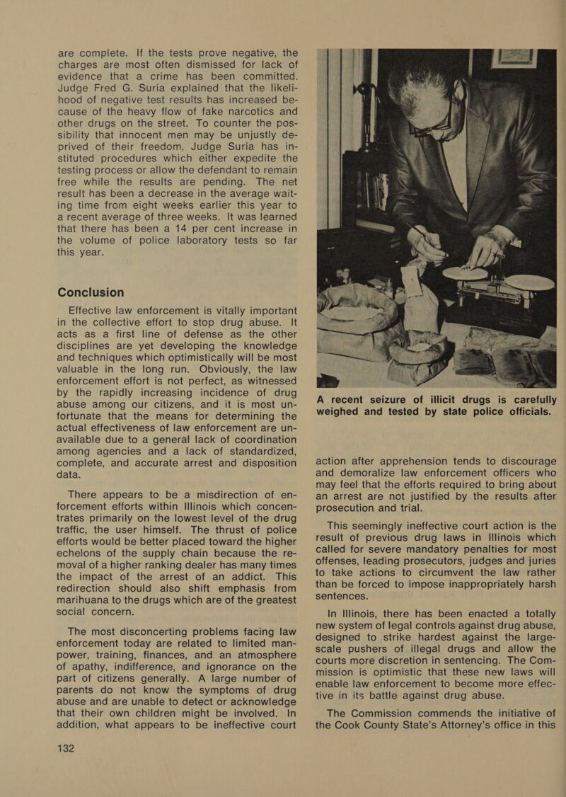 are complete. If the tests prove negative, the charges are most often dismissed for lack of evidence that a crime has been committed. Judge Fred G. Suria explained that the likeli- hood of negative test results has increased be- cause of the heavy flow of fake narcotics and other drugs on the street. To counter the pos- sibility that innocent men may be unjustly de- prived of their freedom, Judge Suria has in- stituted procedures which either expedite the testing process or allow the defendant to remain free while the results are pending. The net result has been a decrease in the average wait- ing time from eight weeks earlier this year to a recent average of three weeks. It was learned that there has been a 14 per cent increase in the volume of police laboratory tests so far this year. Conclusion Effective law enforcement is vitally important in the collective effort to stop drug abuse. It acts as a first line of defense as the other disciplines are yet developing the knowledge and techniques which optimistically will be most valuable in the long run. Obviously, the law enforcement effort is not perfect, as witnessed by the rapidly increasing incidence of drug abuse among our citizens, and it is most un- fortunate that the means for determining the actual effectiveness of law enforcement are un- available due to a general lack of coordination among agencies and a lack of standardized, complete, and accurate arrest and disposition data. There appears to be a misdirection of en- forcement efforts within Illinois which concen- trates primarily on the lowest level of the drug traffic, the user himself. The thrust of police efforts would be better placed toward the higher echelons of the supply chain because the re- moval of a higher ranking dealer has many times the impact of the arrest of an addict. This redirection should also shift emphasis from marihuana to the drugs which are of the greatest social concern. The most disconcerting problems facing law enforcement today are related to limited man- power, training, finances, and an atmosphere of apathy, indifference, and ignorance on the part of citizens generally. A large number of parents do not know the symptoms of drug abuse and are unable to detect or acknowledge that their own children might be involved. In addition, what appears to be ineffective court 132  action after apprehension tends to discourage and demoralize law enforcement officers who may feel that the efforts required to bring about an arrest are not justified by the results after prosecution and trial. This seemingly ineffective court action is the result of previous drug laws in Illinois which called for severe mandatory penalties for most offenses, leading prosecutors, judges and juries to take actions to circumvent the law rather than be forced to impose inappropriately harsh sentences. In Illinois, there has been enacted a totally new system of legal controls against drug abuse, designed to strike hardest against the large- scale pushers of illegal drugs and allow the courts more discretion in sentencing. The Com- mission is optimistic that these new laws will enable law enforcement to become more effec- tive in its battle against drug abuse. The Commission commends the initiative of the Cook County State’s Attorney’s office in this