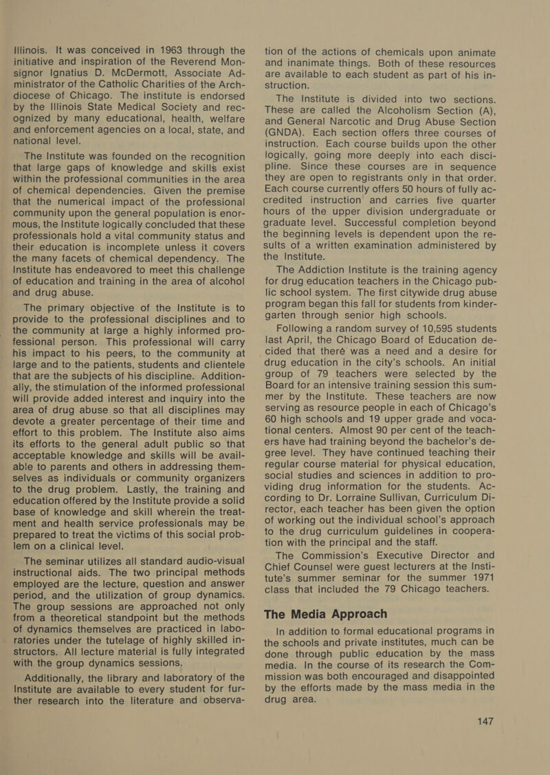 Illinois. It was conceived in 1963 through the initiative and inspiration of the Reverend Mon- signor Ignatius D. McDermott, Associate Ad- ministrator of the Catholic Charities of the Arch- diocese of Chicago. The institute is endorsed by the Illinois State Medical Society and rec- ognized by many educational, health, welfare and enforcement agencies on a local, state, and national level. The Institute was founded on the recognition that large gaps of knowledge and skills exist within the professional communities in the area of chemical dependencies. Given the premise that the numerical impact of the professional community upon the general population is enor- mous, the Institute logically concluded that these professionals hold a vital community status and their education is incomplete unless it covers the many facets of chemical dependency. The Institute has endeavored to meet this challenge of education and training in the area of alcohol and drug abuse. The primary objective of the Institute is to provide to the professional disciplines and to the community at large a highly informed pro- fessional person. This professional will carry his impact to his peers, to the community at large and to the patients, students and clientele that are the subjects of his discipline. Addition- ally, the stimulation of the informed professional will provide added interest and inquiry into the area of drug abuse so that all disciplines may devote a greater percentage of their time and effort to this problem. The Institute also aims its efforts to the general adult public so that acceptable knowledge and skills will be avail- able to parents and others in addressing them- selves as individuals or community organizers to the drug problem. Lastly, the training and education offered by the Institute provide a solid base of knowledge and skill wherein the treat- ment and health service professionals may be prepared to treat the victims of this social prob- lem on a Clinical level. The seminar utilizes all standard audio-visual instructional aids. The two principal methods employed are the lecture, question and answer period, and the utilization of group dynamics. The group sessions are approached not only from a theoretical standpoint but the methods of dynamics themselves are practiced in labo- ratories under the tutelage of highly skilled in- structors. All lecture material is fully integrated with the group dynamics sessions. Additionally, the library and laboratory of the Institute are available to every student for fur- ther research into the literature and observa- tion of the actions of chemicals upon animate and inanimate things. Both of these resources are available to each student as part of his in- struction. The Institute is divided into two sections. These are called the Alcoholism Section (A), and General Narcotic and Drug Abuse Section (GNDA). Each section offers three courses of instruction. Each course builds upon the other logically, going more deeply into each disci- pline. Since these courses are in sequence they are open to registrants only in that order. Each course currently offers 50 hours of fully ac- credited instruction and carries five quarter hours of the upper division undergraduate or graduate level. Successful completion beyond the beginning levels is dependent upon the re- sults of a written examination administered by the Institute. The Addiction Institute is the training agency for drug education teachers in the Chicago pub- lic school system. The first citywide drug abuse program began this fall for students from kinder- garten through senior high schools. Following a random survey of 10,595 students last April, the Chicago Board of Education de- cided that theré was a need and a desire for drug education in the city’s schools. An initial group of 79 teachers were selected by the Board for an intensive training session this sum- mer by the Institute. These teachers are now serving as resource people in each of Chicago’s 60 high schools and 19 upper grade and voca- tional centers. Almost 90 per cent of the teach- ers have had training beyond the bachelor’s de- gree level. They have continued teaching their regular course material for physical education, social studies and sciences in addition to pro- viding drug information for the students. Ac- cording to Dr. Lorraine Sullivan, Curriculum Di- rector, each teacher has been given the option of working out the individual school’s approach to the drug curriculum guidelines in coopera- tion with the principal and the staff. The Commission’s Executive Director and Chief Counsel were guest lecturers at the Insti- tute’s summer seminar for the summer 1971 class that included the 79 Chicago teachers. The Media Approach In addition to formal educational programs in the schools and private institutes, much can be done through public education by the mass media. In the course of its research the Com- mission was both encouraged and disappointed by the efforts made by the mass media in the drug area.