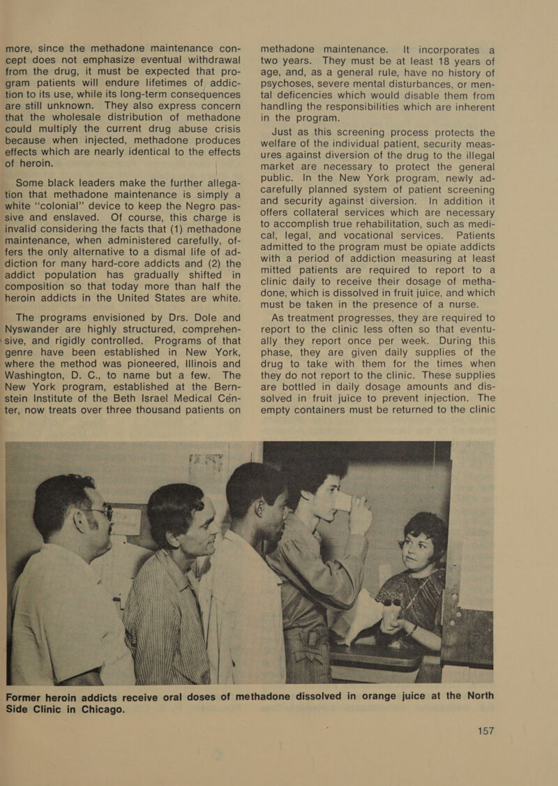 more, since the methadone maintenance con- cept does not emphasize eventual withdrawal from the drug, it must be expected that pro- gram patients will endure lifetimes of addic- tion to its use, while its long-term consequences are still unknown. They also express concern that the wholesale distribution of methadone could multiply the current drug abuse crisis because when injected, methadone produces effects which are nearly identical to the effects of heroin. | Some black leaders make the further allega- tion that methadone maintenance is simply a white ‘‘colonial’’ device to keep the Negro pas- sive and enslaved. Of course, this charge is invalid considering the facts that (1) methadone maintenance, when administered carefully, of- fers the only alternative to a dismal life of ad- diction for many hard-core addicts and (2) the composition so that today more than half the heroin addicts in the United States are white. The programs envisioned by Drs. Dole and Nyswander are highly structured, comprehen- sive, and rigidly controlled. Programs of that genre have been established in New York, | vial q Huy ' \ 4 } { ly iil aay | r\ i} : e \ fit ite} { Vie if AT Side Clinic in Chicago. methadone maintenance. It incorporates a two years. They must be at least 18 years of age, and, as a general rule, have no history of psychoses, severe mental disturbances, or men- tal deficencies which would disable them from handling the responsibilities which are inherent in the program. Just as this screening process protects the welfare of the individual patient, security meas- ures against diversion of the drug to the illegal market are necessary to protect the general public. In the New York program, newly ad- carefully planned system of patient screening and security against diversion. In addition it offers collateral services which are necessary to accomplish true rehabilitation, such as medi- cal, legal, and vocational services. Patients admitted to the program must be opiate addicts with a period of addiction measuring at least mitted patients are required to report to a clinic daily to receive their dosage of metha- done, which is dissolved in fruit juice, and which must be taken in the presence of a nurse. As treatment progresses, they are required to report to the clinic less often so that eventu- ally they report once per week. During this phase, they are given daily supplies of the drug to take with them for the times when they do not report to the clinic. These supplies are bottled in daily dosage amounts and dis- solved in fruit juice to prevent injection. The empty containers must be returned to the clinic 