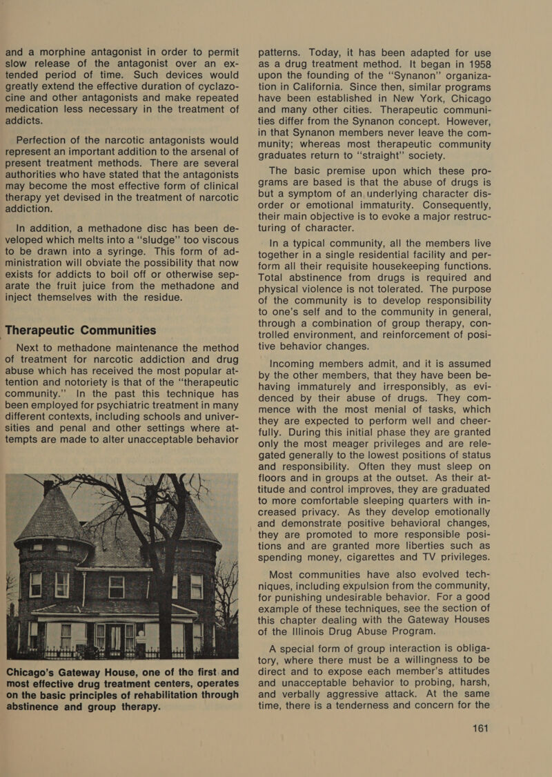 and a morphine antagonist in order to permit slow release of the antagonist over an ex- tended period of time. Such devices would greatly extend the effective duration of cyclazo- cine and other antagonists and make repeated medication less necessary in the treatment of addicts. Perfection of the narcotic antagonists would represent an important addition to the arsenal of present treatment methods. There are several authorities who have stated that the antagonists may become the most effective form of clinical therapy yet devised in the treatment of narcotic addiction. In addition, a methadone disc has been de- veloped which melts into a “‘sludge”’ too viscous to be drawn into a syringe. This form of ad- ministration will obviate the possibility that now exists for addicts to boil off or otherwise sep- arate the fruit juice from the methadone and inject themselves with the residue. Therapeutic Communities Next to methadone maintenance the method of treatment for narcotic addiction and drug abuse which has received the most popular at- tention and notoriety is that of the ‘“‘therapeutic community.” In the past this technique has been employed for psychiatric treatment in many different contexts, including schools and univer- sities and penal and other settings where at- tempts are made to alter unacceptable behavior  patterns. Today, it has been adapted for use as a drug treatment method. It began in 1958 upon the founding of the ‘‘Synanon”’ organiza- tion in California. Since then, similar programs have been established in New York, Chicago and many other cities. Therapeutic communi- ties differ from the Synanon concept. However, in that Synanon members never leave the com- munity; whereas most therapeutic community graduates return to “straight” society. The basic premise upon which these pro- grams are based is that the abuse of drugs is but a symptom of an underlying character dis- order or emotional immaturity. Consequently, their main objective is to evoke a major restruc- turing of character. In a typical community, all the members live together in a single residential facility and per- form all their requisite housekeeping functions. Total abstinence from drugs is required and physical violence is not tolerated. The purpose of the community is to develop responsibility to one’s self and to the community in general, through a combination of group therapy, con- trolled environment, and reinforcement of posi- tive behavior changes. Incoming members admit, and it is assumed by the other members, that they have been be- having immaturely and irresponsibly, as evi- denced by their abuse of drugs. They com- mence with the most menial of tasks, which they are expected to perform well and cheer- fully. During this initial phase they are granted only the most meager privileges and are rele- gated generally to the lowest positions of status and responsibility. Often they must sleep on floors and in groups at the outset. As their at- titude and control improves, they are graduated to more comfortable sleeping quarters with in- creased privacy. As they develop emotionally and demonstrate positive behavioral changes, they are promoted to more responsible posi- tions and are granted more liberties such as spending money, cigarettes and TV privileges. Most communities have also evolved tech- niques, including expulsion from the community, for punishing undesirable behavior. For a good example of these techniques, see the section of this chapter dealing with the Gateway Houses of the Illinois Drug Abuse Program. A special form of group interaction is obliga- tory, where there must be a willingness to be direct and to expose each member’s attitudes and unacceptable behavior to probing, harsh, and verbally aggressive attack. At the same time, there is a tenderness and concern for the