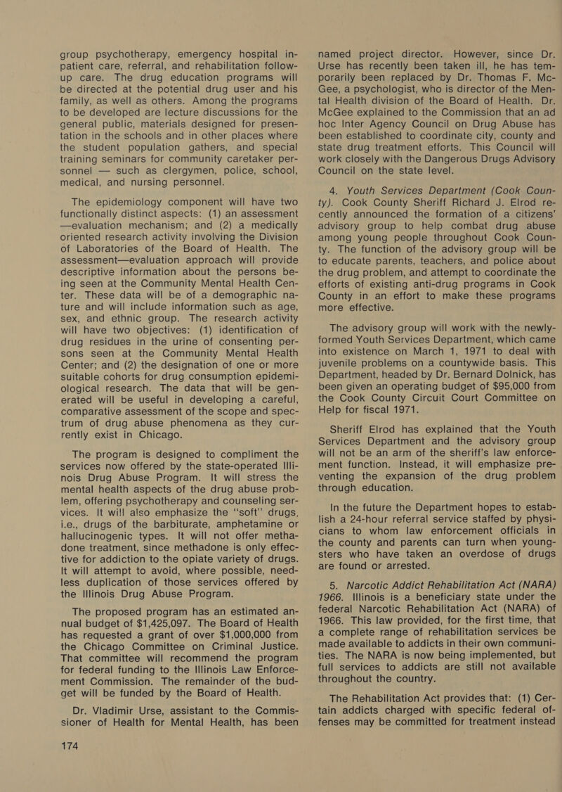 group psychotherapy, emergency hospital in- patient care, referral, and rehabilitation follow- up care. The drug education programs will be directed at the potential drug user and his family, as well as others. Among the programs to be developed are lecture discussions for the general public, materials designed for presen- tation in the schools and in other places where the student population gathers, and special training seminars for community caretaker per- sonnel — such as clergymen, police, school, medical, and nursing personnel. The epidemiology component will have two functionally distinct aspects: (1) an assessment —evaluation mechanism; and (2) a medically oriented research activity involving the Division of Laboratories of the Board of Health. The assessment—evaluation approach will provide descriptive information about the persons be- ing seen at the Community Mental Health Cen- ter. These data will be of a demographic na- ture and will include information such as age, sex, and ethnic group. The research activity will have two objectives: (1) identification of drug residues in the urine of consenting per- sons seen at the Community Mental Health Center; and (2) the designation of one or more suitable cohorts for drug consumption epidemi- ological research. The data that will be gen- erated will be useful in developing a careful, comparative assessment of the scope and spec- trum of drug abuse phenomena as they cur- rently exist in Chicago. The program is designed to compliment the services now offered by the state-operated Illi- nois Drug Abuse Program. It will stress the mental health aspects of the drug abuse prob- lem, offering psychotherapy and counseling ser- vices. It wi!! also emphasize the “soft” drugs, i.e., drugs of the barbiturate, amphetamine or hallucinogenic types. It will not offer metha- done treatment, since methadone is only effec- tive for addiction to the opiate variety of drugs. It will attempt to avoid, where possible, need- less duplication of those services offered by the Illinois Drug Abuse Program. The proposed program has an estimated an- nual budget of $1,425,097. The Board of Health has requested a grant of over $1,000,000 from the Chicago Committee on Criminal Justice. That committee will recommend the program for federal funding to the Illinois Law Enforce- ment Commission. The remainder of the bud- get will be funded by the Board of Health. Dr. Vladimir Urse, assistant to the Commis- sioner of Health for Mental Health, has been 174 named project director. However, since Dr. Urse has recently been taken ill, he has tem- porarily been replaced by Dr. Thomas F. Mc- Gee, a psychologist, who is director of the Men- tal Health division of the Board of Health. Dr. McGee explained to the Commission that an ad hoc Inter Agency Council on Drug Abuse has been established to coordinate city, county and state drug treatment efforts. This Council will work closely with the Dangerous Drugs Advisory Council on the state level. 4. Youth Services Department (Cook Coun- ty). Cook County Sheriff Richard J. Elrod re- cently announced the formation of a citizens’ advisory group to help combat drug abuse among young people throughout Cook Coun- ty. The function of the advisory group will be to educate parents, teachers, and police about the drug problem, and attempt to coordinate the efforts of existing anti-drug programs in Cook County in an effort to make these programs more effective. The advisory group will work with the newly- formed Youth Services Department, which came into existence on March 1, 1971 to deal with juvenile problems on a countywide basis. This Department, headed by Dr. Bernard Dolnick, has been given an operating budget of $95,000 from the Cook County Circuit Court Committee on Help for fiscal 1971. Sheriff Elrod has explained that the Youth Services Department and the advisory group will not be an arm of the sheriff's law enforce- ment function. Instead, it will emphasize pre- venting the expansion of the drug problem through education. In the future the Department hopes to estab- lish a 24-hour referral service staffed by physi- cians to whom law enforcement officials in the county and parents can turn when young- sters who have taken an overdose of drugs are found or arrested. 5. Narcotic Addict Rehabilitation Act (NARA) 1966. Illinois is a beneficiary state under the federal Narcotic Rehabilitation Act (NARA) of 1966. This law provided, for the first time, that a complete range of rehabilitation services be made available to addicts in their own communi- ties. The NARA is now being implemented, but full services to addicts are still not available throughout the country. The Rehabilitation Act provides that: (1) Cer- tain addicts charged with specific federal of- fenses may be committed for treatment instead