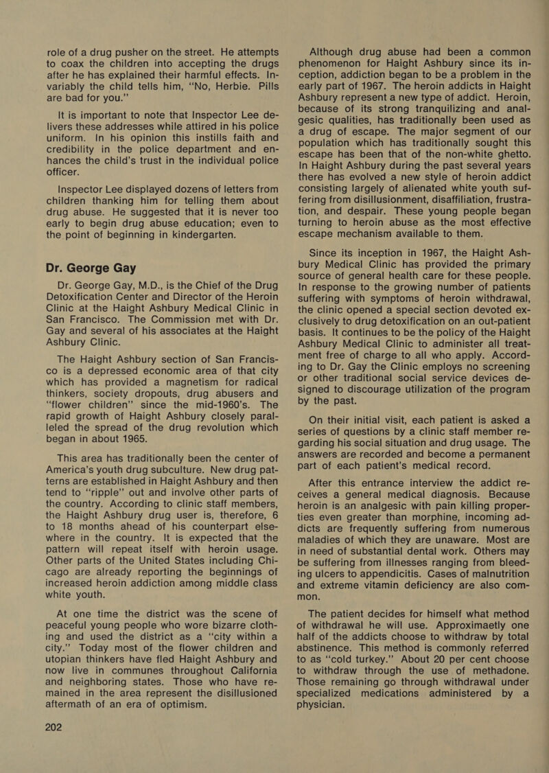 role of a drug pusher on the street. He attempts to coax the children into accepting the drugs after he has explained their harmful effects. In- variably the child tells him, ‘No, Herbie. Pills are bad for you.” It is important to note that Inspector Lee de- livers these addresses while attired in his police uniform. In his opinion this instills faith and credibility in the police department and en- hances the child’s trust in the individual police officer. Inspector Lee displayed dozens of letters from children thanking him for telling them about drug abuse. He suggested that it is never too early to begin drug abuse education; even to the point of beginning in kindergarten. Dr. George Gay Dr. George Gay, M.D., is the Chief of the Drug Detoxification Center and Director of the Heroin Clinic at the Haight Ashbury Medical Clinic in San Francisco. The Commission met with Dr. Gay and several of his associates at the Haight Ashbury Clinic. The Haight Ashbury section of San Francis- co is a depressed economic area of that city which has provided a magnetism for radical thinkers, society dropouts, drug abusers and “flower children” since the mid-1960’s. The rapid growth of Haight Ashbury closely paral- _leled the spread of the drug revolution which began in about 1965. This area has traditionally been the center of America’s youth drug subculture. New drug pat- terns are established in Haight Ashbury and then tend to “ripple’’ out and involve other parts of the country. According to clinic staff members, the Haight Ashbury drug user is, therefore, 6 to 18 months ahead of his counterpart else- where in the country. It is expected that the pattern will repeat itself with heroin usage. Other parts of the United States including Chi- cago are already reporting the beginnings of increased heroin addiction among middle class white youth. At one time the district was the scene of peaceful young people who wore bizarre cloth- ing and used the district as a “city within a city.”” Today most of the flower children and utopian thinkers have fled Haight Ashbury and now live in communes throughout California and neighboring states. Those who have re- mained in the area represent the disillusioned aftermath of an era of optimism. 202 Although drug abuse had been a common phenomenon for Haight Ashbury since its in- ception, addiction began to be a problem in the early part of 1967. The heroin addicts in Haight Ashbury represent a new type of addict. Heroin, because of its strong tranquilizing and anal- gesic qualities, has traditionally been used as a drug of escape. The major segment of our population which has traditionally sought this escape has been that of the non-white ghetto. In Haight Ashbury during the past several years there has evolved a new style of heroin addict consisting largely of alienated white youth suf- fering from disillusionment, disaffiliation, frustra- tion, and despair. These young people began turning to heroin abuse as the most effective escape mechanism available to them. Since its inception in 1967, the Haight Ash- bury Medical Clinic has provided the primary source of general health care for these people. In response to the growing number of patients suffering with symptoms of heroin withdrawal, the clinic opened a special section devoted ex- clusively to drug detoxification on an out-patient basis. It continues to be the policy of the Haight Ashbury Medical Clinic to administer all treat- ment free of charge to all who apply. Accord- ing to Dr. Gay the Clinic employs no screening or other traditional social service devices de- signed to discourage utilization of the program by the past. On their initial visit, each patient is asked a series of questions by a clinic staff member re- garding his social situation and drug usage. The answers are recorded and become a permanent part of each patient’s medical record. After this entrance interview the addict re- ceives a general medical diagnosis. Because heroin is an analgesic with pain killing proper- ties even greater than morphine, incoming ad- dicts are frequently suffering from numerous maladies of which they are unaware. Most are in need of substantial dental work. Others may be suffering from illnesses ranging from bleed- ing ulcers to appendicitis. Cases of malnutrition and extreme vitamin deficiency are also com- mon. The patient decides for himself what method of withdrawal he will use. Approximaetly one half of the addicts choose to withdraw by total abstinence. This method is commonly referred to as ‘“‘cold turkey.”” About 20 per cent choose to withdraw through the use of methadone. Those remaining go through withdrawal under specialized medications administered by a physician.
