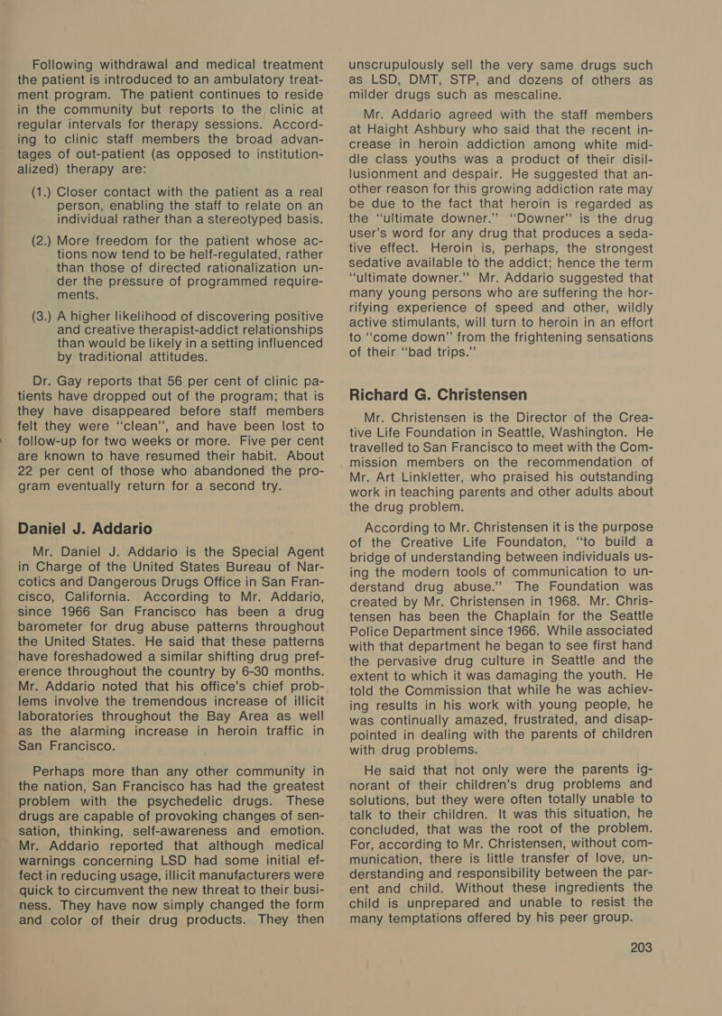 Following withdrawal and medical treatment the patient is introduced to an ambulatory treat- ment program. The patient continues to reside in the community but reports to the, clinic at regular intervals for therapy sessions. Accord- ing to clinic staff members the broad advan- tages of out-patient (as opposed to institution- alized) therapy are: (1.) Closer contact with the patient as a real person, enabling the staff to relate on an individual rather than a stereotyped basis. (2.) More freedom for the patient whose ac- tions now tend to be helf-regulated, rather than those of directed rationalization un- der the pressure of programmed require- ments. (3.) A higher likelinood of discovering positive and creative therapist-addict relationships than would be likely in a setting influenced by traditional attitudes. Dr. Gay reports that 56 per cent of clinic pa- tients have dropped out of the program; that is they have disappeared before staff members felt they were ‘clean’, and have been lost to follow-up for two weeks or more. Five per cent are known to have resumed their habit. About 22 per cent of those who abandoned the pro- gram eventually return for a second try. Daniel J. Addario Mr. Daniel J. Addario is the Special Agent in Charge of the United States Bureau of Nar- cotics and Dangerous Drugs Office in San Fran- cisco, California. According to Mr. Addario, since 1966 San Francisco has been a drug barometer for drug abuse patterns throughout the United States. He said that these patterns have foreshadowed a similar shifting drug pref- erence throughout the country by 6-30 months. Mr. Addario noted that his office’s chief prob- lems involve the tremendous increase of illicit laboratories throughout the Bay Area as well as the alarming increase in heroin traffic in San Francisco. Perhaps more than any other community in the nation, San Francisco has had the greatest problem with the psychedelic drugs. These drugs are capable of provoking changes of sen- sation, thinking, self-awareness and emotion. Mr. Addario reported that although medical warnings concerning LSD had some initial ef- fect in reducing usage, illicit manufacturers were quick to circumvent the new threat to their busi- ness. They have now simply changed the form and color of their drug products. They then unscrupulously sell the very same drugs such as LSD, DMT, STP, and dozens of others as milder drugs such as mescaline. Mr. Addario agreed with the staff members at Haight Ashbury who said that the recent in- crease in heroin addiction among white mid- dle class youths was a product of their disil- lusionment and despair. He suggested that an- other reason for this growing addiction rate may be due to the fact that heroin is regarded as the “ultimate downer.” “Downer” is the drug user’s word for any drug that produces a seda- tive effect. Heroin is, perhaps, the strongest sedative available to the addict; hence the term “ultimate downer.” Mr. Addario suggested that many young persons who are suffering the hor- rifying experience of speed and other, wildly active stimulants, will turn to heroin in an effort to ‘‘come down” from the frightening sensations of their ‘‘bad trips.” Richard G. Christensen Mr. Christensen is the Director of the Crea- tive Life Foundation in Seattle, Washington. He travelled to San Francisco to meet with the Com- mission members on the recommendation of Mr. Art Linkletter, who praised his outstanding work in teaching parents and other adults about the drug problem. According to Mr. Christensen it is the purpose of the Creative Life Foundaton, “to build a bridge of understanding between individuals us- ing the modern tools of communication to un- derstand drug abuse.” The Foundation was created by Mr. Christensen in 1968. Mr. Chris- tensen has been the Chaplain for the Seattle Police Department since 1966. While associated with that department he began to see first hand the pervasive drug culture in Seattle and the extent to which it was damaging the youth. He told the Commission that while he was achiev- ing results in his work with young people, he was continually amazed, frustrated, and disap- pointed in dealing with the parents of children with drug problems. He said that not only were the parents ig- norant of their children’s drug problems and solutions, but they were often totally unable to talk to their children. It was this situation, he concluded, that was the root of the problem. For, according to Mr. Christensen, without com- munication, there is little transfer of love, un- derstanding and responsibility between the par- ent and child. Without these ingredients the child is unprepared and unable to resist the many temptations offered by his peer group.