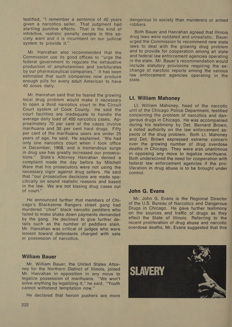 testified, ‘‘l remember a sentence of 40 years given a narcotics seller. That judgment had startling punitive effects. That is the kind of inhibitive, realistic penalty people in this so- ciety want and it is incumbent on our judicial system to provide it.” Mr. Hanrahan also recommended that the Commission use its good offices to ‘‘urge the federal government to regulate the exhaustive production of amphetamines and barbiturates by our pharmaceutical companies.” It has been estimated that such companies now produce enough pills for every adult American to have 40 doses daily. Mr. Hanrahan said that he feared the growing local drug problem would make it necessary to open a third narcotics court in the Circuit Court system of Cook County. He said the court facilities are inadequate to handle the average daily load of 400 narcotics cases. Ap- proximately 70 per cent of the cases involve marihuana and 30 per cent hard drugs. Fifty per cent of the marihuana users are under 25 years of age, he said. He explained, ‘‘We had Only one narcotics court when | took office in December, 1968, and a tremendous surge in drug use has greatly increased our prosecu- tions.” State’s Attorney Hanrahan denied a complaint made the day before by Mitchell Ware that his prosecutors were not using the necessary vigor against drug sellers. He said that “our prosecutive decisions are made spe- cifically on sound realistic reasons and based in the law. We are not kissing drug cases out of court.” He announced further that members of Chi- cago’s Blackstone Rangers street gang had murdered “chief” black narcotic peddlers who failed to make shake down payments demanded by the gang. He declined to give further de- tails such as the number of peddlers slain. Mr. Hanrahan was critical of judges who were lenient toward defendants charged with sale or possession of narcotics. William Bauer Mr. William Bauer, the United States Attor- ney for the Northern District of Illinois, joined Mr. Hanrahan in opposition in any move to legalize possession of marihuana. ‘‘We won’t solve anything by legalizing it,’ he said. ‘‘Youth cannot withstand temptation now.”’ He declared that heroin pushers are more Boe dangerous to society than murderers or armed robbers. Both Bauer and Hanrahan agreed that Illinois drug laws were outdated and unrealistic. Bauer urged the Commission to recommend new state laws to deal with the growing drug problem and to provide for cooperation among all state and federal law enforcement agencies operating in the state. Mr. Bauer’s recommendation would include statutory provisions requiring the ex- change of narctoic reports among the various law enforcement agencies operating in the state. Lt. William Mahoney Lt. William Mahoney, head of the narcotic unit of the Chicago Police Department, testified concerning the problem of narcotics and dan- gerous drugs in Chicago. He was accompanied during his testimony by Det. Bernard Brown, a noted authority on the law enforcement as- pects of the drug problem. Both Lt. Mahoney and Det. Brown expressed extreme concern over the growing number of drug overdose deaths in Chicago. They were also unanimous in Opposing any move to legalize marihuana. Both underscored the need for cooperation with federal law enforcement agencies if the pro- liferation in drug abuse is to be brought under control. John G. Evans Mr. John G. Evans is the Regional Director of the U.S. Bureau of Narcotics and Dangerous Drugs in Chicago. He gave further testimony on the sources and traffic of drugs as they effect the State of Illinois. Referring to the recent proliferation of drug abuse and narcotic overdose deaths, Mr. Evans suggested that this 