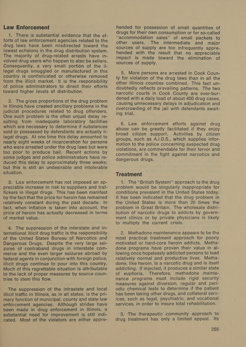 Law Enforcement 1. There is substantial evidence that the ef- forts of law enforcement agencies related to the drug laws have been misdirected toward the lowest echelons in the drug distribution system. The majority of drug-related arrests have in- volved drug users who happen to also be sellers. Consequently, a very small portion of the il- legal drugs smuggled or manufactured in this country is confisticated or otherwise removed from the illicit market. It is the responsibility of police administrators to direct their efforts toward higher levels of distribution. 2. The gross proportions of the drug problem in Illinois have created ancillary problems in the judicial procedures related to drug offenders. One such problem is the often unjust delay re- sulting from inadequate laboratory facilities which are necessary to determine if substances sold or possessed by defendants are actually il- legal drugs. At one time this delay amounted to nearly eight weeks of incarceration for persons who were arrested under the drug laws but were too poor to produce bail. Recent actions by some judges and police administrators have re- duced this delay to approximately three weeks; but this is still an undesirable and intolerable situation. 3. Law enforcement has not imposed an ap- preciable increase in risk to suppliers and traf- fickers in illegal drugs. This has been manifest by the fact that the price for heroin has remained relatively constant during the past decade. In fact, when inflation is taken into account, the price of heroin has actually decreased in terms of market value. 4. The suppression of the interstate and in- ternational illicit drug traffic is the responsibility of the United States Bureau of Narcotics and Dangerous Drugs. Despite the very large sei- zures of contraband drugs in interstate com- merce and the even larger seizures abroad by federal agents in conjunction with foreign police, illicit drugs continue to pour into this country. Much of this regrettable situation is attributable to the lack of proper measures by source coun- tries to stem this flow. The suppression of the intrastate and local illicit traffic in Illinois, as in all states, is the pri- mary function of municipal, county and state law enforcement agencies. Although strides have been made in drug enforcement in Illinois, a substantial need for improvement is still indi- cated. Most of the violators are either appre- hended for possession of small quantities of drugs for their own consumption or for so-called “accommodation sales” of small packets to other users. The intermediate and major sources of supply are too infrequently appre- hended with the result that no appreciable impact is made toward the elimination of sources of supply. 5. More persons are arrested in Cook Coun- ty for violation of the drug laws than in all the other Illinois counties combined. This fact un- doubtedly reflects prevailing patterns. The two narcotic courts in Cook County are over-bur- dened with a daily load of about 400 drug cases, causing unnecessary delays in adjudication and overcrowding of the jail with defendants await- ing trial. 6. Law enforcement efforts against drug abuse can be greatly facilitated if they enjoy broad citizen support. Activities by citizen groups, such as A.I.D.S., which supplies infor- mation to the police concerning suspected drug violations, are commendable for their fervor and commitment in the fight against narcotics and dangerous drugs. Treatment 1. The “British System” approach to the drug problem would be singularly inappropriate for conditions prevalent in the United States today. It has been indicated that the drug problem in the United States is more than 20 times the problem in Great Britain. The wholesale distri- bution of narcotic drugs to addicts by govern- ment clinics or by private physicians is likely to multiply the current crisis. 2. Methadone maintenance appears to be the most practical treatment approach for poorly motivated or hard-core heroin addicts. Metha- done programs have proven their value in al- lowing once hopelessly addicted persons to lead relatively normal and productive lives. Metha- done, like heroin, is a narcotic drug and is itself addicting. If injected, it produces a similar state of euphoria. Therefore, methadone mainte- nance programs must include rigid security measures against diversion, regular and peri- odic chemical tests to determine if the patient has been taking other drugs, and collateral serv- ices, such as legal, psychiatric, and vocational services, in order to insure total rehabilitation. 3. The therapeutic community approach to drug treatment has only a limited appeal. Its