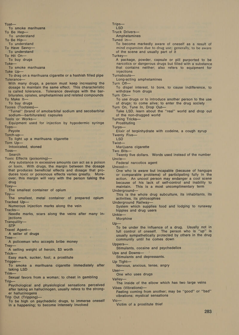 To smoke marihuana To Be Hep— To understand To Be Hip— To understand To Have Savvy— To understand To Hit On— To buy drugs Toke— To smoke marihuana Toke Up— To drag on a marihuana cigarette or a hashish filled pipe Tolerance— With many drugs, a person must keep increasing the dosage to maintain the same effect. This characteristic is called tolerance. Tolerance develops with the bar- biturates, opiates, amphetamines and related compounds To Make It— To buy drugs Tooies (Tootsies)— “Tuinal” (brand of amobarbital sodium and secobarbital sodium—barbiturates) capsules Tools or Works— Equipment used for injection by hypodermic syringe Tops— Peyote Torch-up— To light up a marihuana cigarette Torn Up— Intoxicated, stoned Toss— Search Toxic Effects (poisoning)— Any substance in excessive amounts can act as a poison or toxin. With drugs, the margin between the dosage that produces beneficial effects and dosage that pro- duces toxic or poisonous effects varies greatly. More- over, this margin will vary with the person taking the drug Toxy— The smallest container of opium Toy— The smallest, metal container of prepared opium Tracked Up— Numerous injection marks along the vein Tracks— Needle marks, scars along the veins after many in- jections Tranquility— STP Travel Agent— A seller of drugs Tree— A policeman who accepts bribe money Trey— A selling weight of heroin, $3 worth Trick— Easy mark, sucker, fool; a prostitute Trigger— To smoke a marihuana cigarette immediately after taking LSD Trim— Sexual favors from a woman; to cheat in gambling Trip— Psychological and physiological sensations perceived after taking an hallucinogen, usually refers to the strong- er hallucinogens Trip Out (Tripping)— To be high on psychedelic drugs, to immerse oneself in a happening; to become intensely involved LSD Truck Drivers— Amphetamines Tuned in— To become markedly aware of oneself as a result of mind expansion due to drug use; generally, to be aware of the scene and usually part of it Turkey— A package, powder, capsule or pill purported to be narcotics or dangerous drugs but filled with a substance that contains neither; also refers to equipment for injections Turnabouts— Long-acting amphetamines Turn Off— To dispel interest, to bore, to cause indifference, to withdraw from drugs Turn On— To use drugs or to introduce another person to the use of drugs; to come alive; to enter the drug society Turn On, Tune In, Drop Out— Take LSD, learn about the “real” world and drop out of the non-drugged world Turning Tricks— Prostituting Turps— Elixir of terpinhydrate with codeine, a cough syrup Twenty Five— LSD Twist— Marijuana cigarette Two Bits— Twenty five dollars. Uncle— Federal narcotics agent Uncool— One who is aware but incapable (because of hangups or comparable problems) of participating fully in the action. An uncool person may endanger a cool scene because of his lack of self-control and inability to maintain. This is a most uncomplimentary term Underground— This is the whole drug subculture, its inhabitants, its activities, its philosophies Underground Railway— System which supplies food and lodging to runaway hippies and drug users Unkie— Morphine Up— To be under the influence of a drug. Usually not in full control of oneself. The person who is “up” is usually sympathetically protected by others in the drug community until he comes down Uppers— Stimulants, cocaine and psychedelics Ups and Downs— Stimulants and depressants. Words used instead of the number Up Tight— Nervous, anxious, tense, angry User— One who uses drugs Valley— The inside of the elbow which has two large veins Vibes (Vibrations)— Feeling coming from another; may be “good” or “bad” vibrations; mystical sensations Vic— Victim of a prostitute thief