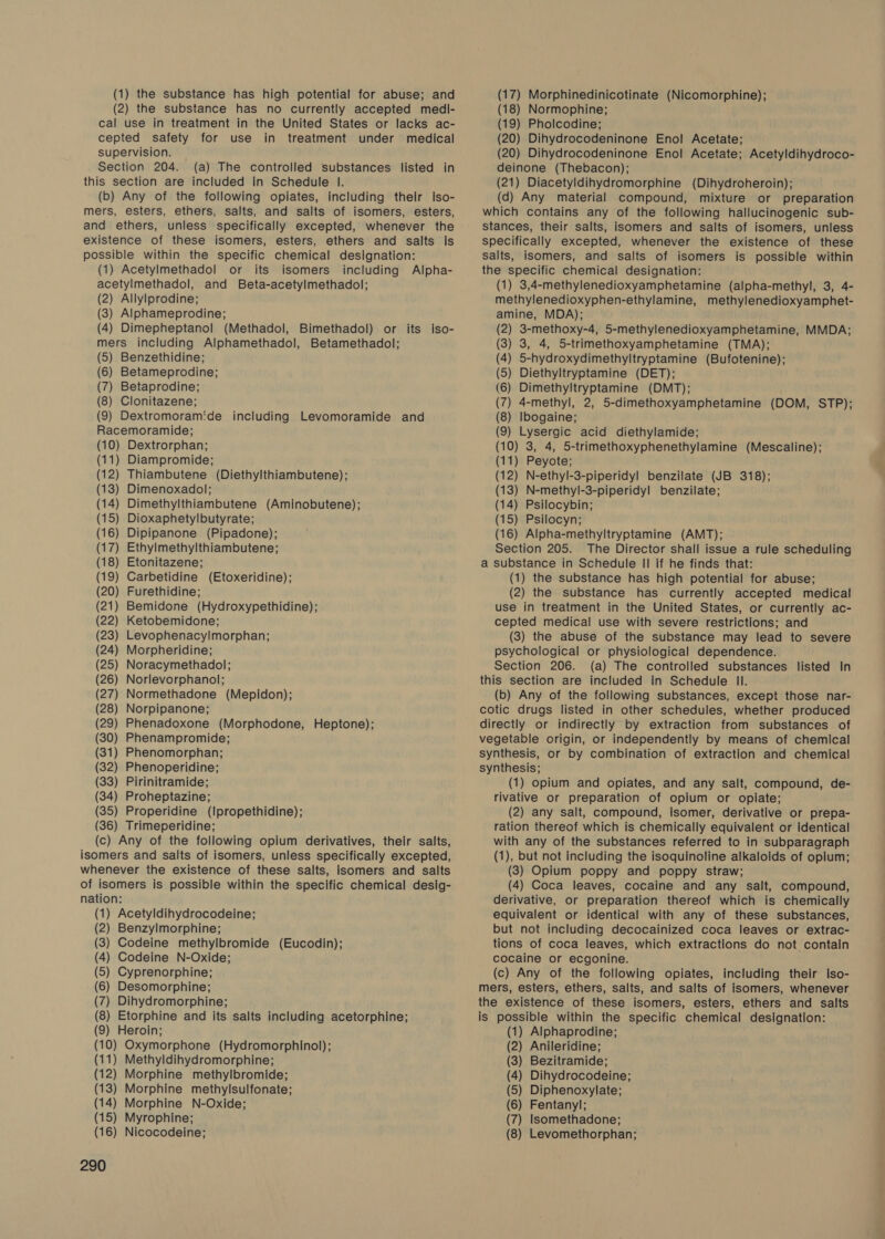 (1) the substance has high potential for abuse; and (2) the substance has no currently accepted medi- cal use in treatment in the United States or lacks ac- cepted safety for use in treatment under medical supervision. Section 204. (a) The controlled substances listed in this section are included in Schedule |. (b) Any of the following opiates, including their iso- mers, esters, ethers, salts, and salts of isomers, esters, and ethers, unless specifically excepted, whenever the existence of these isomers, esters, ethers and salts is possible within the specific chemical designation: (1) Acetylmethadol or its isomers including Alpha- acetylmethadol, and Beta-acetylmethadol; (2) Allylprodine; (3) Alphameprodine; (4) Dimepheptanol (Methadol, Bimethadol) or its iso- mers including Alphamethadol, Betamethadol; (5) Benzethidine; (6) Betameprodine; (7) Betaprodine; (8) Clonitazene; (9) Dextromoramide including Levomoramide and Racemoramide; (10) Dextrorphan; (11) Diampromide; (12) Thiambutene (Diethylthiambutene); (13) Dimenoxadol; (14) Dimethylthiambutene (Aminobutene); (15) Dioxaphetylbutyrate; (16) Dipipanone (Pipadone); (17) Ethylmethylthiambutene; (18) Etonitazene; (19) Carbetidine (Etoxeridine); (20) Furethidine; ) Bemidone (Hydroxypethidine); (22) Ketobemidone; ) Levophenacylmorphan; (24) Morpheridine; (25) Noracymethadol; (26) Norlevorphanol; (27) Normethadone (Mepidon); (28) Norpipanone; (29) Phenadoxone (Morphodone, Heptone); (30) Phenampromide; (31) Phenomorphan; (32) Phenoperidine; (33) Pirinitramide; (34) Proheptazine; (35) Properidine (Ipropethidine); (36) Trimeperidine; (c) Any of the following opium derivatives, their salts, isomers and salts of isomers, unless specifically excepted, whenever the existence of these salts, isomers and salts of isomers is possible within the specific chemical desig- nation: (1) Acetyldihydrocodeine; (2) Benzylmorphine; (3) Codeine methylbromide (Eucodin); (4) Codeine N-Oxide; (5) Cyprenorphine; (6) Desomorphine; (7) Dihydromorphine; (8) Etorphine and its salts including acetorphine; (9) Heroin; (10) Oxymorphone (Hydromorphinol); (11) Methyldihydromorphine; (12) Morphine methylbromide; (13) Morphine methylsulfonate; (14) Morphine N-Oxide; (15) Myrophine; 290 (17) Morphinedinicotinate (Nicomorphine); (18) Normophine; (19) Pholcodine; (20) Dihydrocodeninone Enol Acetate; (20) Dihydrocodeninone Enol Acetate; Acetyldihydroco- deinone (Thebacon); (21) Diacetyldihydromorphine (Dihydroheroin); (d) Any material compound, mixture or preparation which contains any of the following hallucinogenic sub- stances, their salts, isomers and salts of isomers, unless specifically excepted, whenever the existence of these salts, isomers, and salts of isomers is possible within the specific chemical designation: (1) 3,4-methylenedioxyamphetamine (alpha-methyl, 3, 4- methylenedioxyphen-ethylamine, methylenedioxyamphet- amine, MDA); (2) 3-methoxy-4, 5-methylenedioxyamphetamine, MMDA; (3) 3, 4, 5-trimethoxyamphetamine (TMA); (4) 5-hydroxydimethyltryptamine (Bufotenine); (5) Diethyltryptamine (DET); (6) Dimethyltryptamine (DMT); (7) 4-methyl, 2, 5-dimethoxyamphetamine (DOM, STP); (8) Ibogaine; (9) Lysergic acid diethylamide; (10) 3, 4, 5-trimethoxyphenethylamine (Mescaline); (11) Peyote; (12) N-ethyl-3-piperidyl benzilate (JB 318); (13) N-methyl-3-piperidyl benzilate; (14) Psilocybin; (15) Psilocyn; (16) Alpha-methyltryptamine (AMT); Section 205. The Director shall issue a rule scheduling a substance in Schedule II if he finds that: (1) the substance has high potential for abuse; (2) the substance has currently accepted medical use in treatment in the United States, or currently ac- cepted medical use with severe restrictions; and (3) the abuse of the substance may lead to severe psychological or physiological dependence. Section 206. (a) The controlled substances listed In this section are included in Schedule Il. (b) Any of the following substances, except those nar- cotic drugs listed in other schedules, whether produced directly or indirectly by extraction from substances of vegetable origin, or independently by means of chemical synthesis, or by combination of extraction and chemical synthesis; (1) opium and opiates, and any salt, compound, de- rivative or preparation of opium or opiate; (2) any salt, compound, Isomer, derivative or prepa- ration thereof which is chemically equivalent or Identical with any of the substances referred to in subparagraph (1), but not including the isoquinoline alkaloids of opium; (3) Opium poppy and poppy straw; (4) Coca leaves, cocaine and any salt, compound, derivative, or preparation thereof which is chemically equivalent or identical with any of these substances, but not including decocainized coca leaves or extrac- tions of coca leaves, which extractions do not contain cocaine or ecgonine. (c) Any of the following opiates, including their Iso- mers, esters, ethers, salts, and salts of isomers, whenever the existence of these isomers, esters, ethers and salts is possible within the specific chemical designation: (1) Alphaprodine; (2) Anileridine; (3) Bezitramide; (4) Dihydrocodeine; (5) Diphenoxylate; (6) Fentanyl; (7) Isomethadone;