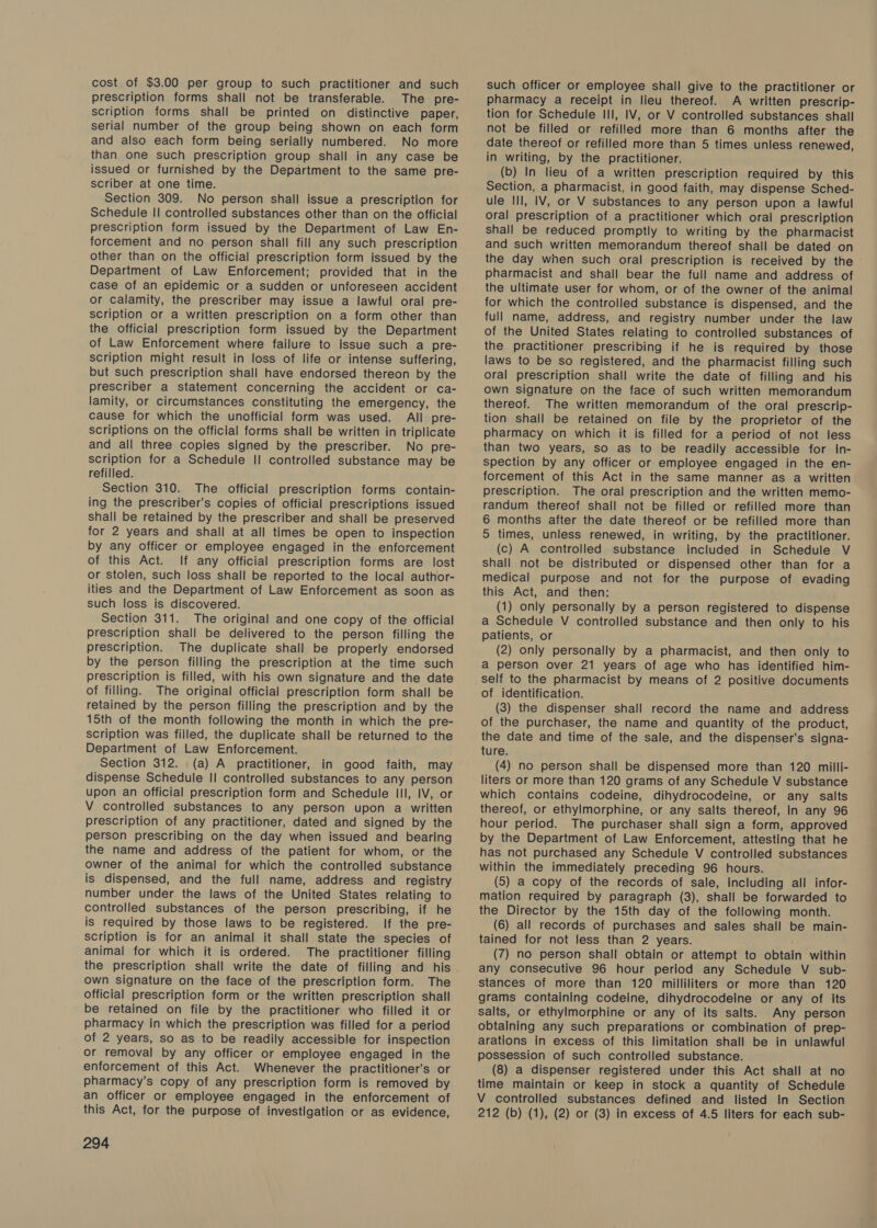 cost of $3.00 per group to such practitioner and such prescription forms shall not be transferable. The pre- scription forms shall be printed on distinctive paper, serial number of the group being shown on each form and also each form being serially numbered. No more than one such prescription group shall in any case be issued or furnished by the Department to the same pre- scriber at one time. Section 309. No person shall issue a prescription for Schedule II controlled substances other than on the official prescription form issued by the Department of Law En- forcement and no person shall fill any such prescription other than on the official prescription form issued by the Department of Law Enforcement; provided that in the case of an epidemic or a sudden or unforeseen accident or calamity, the prescriber may issue a lawful oral pre- scription or a written prescription on a form other than the official prescription form issued by the Department of Law Enforcement where failure to issue such a pre- scription might result in loss of life or intense suffering, but such prescription shall have endorsed thereon by the prescriber a statement concerning the accident or ca- lamity, or circumstances constituting the emergency, the cause for which the unofficial form was used. All pre- scriptions on the official forms shall be written in triplicate and all three copies signed by the prescriber. No pre- scription for a Schedule II controlled substance may be refilled. Section 310. The official prescription forms contain- ing the prescriber’s copies of official prescriptions issued shall be retained by the prescriber and shall be preserved for 2 years and shall at all times be open to inspection by any officer or employee engaged in the enforcement of this Act. If any official prescription forms are lost or stolen, such loss shall be reported to the local author- ities and the Department of Law Enforcement as soon as such loss is discovered. Section 311. The original and one copy of the official prescription shall be delivered to the person filling the prescription. The duplicate shall be properly endorsed by the person filling the prescription at the time such prescription is filled, with his own signature and the date of filling. The original official prescription form shall be retained by the person filling the prescription and by the 15th of the month following the month in which the pre- scription was filled, the duplicate shall be returned to the Department of Law Enforcement. Section 312. (a) A practitioner, in good faith, may dispense Schedule II controlled substances to any person upon an official prescription form and Schedule III, IV, or V controlled substances to any person upon a written prescription of any practitioner, dated and signed by the person prescribing on the day when issued and bearing the name and address of the patient for whom, or the owner of the animal for which the controlled substance is dispensed, and the full name, address and registry number under the laws of the United States relating to controlled substances of the person prescribing, if he is required by those laws to be registered. If the pre- scription is for an animal it shall state the species of animal for which it is ordered. The practitioner filling the prescription shall write the date of filling and his own signature on the face of the prescription form. The official prescription form or the written prescription shall be retained on file by the practitioner who filled it or pharmacy in which the prescription was filled for a period of 2 years, so as to be readily accessible for inspection or removal by any officer or employee engaged in the enforcement of this Act. Whenever the practitioner’s or pharmacy’s copy of any prescription form is removed by an officer or employee engaged in the enforcement of this Act, for the purpose of investigation or as evidence, 294 such officer or employee shall give to the practitioner or pharmacy a receipt in lieu thereof. A written prescrip- tion for Schedule Ill, IV, or V controlled substances shall not be filled or refilled more than 6 months after the date thereof or refilled more than 5 times unless renewed, in writing, by the practitioner. (b) In lieu of a written prescription required by this Section, a pharmacist, in good faith, may dispense Sched- ule Ill, IV, or V substances to any person upon a lawful oral prescription of a practitioner which oral prescription shall be reduced promptly to writing by the pharmacist and such written memorandum thereof shall be dated on the day when such oral prescription is received by the — pharmacist and shall bear the full name and address of the ultimate user for whom, or of the owner of the animal for which the controlled substance is dispensed, and the full name, address, and registry number under the law of the United States relating to controlled substances of the practitioner prescribing if he is required by those laws to be so registered, and the pharmacist filling such oral prescription shall write the date of filling and his own signature on the face of such written memorandum thereof. The written memorandum of the oral prescrip- tion shall be retained on file by the proprietor of the pharmacy on which it is filled for a period of not less than two years, so as to be readily accessible for in- spection by any officer or employee engaged in the en- forcement of this Act in the same manner as a written prescription. The oral prescription and the written memo- randum thereof shall not be filled or refilled more than 6 months after the date thereof or be refilled more than 5 times, unless renewed, in writing, by the practitioner. (c) A controlled substance included in Schedule V shall not be distributed or dispensed other than for a medical purpose and not for the purpose of evading this Act, and then: (1) only personally by a person registered to dispense a Schedule V controlled substance and then only to his patients, or (2) only personally by a pharmacist, and then only to a person over 21 years of age who has identified him- self to the pharmacist by means of 2 positive documents of identification. (3) the dispenser shall record the name and address of the purchaser, the name and quantity of the product, the date and time of the sale, and the dispenser’s signa- ture. (4) no person shall be dispensed more than 120 milli- liters or more than 120 grams of any Schedule V substance which contains codeine, dihydrocodeine, or any salts thereof, or ethylmorphine, or any salts thereof, in any 96 hour period. The purchaser shall sign a form, approved by the Department of Law Enforcement, attesting that he has not purchased any Schedule V controlled substances within the immediately preceding 96 hours. (5) a copy of the records of sale, including all infor- mation required by paragraph (3), shall be forwarded to the Director by the 15th day of the following month. (6) all records of purchases and sales shall be main- tained for not less than 2 years. (7) no person shall obtain or attempt to obtain within any consecutive 96 hour period any Schedule V_ sub- stances of more than 120 milliliters or more than 120 grams containing codeine, dihydrocodeine or any of its salts, or ethylmorphine or any of its salts. Any person obtaining any such preparations or combination of prep- arations in excess of this limitation shall be in unlawful possession of such controlled substance. (8) a dispenser registered under this Act shall at no time maintain or keep in stock a quantity of Schedule V controlled substances defined and listed In Section 212 (b) (1), (2) or (3) in excess of 4.5 liters for each sub-