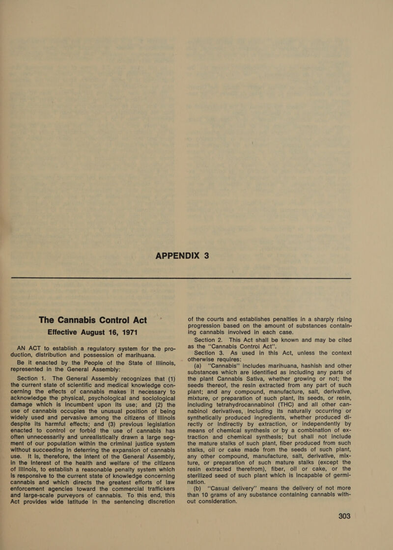  The Cannabis Control Act Effective August 16, 1971 AN ACT to establish a regulatory system for the pro- duction, distribution and possession of marihuana. Be it enacted by the People of the State of Illinois, represented in the General Assembly: Section 1. The General Assembly recognizes that (1) the current state of scientific and medical knowledge con- cerning the effects of cannabis makes it necessary to acknowledge the physical, psychological and sociological damage which is incumbent upon its use; and (2) the use of cannabis occupies the unusual position of being widely used and pervasive among the citizens of Illinois despite its harmful effects; and (3) previous legislation enacted to control or forbid the use of cannabis has often unnecessarily and unrealistically drawn a large seg- ment of our population within the criminal justice system without succeeding in deterring the expansion of cannabis use. It Is, therefore, the intent of the General Assembly, in the interest of the health and welfare of the citizens of Illinois, to establish a reasonable penalty system which Is responsive to the current state of knowledge concerning cannabis and which directs the greatest efforts of law enforcement agencies toward the commercial traffickers and large-scale purveyors of cannabis. To this end, this Act provides wide latitude In the sentencing discretion of the courts and establishes penalties in a sharply rising progression based on the amount of substances contain- ing cannabis involved in each case. Section 2. This Act shall be known and may be cited as the “Cannabis Controi Act’. Section 3. As used in this Act, unless the context otherwise requires: (a) “Cannabis” includes marihuana, hashish and other substances which are identified as including any parts of the plant Cannabis Sativa, whether growing or not; the seeds thereof, the resin extracted from any part of such plant; and any compound, manufacture, salt, derivative, mixture, or preparation of such plant, Its seeds, or resin, including tetrahydrocannabinol (THC) and all other can- nabinol derivatives, Including its naturally occurring or synthetically produced ingredients, whether produced di- rectly or indirectly by extraction, or independently by means of chemical synthesis or by a combination of ex- traction and chemical synthesis; but shall not include the mature stalks of such plant, fiber produced from such stalks, oil or cake made from the seeds of such plant, any other compound, manufacture, salt, derivative, mix- ture, or preparation of such mature stalks (except the resin extracted therefrom), fiber, oll or cake, or the sterilized seed of such plant which is Incapable of germi- nation. (b) “Casual delivery’ means the delivery of not more than 10 grams of any substance containing cannabis with- out consideration.