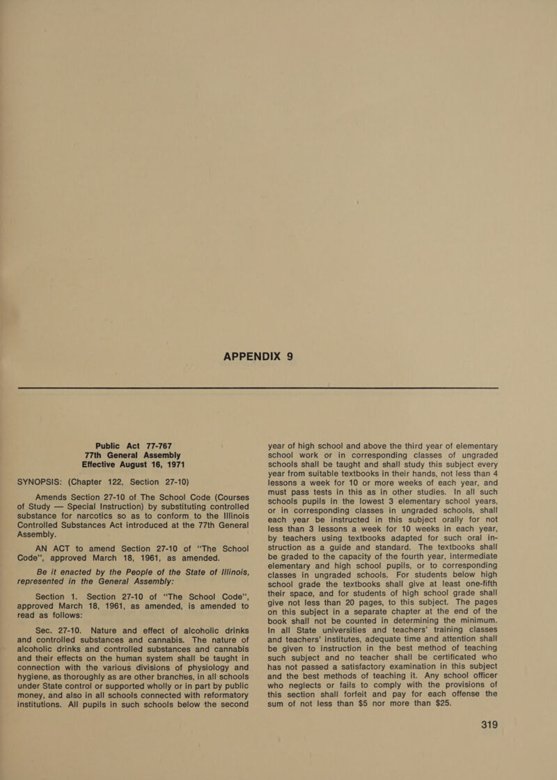 77th General Assembly Effective August 16, 1971 SYNOPSIS: (Chapter 122, Section 27-10) Amends Section 27-10 of The School Code (Courses of Study — Special Instruction) by substituting controlled substance for narcotics so as to conform to the Illinois Controlled Substances Act introduced at the 77th General Assembly. AN ACT to amend Section 27-10 of “The School Code”, approved March 18, 1961, as amended. Be it enacted by the People of the State of Illinois, represented in the General Assembly: Section 1. Section 27-10 of “The School Code’’, approved March 18, 1961, as amended, is amended to read as follows: Sec. 27-10. Nature and effect of alcoholic drinks and controlled substances and cannabis. The nature of alcoholic drinks and controlled substances and cannabis and their effects on the human system shall be taught in connection with the various divisions of physiology and hygiene, as thoroughly as are other branches, in all’ schools under State control or supported wholly or in part by public money, and also in all schools connected with reformatory institutions. All pupils in such schools below the second school work or in corresponding classes of ungraded schools shall be taught and shall study this subject every year from suitable textbooks in their hands, not less than 4 lessons a week for 10 or more weeks of each year, and must pass tests in this as in other studies. In all such schools pupils in the lowest 3 elementary school years, or in corresponding classes in ungraded schools, shall each year be instructed in this subject orally for not less than 3 lessons a week for 10 weeks in each year, by teachers using textbooks adapted for such oral in- struction as a guide and standard. The textbooks shall be graded to the capacity of the fourth year, intermediate elementary and high school pupils, or to corresponding classes in ungraded schools. For students below high school grade the textbooks shall give at least one-fifth their space, and for students of high school grade shall give not less than 20 pages, to this subject. The pages on this subject in a separate chapter at the end of the book shall not be counted in determining the minimum. In all State universities and teachers’ training classes and teachers’ institutes, adequate time and attention shall be given to instruction in the best method of teaching such subject and no teacher shall be certificated who has not passed a satisfactory examination in this subject and the best methods of teaching it. Any school officer who neglects or fails to comply with the provisions of this section shall forfeit and pay for each offense the sum of not less than $5 nor more than $285.