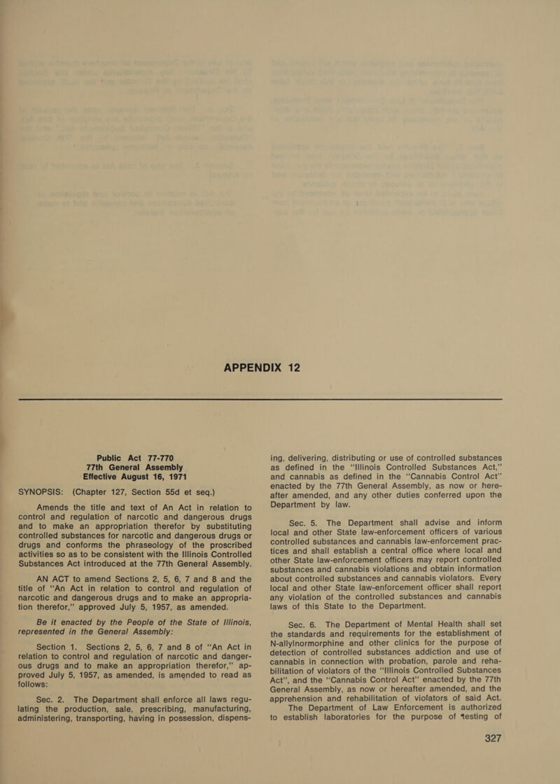  Public Act 77-770 77th General Assembly Effective August 16, 1971 SYNOPSIS: (Chapter 127, Section 55d et seq.) Amends the title and text of An Act in relation to control and regulation of narcotic and dangerous drugs and to make an appropriation therefor by substituting controlled substances for narcotic and dangerous drugs or drugs and conforms the phraseology of the proscribed activities so as to be consistent with the Illinois Controlled Substances Act introduced at the 77th General Assembly. AN ACT to amend Sections 2, 5, 6, 7 and 8 and the title of “An Act in relation to control and regulation of narcotic and dangerous drugs and to make an appropria- tion therefor,” approved July 5, 1957, as amended. Be it enacted by the People of the State of Illinois, represented in the General Assembly: Section 1. Sections 2, 5, 6, 7 and 8 of “‘An Act in relation to control and regulation of narcotic and danger- ous drugs and to make an appropriation therefor,” ap- proved July 5, 1957, as amended, is amended to read as follows: Sec. 2. The Department shall enforce all laws regu- lating the production, sale, prescribing, manufacturing, administering, transporting, having in possession, dispens- ing, delivering, distributing or use of controlled substances as defined in the “Illinois Controlled Substances Act,” and cannabis as defined in the ‘‘Cannabis Control Act” enacted by the 77th General Assembly, as now or here- after amended, and any other duties conferred upon the Department by law. Sec. 5. The Department shall advise and inform local and other State law-enforcement officers of various controlled substances and cannabis law-enforcement prac- tices and shall establish a central office where local and other State law-enforcement officers may report controlled substances and cannabis violations and obtain information about controlled substances and cannabis violators. Every local and other State law-enforcement officer shall report any violation of the controlled substances and cannabis laws of this State to the Department. Sec. 6. The Department of Mental Health shall set the standards and requirements for the establishment of N-allyinormorphine and other clinics for the purpose of detection of controlled substances addiction and use of cannabis in connection with probation, parole and reha- bilitation of violators of the “‘Illinois Controlled Substances Act’, and the “Cannabis Control Act” enacted by the 77th General Assembly, as now or hereafter amended, and the apprehension and rehabilitation of violators of said Act. The Department of Law Enforcement is authorized to establish laboratories for the purpose of testing of