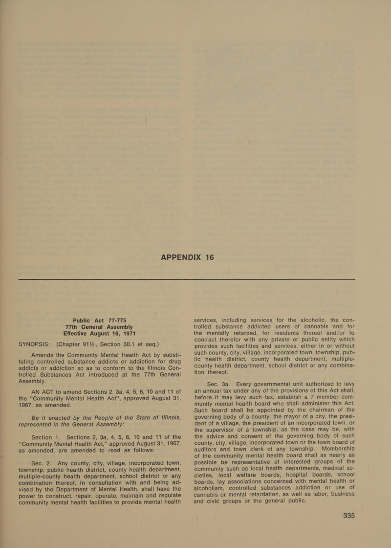 77th General Assembly Effective August 16, 1971 SYNOPSIS: (Chapter 9112, Section 30.1 et seq.) Amends the Community Mental Health Act by substi- tuting controlled substance addicts or addiction for drug addicts or addiction so as to conform to the Illinois Con- trolled Substances Act introduced at the 77th General Assembly. AN ACT to amend Sections 2, 3a, 4, 5, 6, 10 and 11 of the ‘Community Mental Health Act’, approved August 31, 1967, as amended. Be it enacted by the People of the State of Illinois, represented in the General Assembly: Section 1. Sections 2, 3a, 4, 5, 6, 10 and 11 of the “Community Mental Health Act,’ approved August 31, 1967, as amended, are amended to read as follows: Sec. 2. Any county, city, village, incorporated town, township, public health district, county health department, multiple-county health department, school district or any combination thereof, in consultation with and being ad- vised by the Department of Mental Health, shall have the power to construct, repair, operate, maintain and regulate community mental health facilities to provide mental health trolled substance addicted users of cannabis and for the mentally retarded, for residents thereof and/or to contract therefor with any private or public entity which provides such facilities and services, either in or without such county, city, village, incorporated town, township, pub- lic health district, county health department, multiple- county health department, school district or any combina- tion thereof. Sec. 3a. Every governmental unit authorized to levy an annual tax under any of the provisions of this Act shall, before it may levy such tax, establish a 7 member com- munity mental health board who shall administer this Act. Such board shall be appointed by the chairman of the governing body of a county, the mayor of a city, the presi- dent of a village, the president of an incorporated town, or the supervisor of a township, as the case may be, with the advice and consent of the governing body of such county, city, village, incorporated town or the town board of auditors and town clerk of any township. Membership of the community mental health board shall as nearly as possible be representative of interested groups of the community such as local health departments, medical so- cieties, local welfare boards, hospital boards, school boards, lay associations concerned with mental health or alcoholism, controlled substances addiction or use of cannabis or mental retardation, as well as labor, business and civic groups or the general public.