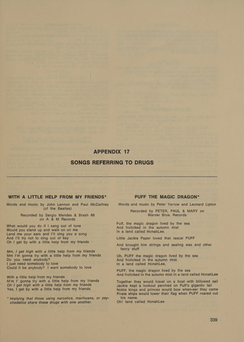 WITH A LITTLE HELP FROM MY FRIENDS* Words and music by John Lennon and Paul McCartney (of the Beatles) Recorded by Sergio Mendes &amp; Brash 66 on A &amp; M Records What would you do If | sang out of tune Would you stand up and walk on on me Lend me your ears and I'll sing you a song And I'll try not to sing out of key Oh | get by with a little help from my friends Mm, | get high with a little help from my friends Mm I’m gonna try with a little help from my friends Do you need anybody? | just need somebody to love Could it be anybody? | want somebody to love With a little help from my friends M’m I’ gonna try with a little help from my friends Oh | get high with a little help from my friends Yes, | get by with a little help from my friends. *Implying that those using narcotics, marihuana, or psy- chedelics share these drugs with one another. PUFF THE MAGIC DRAGON* Words and music by Peter Yarrow and Leonard Lipton Recorded by PETER, PAUL &amp; MARY on Warner Bros. Records Puff, the magic dragon lived by the sea And frolicked in the autumn mist In a land called HenahLee. Little Jackie Paper loved that rascal PUFF And brought him strings and sealing wax and other fancy stuff Oh, PUFF the magic dragon lived by the sea And frolicked in the autumn mist. In a land called HonahLee, PUFF, the magic dragon lived by the sea And frolicked in the autumn mist in a land called HonahLee Together they would travel on a boat with billowed sail Jackie kept a lookout perched on Puff’s gigantic tail Noble kings and princes would bow when-eer they came Pirate ships would lower their flag when PUFF roared out his name. Oh! land called HonahLee