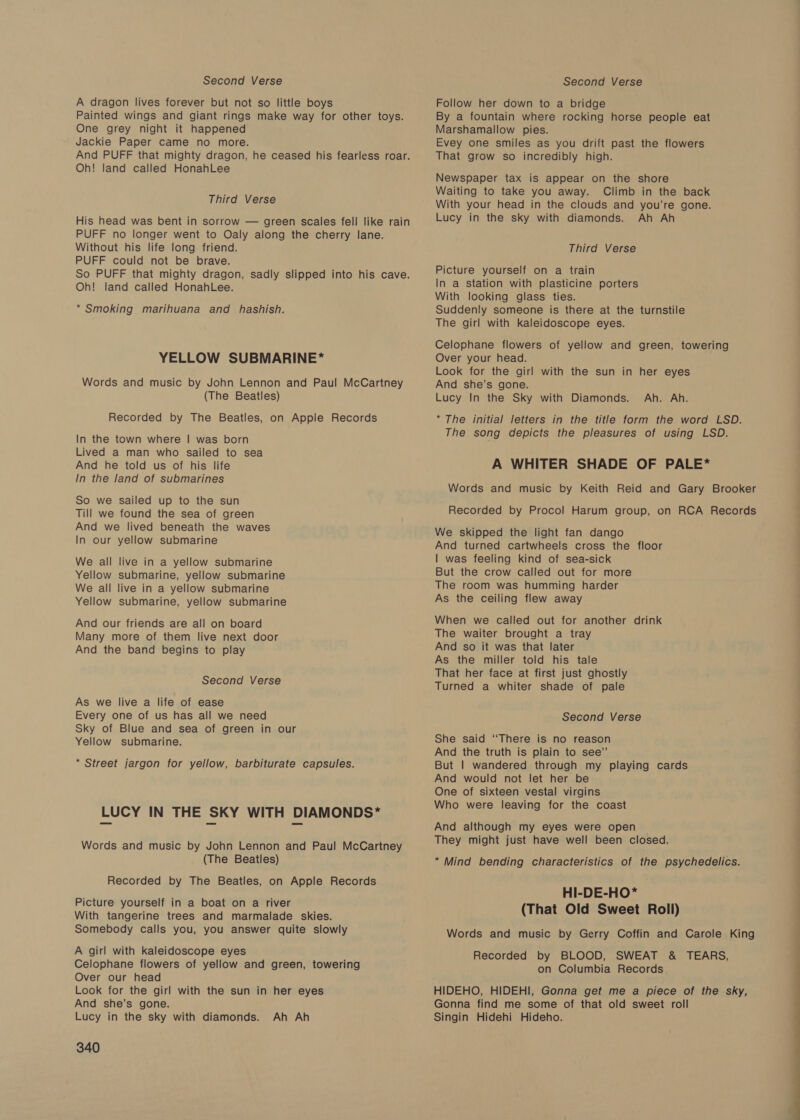 Second Verse A dragon lives forever but not so little boys Painted wings and giant rings make way for other toys. One grey night it happened Jackie Paper came no more. And PUFF that mighty dragon, he ceased his fearless roar. Oh! land called HonahLee Third Verse His head was bent in sorrow — green scales fell like rain PUFF no longer went to Oaly along the cherry lane. Without his life long friend. PUFF could not be brave. So PUFF that mighty dragon, sadly slipped into his cave. Oh! land called HonahLee. * Smoking marihuana and hashish. YELLOW SUBMARINE* Words and music by John Lennon and Paul McCartney (The Beatles) Recorded by The Beatles, on Apple Records In the town where | was born Lived a man who sailed to sea And he told us of his life In the land of submarines So we sailed up to the sun Till we found the sea of green And we lived beneath the waves In our yellow submarine We all live in a yellow submarine Yellow submarine, yellow submarine We all live in a yellow submarine Yellow submarine, yellow submarine And our friends are all on board Many more of them live next door And the band begins to play Second Verse As we live a life of ease Every one of us has all we need Sky of Blue and sea of green in our Yellow submarine. * Street jargon for yellow, barbiturate capsules. LUCY IN THE SKY WITH DIAMONDS* Words and music by John Lennon and Paul McCartney (The Beatles) Recorded by The Beatles, on Apple Records Picture yourself in a boat on a river With tangerine trees and marmalade skies. Somebody calls you, you answer quite slowly A girl with kaleidoscope eyes Celophane flowers of yellow and green, towering Over our head Look for the girl with the sun in her eyes And she’s gone. Lucy in the sky with diamonds. Ah Ah 340 Second Verse Follow her down to a bridge By a fountain where rocking horse people eat Marshamallow pies. Evey one smiles as you drift past the flowers That grow so incredibly high. Newspaper tax is appear on the shore Waiting to take you away. Climb in the back With your head in the clouds and you’re gone. Lucy in the sky with diamonds. Ah Ah Third Verse Picture yourself on a train In a station with plasticine porters With looking glass ties. Suddenly someone is there at the turnstile The girl with kaleidoscope eyes. Celophane flowers of yellow and green, towering Over your head. Look for the girl with the sun in her eyes And she’s gone. Lucy In the Sky with Diamonds. Ah. Ah. “The initial letters in the title form the word LSD. The song depicts the pleasures of using LSD. A WHITER SHADE OF PALE* Words and music by Keith Reid and Gary Brooker Recorded by Procol Harum group, on RCA Records We skipped the light fan dango And turned cartwheels cross the floor | was feeling kind of sea-sick But the crow called out for more The room was humming harder As the ceiling flew away When we called out for another drink The waiter brought a tray And so it was that later As the miller told his tale That her face at first just ghostly Turned a whiter shade of pale Second Verse She said ‘‘There is no reason And the truth is plain to see’”’ But | wandered through my playing cards And would not let her be One of sixteen vestal virgins Who were leaving for the coast And although my eyes were open They might just have well been closed. * Mind bending characteristics of the psychedelics. HI-DE-HO* (That Old Sweet Roll) Words and music by Gerry Coffin and Carole King Recorded by BLOOD, SWEAT &amp; TEARS, on Columbia Records HIDEHO, HIDEHI, Gonna get me a piece of the sky, Gonna find me some of that old sweet roll Singin Hidehi Hideho.